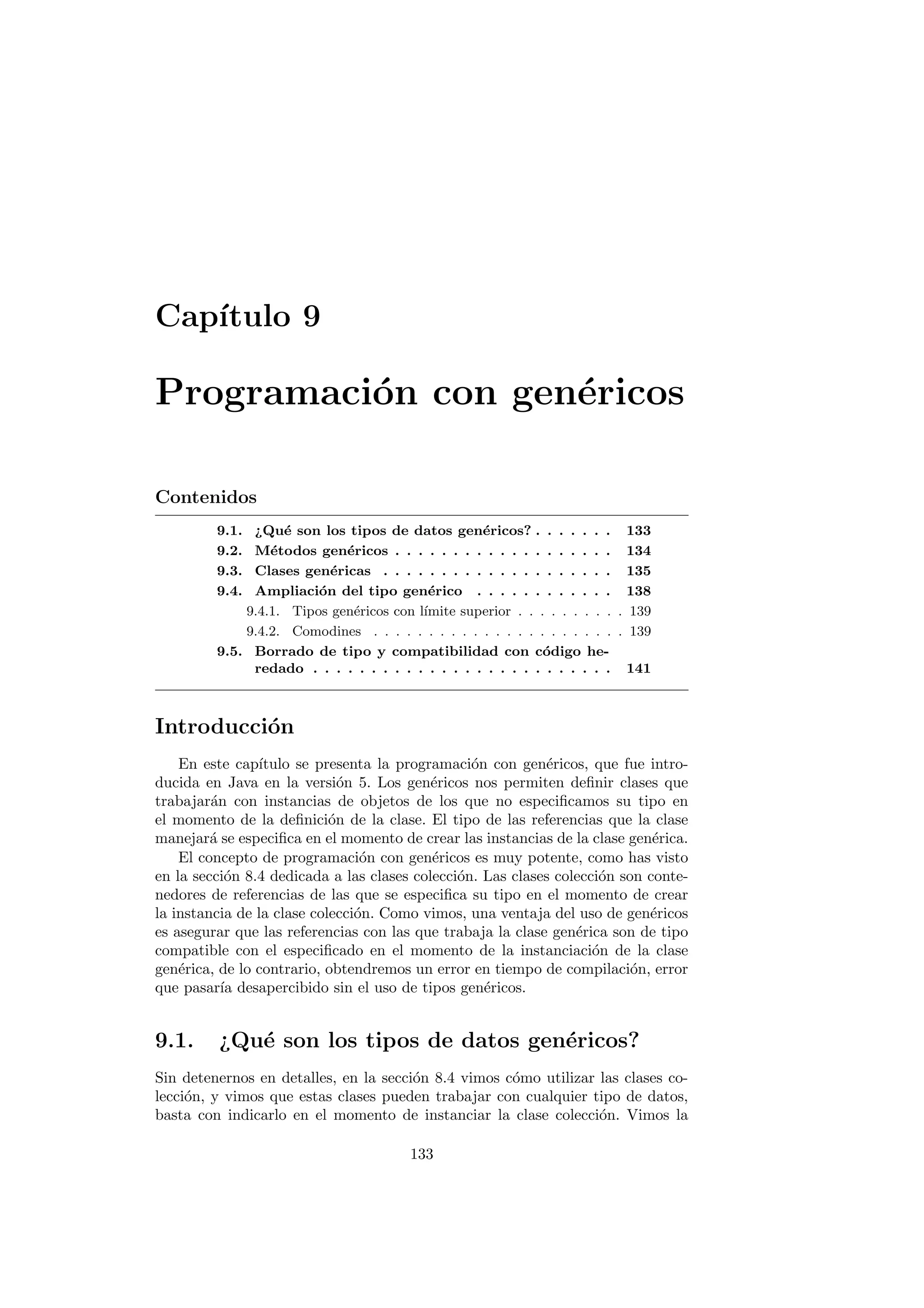 Capı́tulo 9
Programación con genéricos
Contenidos
9.1. ¿Qué son los tipos de datos genéricos? . . . . . . . 133
9.2. Métodos genéricos . . . . . . . . . . . . . . . . . . . 134
9.3. Clases genéricas . . . . . . . . . . . . . . . . . . . . 135
9.4. Ampliación del tipo genérico . . . . . . . . . . . . 138
9.4.1. Tipos genéricos con lı́mite superior . . . . . . . . . . 139
9.4.2. Comodines . . . . . . . . . . . . . . . . . . . . . . . 139
9.5. Borrado de tipo y compatibilidad con código he-
redado . . . . . . . . . . . . . . . . . . . . . . . . . . 141
Introducción
En este capı́tulo se presenta la programación con genéricos, que fue intro-
ducida en Java en la versión 5. Los genéricos nos permiten definir clases que
trabajarán con instancias de objetos de los que no especificamos su tipo en
el momento de la definición de la clase. El tipo de las referencias que la clase
manejará se especifica en el momento de crear las instancias de la clase genérica.
El concepto de programación con genéricos es muy potente, como has visto
en la sección 8.4 dedicada a las clases colección. Las clases colección son conte-
nedores de referencias de las que se especifica su tipo en el momento de crear
la instancia de la clase colección. Como vimos, una ventaja del uso de genéricos
es asegurar que las referencias con las que trabaja la clase genérica son de tipo
compatible con el especificado en el momento de la instanciación de la clase
genérica, de lo contrario, obtendremos un error en tiempo de compilación, error
que pasarı́a desapercibido sin el uso de tipos genéricos.
9.1. ¿Qué son los tipos de datos genéricos?
Sin detenernos en detalles, en la sección 8.4 vimos cómo utilizar las clases co-
lección, y vimos que estas clases pueden trabajar con cualquier tipo de datos,
basta con indicarlo en el momento de instanciar la clase colección. Vimos la
133
 