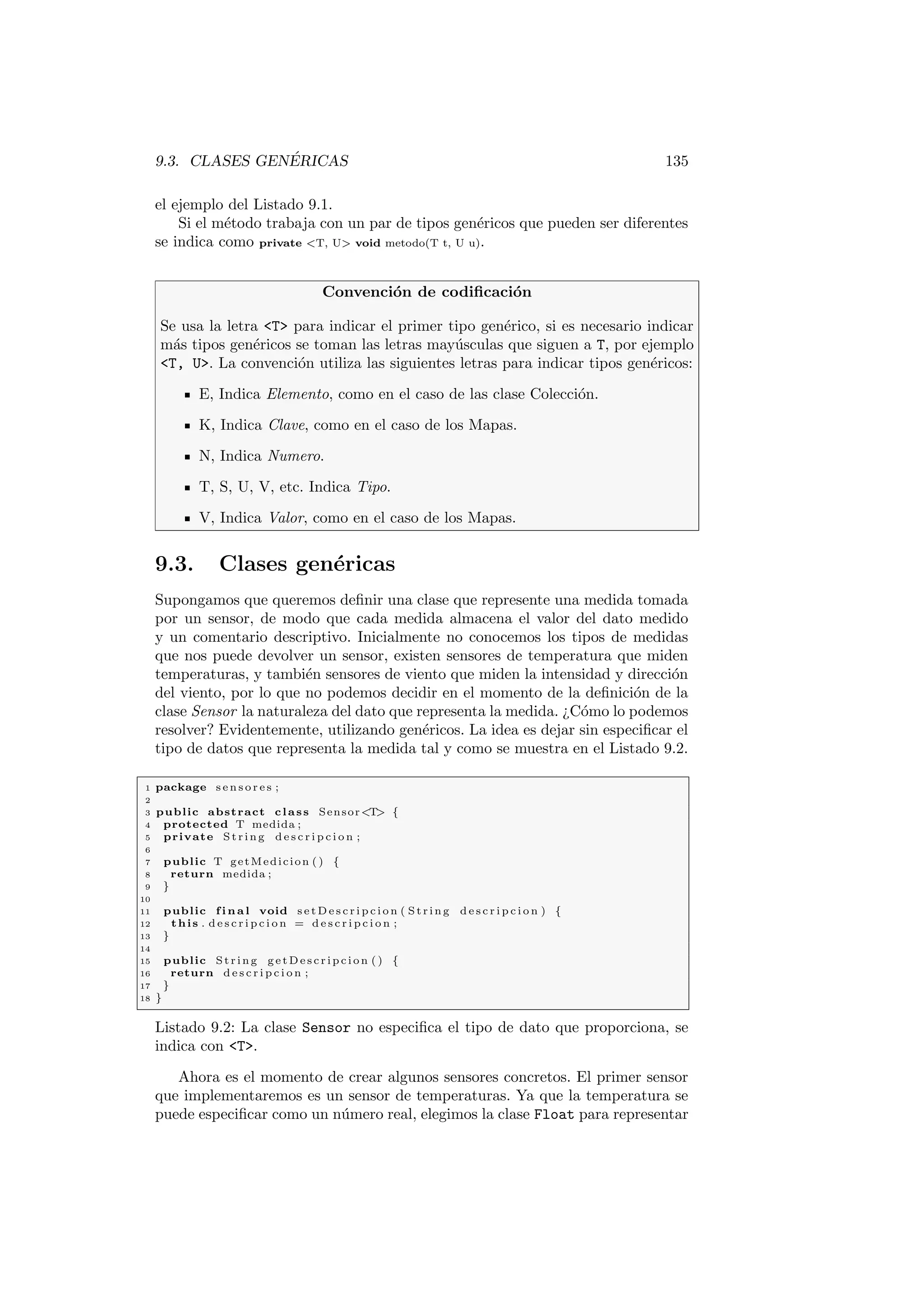 9.3. CLASES GENÉRICAS 135
el ejemplo del Listado 9.1.
Si el método trabaja con un par de tipos genéricos que pueden ser diferentes
se indica como private T, U void metodo(T t, U u).
Convención de codificación
Se usa la letra T para indicar el primer tipo genérico, si es necesario indicar
más tipos genéricos se toman las letras mayúsculas que siguen a T, por ejemplo
T, U. La convención utiliza las siguientes letras para indicar tipos genéricos:
E, Indica Elemento, como en el caso de las clase Colección.
K, Indica Clave, como en el caso de los Mapas.
N, Indica Numero.
T, S, U, V, etc. Indica Tipo.
V, Indica Valor, como en el caso de los Mapas.
9.3. Clases genéricas
Supongamos que queremos definir una clase que represente una medida tomada
por un sensor, de modo que cada medida almacena el valor del dato medido
y un comentario descriptivo. Inicialmente no conocemos los tipos de medidas
que nos puede devolver un sensor, existen sensores de temperatura que miden
temperaturas, y también sensores de viento que miden la intensidad y dirección
del viento, por lo que no podemos decidir en el momento de la definición de la
clase Sensor la naturaleza del dato que representa la medida. ¿Cómo lo podemos
resolver? Evidentemente, utilizando genéricos. La idea es dejar sin especificar el
tipo de datos que representa la medida tal y como se muestra en el Listado 9.2.
1 package s e n s o r e s ;
2
3 public abstract class SensorT {
4 protected T medida ;
5 private St rin g d e s c r i p c i o n ;
6
7 public T getMedicion ( ) {
8 return medida ;
9 }
10
11 public f i n a l void s e t D e s c r i p c i o n ( S tri ng d e s c r i p c i o n ) {
12 this . d e s c r i p c i o n = d e s c r i p c i o n ;
13 }
14
15 public St rin g g e t D e s c r i p c i o n ( ) {
16 return d e s c r i p c i o n ;
17 }
18 }
Listado 9.2: La clase Sensor no especifica el tipo de dato que proporciona, se
indica con T.
Ahora es el momento de crear algunos sensores concretos. El primer sensor
que implementaremos es un sensor de temperaturas. Ya que la temperatura se
puede especificar como un número real, elegimos la clase Float para representar
 