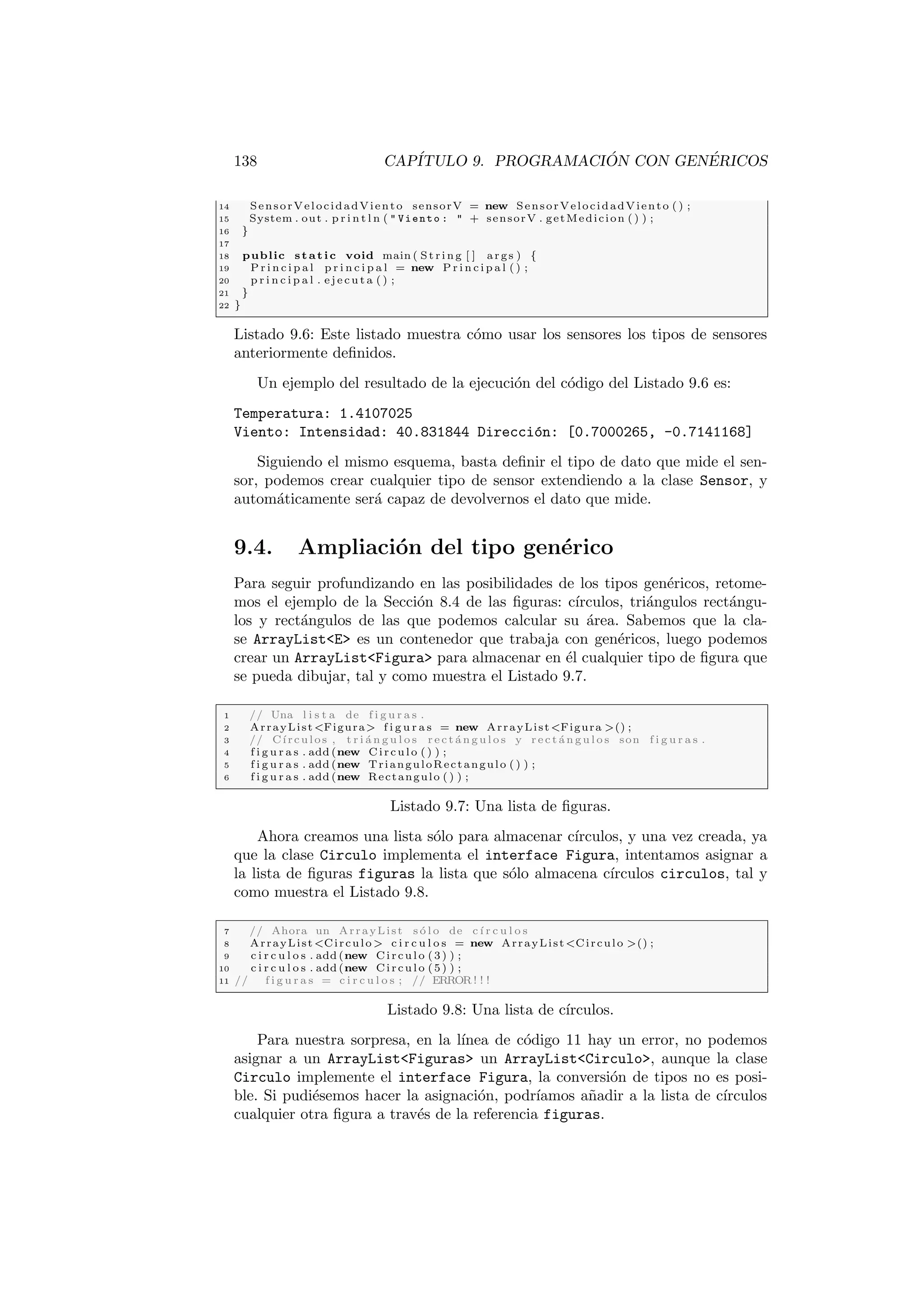 138 CAPÍTULO 9. PROGRAMACIÓN CON GENÉRICOS
14 SensorVelocidadViento sensorV = new SensorVelocidadViento ( ) ;
15 System . out . p r i n t l n (  Viento :  + sensorV . getMedicion ( ) ) ;
16 }
17
18 public static void main ( St ri ng [ ] args ) {
19 P r i n c i p a l p r i n c i p a l = new P r i n c i p a l ( ) ;
20 p r i n c i p a l . e j e c u t a ( ) ;
21 }
22 }
Listado 9.6: Este listado muestra cómo usar los sensores los tipos de sensores
anteriormente definidos.
Un ejemplo del resultado de la ejecución del código del Listado 9.6 es:
Temperatura: 1.4107025
Viento: Intensidad: 40.831844 Dirección: [0.7000265, -0.7141168]
Siguiendo el mismo esquema, basta definir el tipo de dato que mide el sen-
sor, podemos crear cualquier tipo de sensor extendiendo a la clase Sensor, y
automáticamente será capaz de devolvernos el dato que mide.
9.4. Ampliación del tipo genérico
Para seguir profundizando en las posibilidades de los tipos genéricos, retome-
mos el ejemplo de la Sección 8.4 de las figuras: cı́rculos, triángulos rectángu-
los y rectángulos de las que podemos calcular su área. Sabemos que la cla-
se ArrayListE es un contenedor que trabaja con genéricos, luego podemos
crear un ArrayListFigura para almacenar en él cualquier tipo de figura que
se pueda dibujar, tal y como muestra el Listado 9.7.
1 // Una l i s t a de f i g u r a s .
2 ArrayListFigura f i g u r a s = new ArrayListFigura () ;
3 // Cı́rculos , t r i á n g u l o s r e c t á n g u l o s y r e c t á n g u l o s son f i g u r a s .
4 f i g u r a s . add (new Circulo ( ) ) ;
5 f i g u r a s . add (new TrianguloRectangulo ( ) ) ;
6 f i g u r a s . add (new Rectangulo ( ) ) ;
Listado 9.7: Una lista de figuras.
Ahora creamos una lista sólo para almacenar cı́rculos, y una vez creada, ya
que la clase Circulo implementa el interface Figura, intentamos asignar a
la lista de figuras figuras la lista que sólo almacena cı́rculos circulos, tal y
como muestra el Listado 9.8.
7 // Ahora un ArrayList s ó l o de cı́ r c u l o s
8 ArrayListCirculo  c i r c u l o s = new ArrayListCirculo () ;
9 c i r c u l o s . add (new Circulo (3) ) ;
10 c i r c u l o s . add (new Circulo (5) ) ;
11 // f i g u r a s = c i r c u l o s ; // ERROR ! ! !
Listado 9.8: Una lista de cı́rculos.
Para nuestra sorpresa, en la lı́nea de código 11 hay un error, no podemos
asignar a un ArrayListFiguras un ArrayListCirculo, aunque la clase
Circulo implemente el interface Figura, la conversión de tipos no es posi-
ble. Si pudiésemos hacer la asignación, podrı́amos añadir a la lista de cı́rculos
cualquier otra figura a través de la referencia figuras.
 