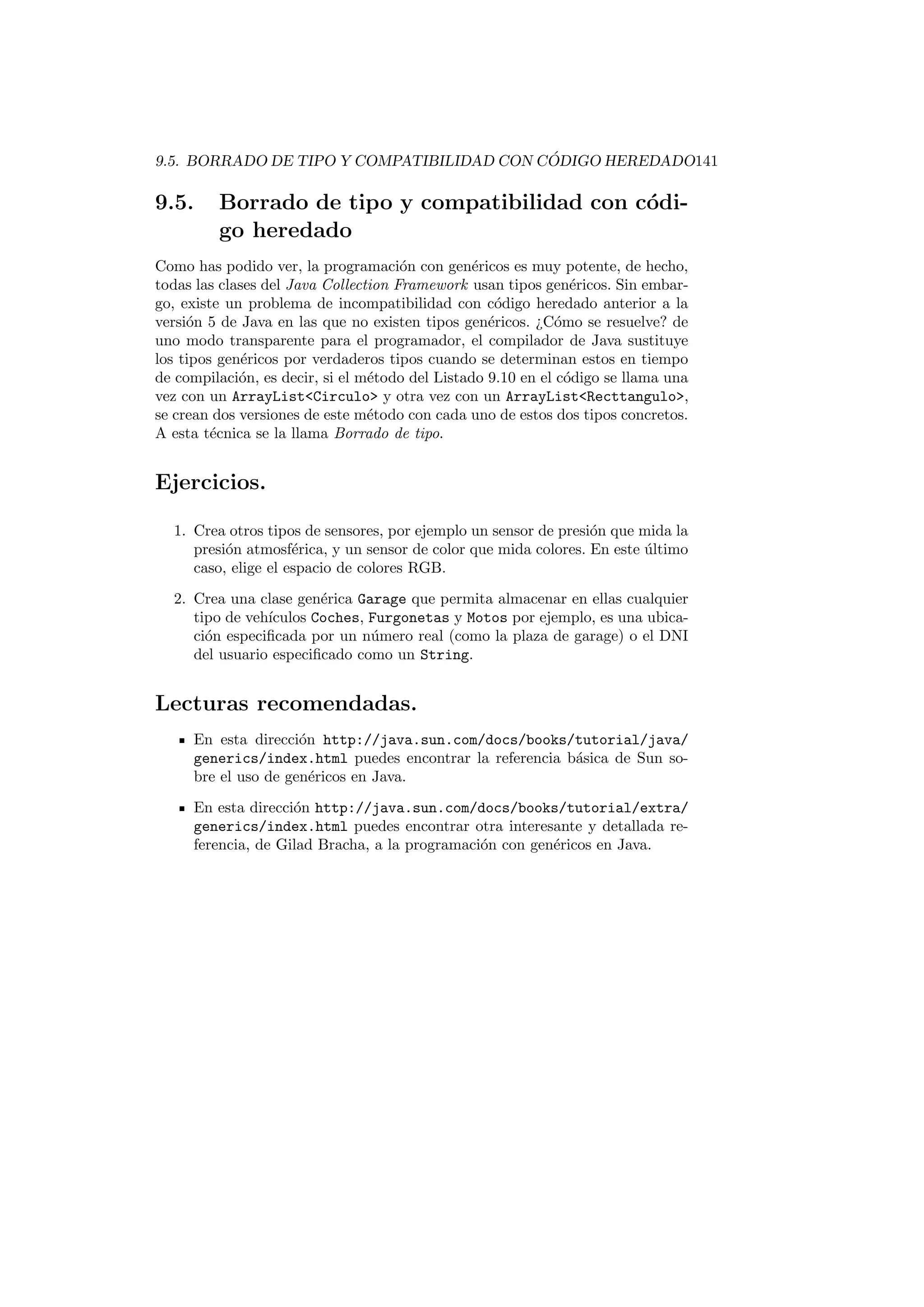 9.5. BORRADO DE TIPO Y COMPATIBILIDAD CON CÓDIGO HEREDADO141
9.5. Borrado de tipo y compatibilidad con códi-
go heredado
Como has podido ver, la programación con genéricos es muy potente, de hecho,
todas las clases del Java Collection Framework usan tipos genéricos. Sin embar-
go, existe un problema de incompatibilidad con código heredado anterior a la
versión 5 de Java en las que no existen tipos genéricos. ¿Cómo se resuelve? de
uno modo transparente para el programador, el compilador de Java sustituye
los tipos genéricos por verdaderos tipos cuando se determinan estos en tiempo
de compilación, es decir, si el método del Listado 9.10 en el código se llama una
vez con un ArrayListCirculo y otra vez con un ArrayListRecttangulo,
se crean dos versiones de este método con cada uno de estos dos tipos concretos.
A esta técnica se la llama Borrado de tipo.
Ejercicios.
1. Crea otros tipos de sensores, por ejemplo un sensor de presión que mida la
presión atmosférica, y un sensor de color que mida colores. En este último
caso, elige el espacio de colores RGB.
2. Crea una clase genérica Garage que permita almacenar en ellas cualquier
tipo de vehı́culos Coches, Furgonetas y Motos por ejemplo, es una ubica-
ción especificada por un número real (como la plaza de garage) o el DNI
del usuario especificado como un String.
Lecturas recomendadas.
En esta dirección http://java.sun.com/docs/books/tutorial/java/
generics/index.html puedes encontrar la referencia básica de Sun so-
bre el uso de genéricos en Java.
En esta dirección http://java.sun.com/docs/books/tutorial/extra/
generics/index.html puedes encontrar otra interesante y detallada re-
ferencia, de Gilad Bracha, a la programación con genéricos en Java.
 