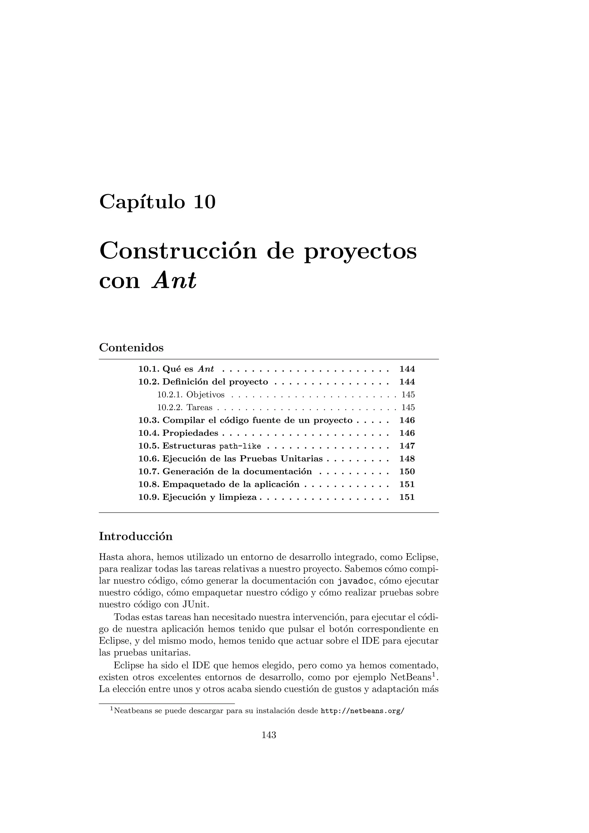 Capı́tulo 10
Construcción de proyectos
con Ant
Contenidos
10.1. Qué es Ant . . . . . . . . . . . . . . . . . . . . . . . 144
10.2. Definición del proyecto . . . . . . . . . . . . . . . . 144
10.2.1. Objetivos . . . . . . . . . . . . . . . . . . . . . . . . 145
10.2.2. Tareas . . . . . . . . . . . . . . . . . . . . . . . . . . 145
10.3. Compilar el código fuente de un proyecto . . . . . 146
10.4. Propiedades . . . . . . . . . . . . . . . . . . . . . . . 146
10.5. Estructuras path-like . . . . . . . . . . . . . . . . . 147
10.6. Ejecución de las Pruebas Unitarias . . . . . . . . . 148
10.7. Generación de la documentación . . . . . . . . . . 150
10.8. Empaquetado de la aplicación . . . . . . . . . . . . 151
10.9. Ejecución y limpieza . . . . . . . . . . . . . . . . . . 151
Introducción
Hasta ahora, hemos utilizado un entorno de desarrollo integrado, como Eclipse,
para realizar todas las tareas relativas a nuestro proyecto. Sabemos cómo compi-
lar nuestro código, cómo generar la documentación con javadoc, cómo ejecutar
nuestro código, cómo empaquetar nuestro código y cómo realizar pruebas sobre
nuestro código con JUnit.
Todas estas tareas han necesitado nuestra intervención, para ejecutar el códi-
go de nuestra aplicación hemos tenido que pulsar el botón correspondiente en
Eclipse, y del mismo modo, hemos tenido que actuar sobre el IDE para ejecutar
las pruebas unitarias.
Eclipse ha sido el IDE que hemos elegido, pero como ya hemos comentado,
existen otros excelentes entornos de desarrollo, como por ejemplo NetBeans1
.
La elección entre unos y otros acaba siendo cuestión de gustos y adaptación más
1Neatbeans se puede descargar para su instalación desde http://netbeans.org/
143
 