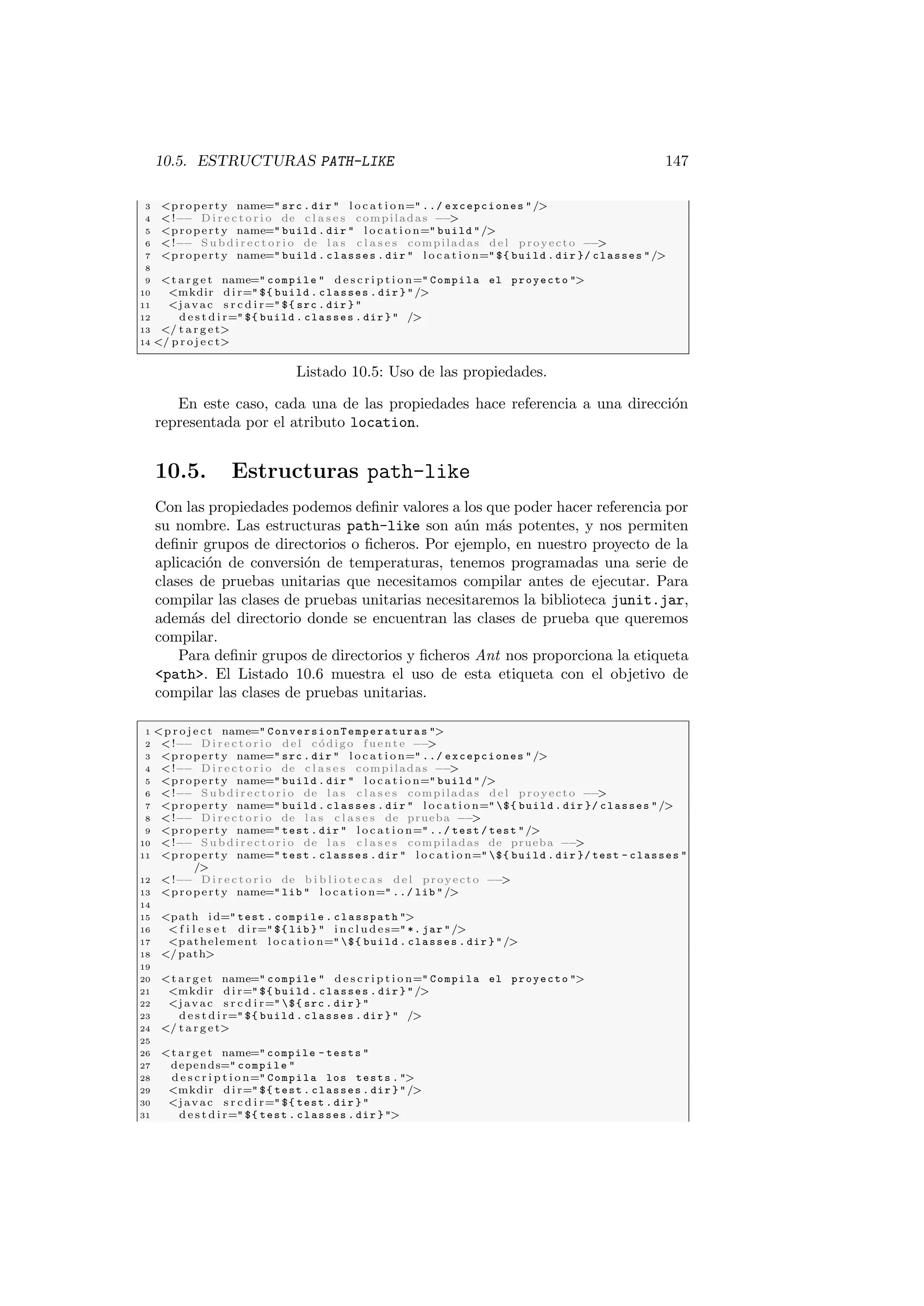 10.5. ESTRUCTURAS PATH-LIKE 147
3 property name= src . dir  l o c a t i o n= ../ excepciones /
4 !−− D i r e c t o r i o de c l a s e s compiladas −−

5 property name= build . dir  l o c a t i o n= build /
6 !−− S u b d i r e c t o r i o de l a s c l a s e s compiladas del proyecto −−

7 property name= build . classes . dir  l o c a t i o n= ${ build . dir }/ classes /
8
9 t a r g e t name= compile  d e s c r i p t i o n= Compila el proyecto 
10 mkdir d i r= ${ build . classes . dir } /
11 javac s r c d i r= ${ src . dir } 
12 d e s t d i r= ${ build . classes . dir }  /
13 / t a r g e t
14 / p r o j e c t
Listado 10.5: Uso de las propiedades.
En este caso, cada una de las propiedades hace referencia a una dirección
representada por el atributo location.
10.5. Estructuras path-like
Con las propiedades podemos definir valores a los que poder hacer referencia por
su nombre. Las estructuras path-like son aún más potentes, y nos permiten
definir grupos de directorios o ficheros. Por ejemplo, en nuestro proyecto de la
aplicación de conversión de temperaturas, tenemos programadas una serie de
clases de pruebas unitarias que necesitamos compilar antes de ejecutar. Para
compilar las clases de pruebas unitarias necesitaremos la biblioteca junit.jar,
además del directorio donde se encuentran las clases de prueba que queremos
compilar.
Para definir grupos de directorios y ficheros Ant nos proporciona la etiqueta
path. El Listado 10.6 muestra el uso de esta etiqueta con el objetivo de
compilar las clases de pruebas unitarias.
1 p r o j e c t name= ConversionTemperaturas 
2 !−− D i r e c t o r i o del código fuente −−

3 property name= src . dir  l o c a t i o n= ../ excepciones /
4 !−− D i r e c t o r i o de c l a s e s compiladas −−

5 property name= build . dir  l o c a t i o n= build /
6 !−− S u b d i r e c t o r i o de l a s c l a s e s compiladas del proyecto −−

7 property name= build . classes . dir  l o c a t i o n= ${ build . dir }/ classes /
8 !−− D i r e c t o r i o de l a s c l a s e s de prueba −−

9 property name= test . dir  l o c a t i o n= ../ test / test /
10 !−− S u b d i r e c t o r i o de l a s c l a s e s compiladas de prueba −−

11 property name= test . classes . dir  l o c a t i o n= ${ build . dir }/ test - classes 
/
12 !−− D i r e c t o r i o de b i b l i o t e c a s del proyecto −−

13 property name= lib  l o c a t i o n= ../ lib /
14
15 path id= test . compile . classpath 
16  f i l e s e t d i r= ${ lib }  i n c l u d e s= *. jar /
17 pathelement l o c a t i o n= ${ build . classes . dir } /
18 /path
19
20 t a r g e t name= compile  d e s c r i p t i o n= Compila el proyecto 
21 mkdir d i r= ${ build . classes . dir } /
22 javac s r c d i r= ${ src . dir } 
23 d e s t d i r= ${ build . classes . dir }  /
24 / t a r g e t
25
26 t a r g e t name= compile - tests 
27 depends= compile 
28 d e s c r i p t i o n= Compila los tests . 
29 mkdir d i r= ${ test . classes . dir } /
30 javac s r c d i r= ${ test . dir } 
31 d e s t d i r= ${ test . classes . dir } 
 