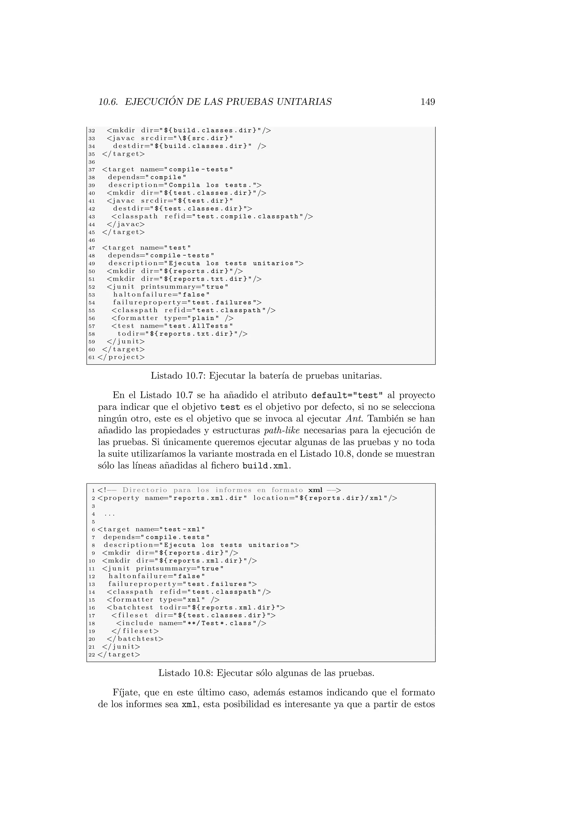 10.6. EJECUCIÓN DE LAS PRUEBAS UNITARIAS 149
32 mkdir d i r= ${ build . classes . dir } /
33 javac s r c d i r= ${ src . dir } 
34 d e s t d i r= ${ build . classes . dir }  /
35 / t a r g e t
36
37 t a r g e t name= compile - tests 
38 depends= compile 
39 d e s c r i p t i o n= Compila los tests . 
40 mkdir d i r= ${ test . classes . dir } /
41 javac s r c d i r= ${ test . dir } 
42 d e s t d i r= ${ test . classes . dir } 
43 c l a s s p a t h r e f i d= test . compile . classpath /
44 / javac
45 / t a r g e t
46
47 t a r g e t name= test 
48 depends= compile - tests 
49 d e s c r i p t i o n= Ejecuta los tests unitarios 
50 mkdir d i r= ${ reports . dir } /
51 mkdir d i r= ${ reports . txt . dir } /
52 j u n i t printsummary= true 
53 h a l t o n f a i l u r e= false 
54 f a i l u r e p r o p e r t y= test . failures 
55 c l a s s p a t h r e f i d= test . classpath /
56 formatter type= plain  /
57 t e s t name= test . AllTests 
58 t o d i r= ${ reports . txt . dir } /
59 / j u n i t
60 / t a r g e t
61 / p r o j e c t
Listado 10.7: Ejecutar la baterı́a de pruebas unitarias.
En el Listado 10.7 se ha añadido el atributo default=test al proyecto
para indicar que el objetivo test es el objetivo por defecto, si no se selecciona
ningún otro, este es el objetivo que se invoca al ejecutar Ant. También se han
añadido las propiedades y estructuras path-like necesarias para la ejecución de
las pruebas. Si únicamente queremos ejecutar algunas de las pruebas y no toda
la suite utilizarı́amos la variante mostrada en el Listado 10.8, donde se muestran
sólo las lı́neas añadidas al fichero build.xml.
1 !−− D i r e c t o r i o para l o s informes en formato xml −−

2 property name= reports . xml . dir  l o c a t i o n= ${ reports . dir }/ xml /
3
4 . . .
5
6 t a r g e t name= test - xml 
7 depends= compile . tests 
8 d e s c r i p t i o n= Ejecuta los tests unitarios 
9 mkdir d i r= ${ reports . dir } /
10 mkdir d i r= ${ reports . xml . dir } /
11 j u n i t printsummary= true 
12 h a l t o n f a i l u r e= false 
13 f a i l u r e p r o p e r t y= test . failures 
14 c l a s s p a t h r e f i d= test . classpath /
15 formatter type= xml  /
16 b a t c h t e s t t o d i r= ${ reports . xml . dir } 
17  f i l e s e t d i r= ${ test . classes . dir } 
18 i n c l u d e name= **/ Test *. class /
19 / f i l e s e t
20 / b a t c h t e s t
21 / j u n i t
22 / t a r g e t
Listado 10.8: Ejecutar sólo algunas de las pruebas.
Fı́jate, que en este último caso, además estamos indicando que el formato
de los informes sea xml, esta posibilidad es interesante ya que a partir de estos
 