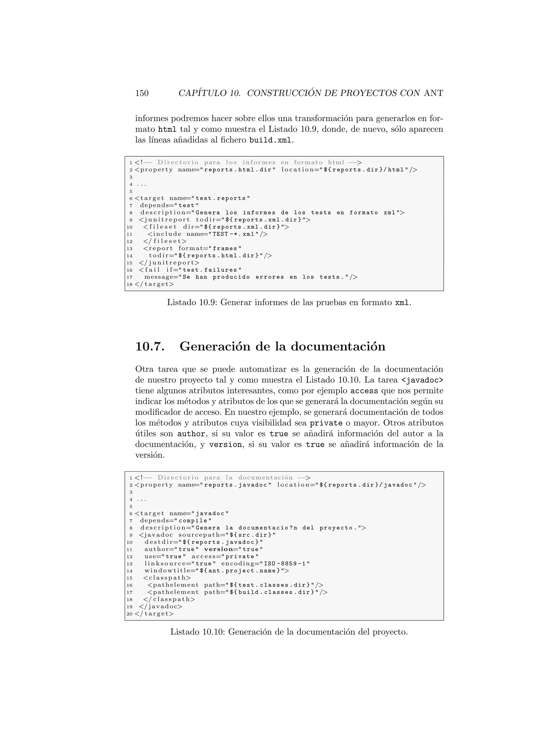 150 CAPÍTULO 10. CONSTRUCCIÓN DE PROYECTOS CON ANT
informes podremos hacer sobre ellos una transformación para generarlos en for-
mato html tal y como muestra el Listado 10.9, donde, de nuevo, sólo aparecen
las lı́neas añadidas al fichero build.xml.
1 !−− D i r e c t o r i o para l o s informes en formato html −−

2 property name= reports . html . dir  l o c a t i o n= ${ reports . dir }/ html /
3
4 . . .
5
6 t a r g e t name= test . reports 
7 depends= test 
8 d e s c r i p t i o n= Genera los informes de los tests en formato xml 
9 j u n i t r e p o r t t o d i r= ${ reports . xml . dir } 
10  f i l e s e t d i r= ${ reports . xml . dir } 
11 i n c l u d e name= TEST -*. xml /
12 / f i l e s e t
13 re por t format= frames 
14 t o d i r= ${ reports . html . dir } /
15 / j u n i t r e p o r t
16  f a i l i f= test . failures 
17 message= Se han producido errores en los tests . /
18 / t a r g e t
Listado 10.9: Generar informes de las pruebas en formato xml.
10.7. Generación de la documentación
Otra tarea que se puede automatizar es la generación de la documentación
de nuestro proyecto tal y como muestra el Listado 10.10. La tarea javadoc
tiene algunos atributos interesantes, como por ejemplo access que nos permite
indicar los métodos y atributos de los que se generará la documentación según su
modificador de acceso. En nuestro ejemplo, se generará documentación de todos
los métodos y atributos cuya visibilidad sea private o mayor. Otros atributos
útiles son author, si su valor es true se añadirá información del autor a la
documentación, y version, si su valor es true se añadirá información de la
versión.
1 !−− D i r e c t o r i o para l a documentación −−

2 property name= reports . javadoc  l o c a t i o n= ${ reports . dir }/ javadoc /
3
4 . . .
5
6 t a r g e t name= javadoc 
7 depends= compile 
8 d e s c r i p t i o n= Genera la documentacio ? n del proyecto . 
9 javadoc sourcepath= ${ src . dir } 
10 d e s t d i r= ${ reports . javadoc } 
11 author= true  version= true 
12 use= true  a c c e s s= private 
13 l i n k s o u r c e= true  encoding= ISO -8859 -1 
14 windowtitle= ${ ant . project . name } 
15 c l a s s p a t h
16 pathelement path= ${ test . classes . dir } /
17 pathelement path= ${ build . classes . dir } /
18 / c l a s s p a t h
19 / javadoc
20 / t a r g e t
Listado 10.10: Generación de la documentación del proyecto.
 