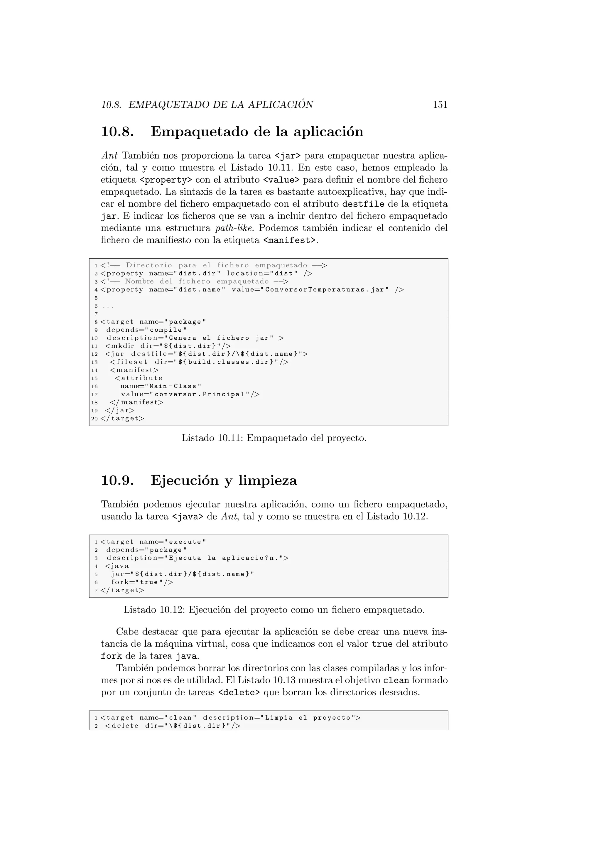 10.8. EMPAQUETADO DE LA APLICACIÓN 151
10.8. Empaquetado de la aplicación
Ant También nos proporciona la tarea jar para empaquetar nuestra aplica-
ción, tal y como muestra el Listado 10.11. En este caso, hemos empleado la
etiqueta property con el atributo value para definir el nombre del fichero
empaquetado. La sintaxis de la tarea es bastante autoexplicativa, hay que indi-
car el nombre del fichero empaquetado con el atributo destfile de la etiqueta
jar. E indicar los ficheros que se van a incluir dentro del fichero empaquetado
mediante una estructura path-like. Podemos también indicar el contenido del
fichero de manifiesto con la etiqueta manifest.
1 !−− D i r e c t o r i o para e l f i c h e r o empaquetado −−

2 property name= dist . dir  l o c a t i o n= dist  /
3 !−− Nombre del f i c h e r o empaquetado −−

4 property name= dist . name  value= ConversorTemperaturas . jar  /
5
6 . . .
7
8 t a r g e t name= package 
9 depends= compile 
10 d e s c r i p t i o n= Genera el fichero jar  
11 mkdir d i r= ${ dist . dir } /
12 j a r d e s t f i l e= ${ dist . dir }/${ dist . name } 
13  f i l e s e t d i r= ${ build . classes . dir } /
14 manifest
15 a t t r i b u t e
16 name= Main - Class 
17 value= conversor . Principal /
18 / manifest
19 / j a r
20 / t a r g e t
Listado 10.11: Empaquetado del proyecto.
10.9. Ejecución y limpieza
También podemos ejecutar nuestra aplicación, como un fichero empaquetado,
usando la tarea java de Ant, tal y como se muestra en el Listado 10.12.
1 t a r g e t name= execute 
2 depends= package 
3 d e s c r i p t i o n= Ejecuta la aplicacio ? n . 
4 java
5 j a r= ${ dist . dir }/${ dist . name } 
6 f o r k= true /
7 / t a r g e t
Listado 10.12: Ejecución del proyecto como un fichero empaquetado.
Cabe destacar que para ejecutar la aplicación se debe crear una nueva ins-
tancia de la máquina virtual, cosa que indicamos con el valor true del atributo
fork de la tarea java.
También podemos borrar los directorios con las clases compiladas y los infor-
mes por si nos es de utilidad. El Listado 10.13 muestra el objetivo clean formado
por un conjunto de tareas delete que borran los directorios deseados.
1 t a r g e t name= clean  d e s c r i p t i o n= Limpia el proyecto 
2 d e l e t e d i r= ${ dist . dir } /
 