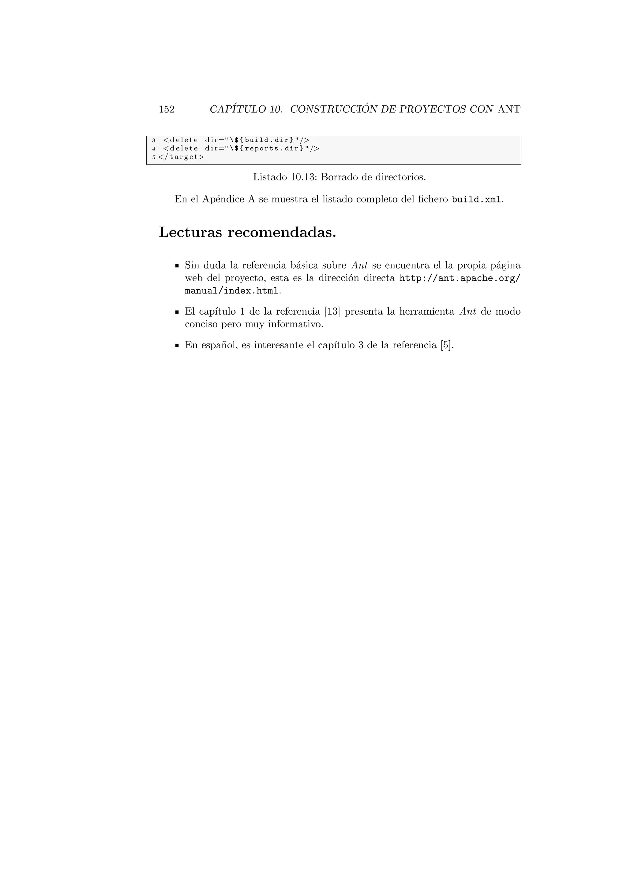 152 CAPÍTULO 10. CONSTRUCCIÓN DE PROYECTOS CON ANT
3 d e l e t e d i r= ${ build . dir } /
4 d e l e t e d i r= ${ reports . dir } /
5 / t a r g e t
Listado 10.13: Borrado de directorios.
En el Apéndice A se muestra el listado completo del fichero build.xml.
Lecturas recomendadas.
Sin duda la referencia básica sobre Ant se encuentra el la propia página
web del proyecto, esta es la dirección directa http://ant.apache.org/
manual/index.html.
El capı́tulo 1 de la referencia [13] presenta la herramienta Ant de modo
conciso pero muy informativo.
En español, es interesante el capı́tulo 3 de la referencia [5].
 