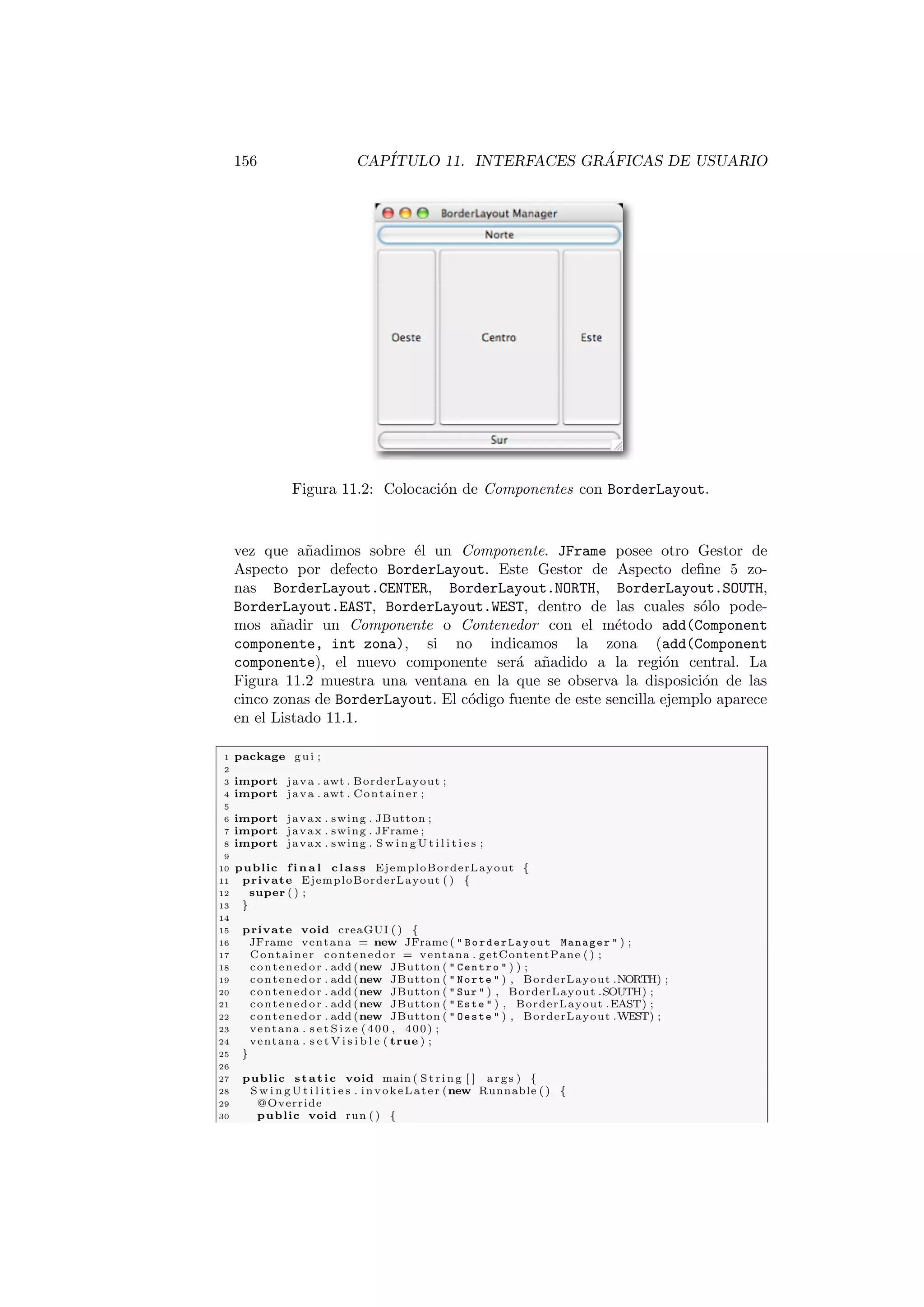 156 CAPÍTULO 11. INTERFACES GRÁFICAS DE USUARIO
Figura 11.2: Colocación de Componentes con BorderLayout.
vez que añadimos sobre él un Componente. JFrame posee otro Gestor de
Aspecto por defecto BorderLayout. Este Gestor de Aspecto define 5 zo-
nas BorderLayout.CENTER, BorderLayout.NORTH, BorderLayout.SOUTH,
BorderLayout.EAST, BorderLayout.WEST, dentro de las cuales sólo pode-
mos añadir un Componente o Contenedor con el método add(Component
componente, int zona), si no indicamos la zona (add(Component
componente), el nuevo componente será añadido a la región central. La
Figura 11.2 muestra una ventana en la que se observa la disposición de las
cinco zonas de BorderLayout. El código fuente de este sencilla ejemplo aparece
en el Listado 11.1.
1 package gui ;
2
3 import java . awt . BorderLayout ;
4 import java . awt . Container ;
5
6 import javax . swing . JButton ;
7 import javax . swing . JFrame ;
8 import javax . swing . S w i n g U t i l i t i e s ;
9
10 public f i n a l class EjemploBorderLayout {
11 private EjemploBorderLayout ( ) {
12 super ( ) ;
13 }
14
15 private void creaGUI ( ) {
16 JFrame ventana = new JFrame (  BorderLayout Manager  ) ;
17 Container contenedor = ventana . getContentPane ( ) ;
18 contenedor . add (new JButton (  Centro  ) ) ;
19 contenedor . add (new JButton (  Norte  ) , BorderLayout .NORTH) ;
20 contenedor . add (new JButton (  Sur  ) , BorderLayout .SOUTH) ;
21 contenedor . add (new JButton (  Este  ) , BorderLayout .EAST) ;
22 contenedor . add (new JButton (  Oeste  ) , BorderLayout .WEST) ;
23 ventana . s e t S i z e (400 , 400) ;
24 ventana . s e t V i s i b l e ( true ) ;
25 }
26
27 public static void main ( St ri ng [ ] args ) {
28 S w i n g U t i l i t i e s . invokeLater (new Runnable ( ) {
29 @Override
30 public void run ( ) {
 