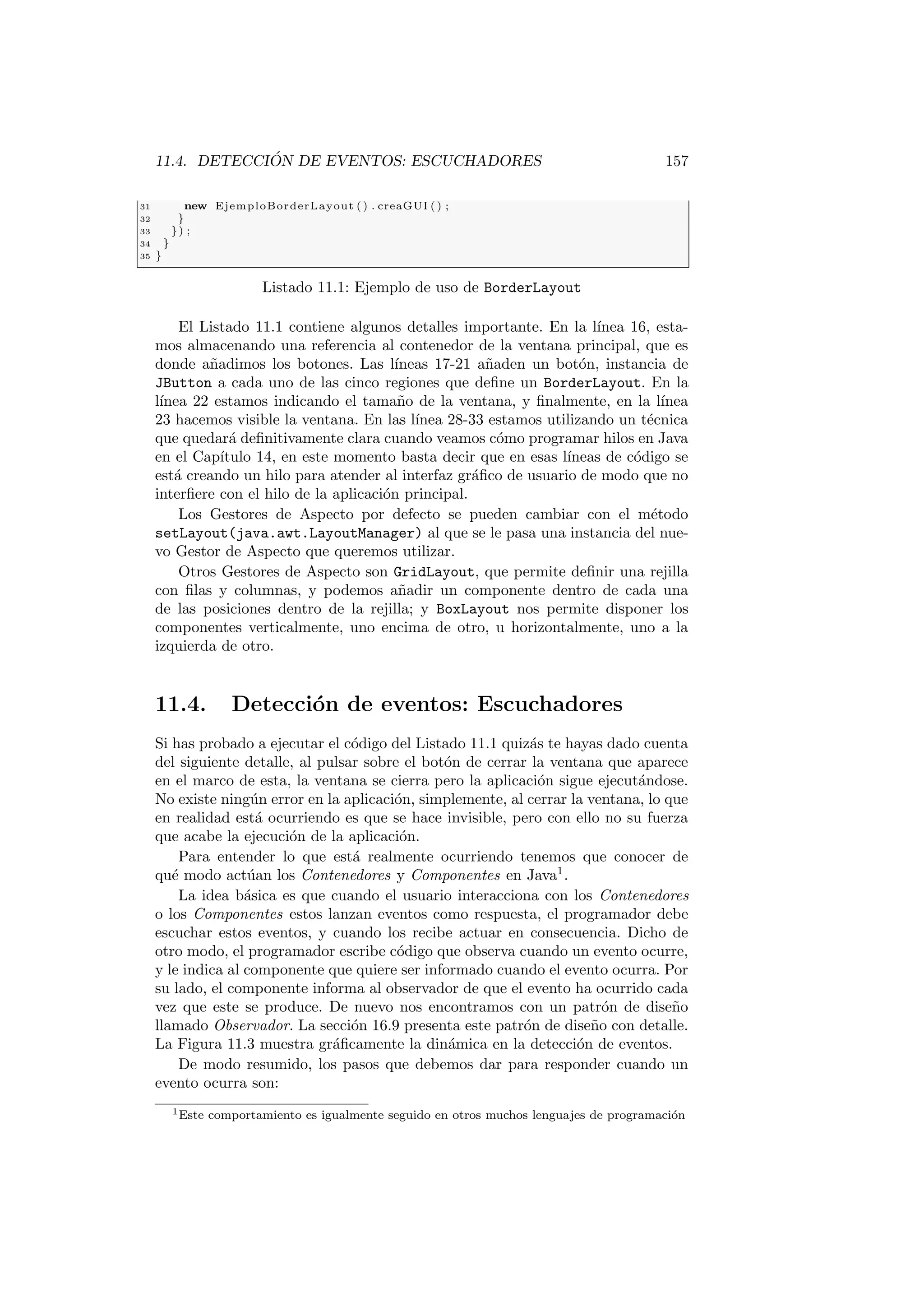 11.4. DETECCIÓN DE EVENTOS: ESCUCHADORES 157
31 new EjemploBorderLayout ( ) . creaGUI ( ) ;
32 }
33 }) ;
34 }
35 }
Listado 11.1: Ejemplo de uso de BorderLayout
El Listado 11.1 contiene algunos detalles importante. En la lı́nea 16, esta-
mos almacenando una referencia al contenedor de la ventana principal, que es
donde añadimos los botones. Las lı́neas 17-21 añaden un botón, instancia de
JButton a cada uno de las cinco regiones que define un BorderLayout. En la
lı́nea 22 estamos indicando el tamaño de la ventana, y finalmente, en la lı́nea
23 hacemos visible la ventana. En las lı́nea 28-33 estamos utilizando un técnica
que quedará definitivamente clara cuando veamos cómo programar hilos en Java
en el Capı́tulo 14, en este momento basta decir que en esas lı́neas de código se
está creando un hilo para atender al interfaz gráfico de usuario de modo que no
interfiere con el hilo de la aplicación principal.
Los Gestores de Aspecto por defecto se pueden cambiar con el método
setLayout(java.awt.LayoutManager) al que se le pasa una instancia del nue-
vo Gestor de Aspecto que queremos utilizar.
Otros Gestores de Aspecto son GridLayout, que permite definir una rejilla
con filas y columnas, y podemos añadir un componente dentro de cada una
de las posiciones dentro de la rejilla; y BoxLayout nos permite disponer los
componentes verticalmente, uno encima de otro, u horizontalmente, uno a la
izquierda de otro.
11.4. Detección de eventos: Escuchadores
Si has probado a ejecutar el código del Listado 11.1 quizás te hayas dado cuenta
del siguiente detalle, al pulsar sobre el botón de cerrar la ventana que aparece
en el marco de esta, la ventana se cierra pero la aplicación sigue ejecutándose.
No existe ningún error en la aplicación, simplemente, al cerrar la ventana, lo que
en realidad está ocurriendo es que se hace invisible, pero con ello no su fuerza
que acabe la ejecución de la aplicación.
Para entender lo que está realmente ocurriendo tenemos que conocer de
qué modo actúan los Contenedores y Componentes en Java1
.
La idea básica es que cuando el usuario interacciona con los Contenedores
o los Componentes estos lanzan eventos como respuesta, el programador debe
escuchar estos eventos, y cuando los recibe actuar en consecuencia. Dicho de
otro modo, el programador escribe código que observa cuando un evento ocurre,
y le indica al componente que quiere ser informado cuando el evento ocurra. Por
su lado, el componente informa al observador de que el evento ha ocurrido cada
vez que este se produce. De nuevo nos encontramos con un patrón de diseño
llamado Observador. La sección 16.9 presenta este patrón de diseño con detalle.
La Figura 11.3 muestra gráficamente la dinámica en la detección de eventos.
De modo resumido, los pasos que debemos dar para responder cuando un
evento ocurra son:
1Este comportamiento es igualmente seguido en otros muchos lenguajes de programación
 