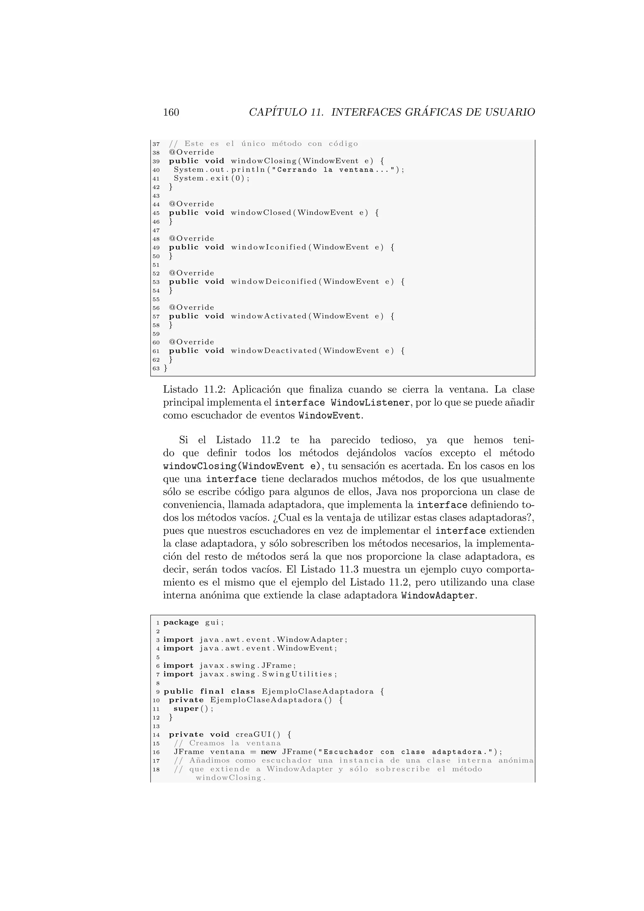 160 CAPÍTULO 11. INTERFACES GRÁFICAS DE USUARIO
37 // Este es e l único método con código
38 @Override
39 public void windowClosing ( WindowEvent e ) {
40 System . out . p r i n t l n (  Cerrando la ventana ...  ) ;
41 System . e x i t (0) ;
42 }
43
44 @Override
45 public void windowClosed ( WindowEvent e ) {
46 }
47
48 @Override
49 public void windowIconified ( WindowEvent e ) {
50 }
51
52 @Override
53 public void windowDeiconified ( WindowEvent e ) {
54 }
55
56 @Override
57 public void windowActivated ( WindowEvent e ) {
58 }
59
60 @Override
61 public void windowDeactivated ( WindowEvent e ) {
62 }
63 }
Listado 11.2: Aplicación que finaliza cuando se cierra la ventana. La clase
principal implementa el interface WindowListener, por lo que se puede añadir
como escuchador de eventos WindowEvent.
Si el Listado 11.2 te ha parecido tedioso, ya que hemos teni-
do que definir todos los métodos dejándolos vacı́os excepto el método
windowClosing(WindowEvent e), tu sensación es acertada. En los casos en los
que una interface tiene declarados muchos métodos, de los que usualmente
sólo se escribe código para algunos de ellos, Java nos proporciona un clase de
conveniencia, llamada adaptadora, que implementa la interface definiendo to-
dos los métodos vacı́os. ¿Cual es la ventaja de utilizar estas clases adaptadoras?,
pues que nuestros escuchadores en vez de implementar el interface extienden
la clase adaptadora, y sólo sobrescriben los métodos necesarios, la implementa-
ción del resto de métodos será la que nos proporcione la clase adaptadora, es
decir, serán todos vacı́os. El Listado 11.3 muestra un ejemplo cuyo comporta-
miento es el mismo que el ejemplo del Listado 11.2, pero utilizando una clase
interna anónima que extiende la clase adaptadora WindowAdapter.
1 package gui ;
2
3 import java . awt . event . WindowAdapter ;
4 import java . awt . event . WindowEvent ;
5
6 import javax . swing . JFrame ;
7 import javax . swing . S w i n g U t i l i t i e s ;
8
9 public f i n a l class EjemploClaseAdaptadora {
10 private EjemploClaseAdaptadora ( ) {
11 super ( ) ;
12 }
13
14 private void creaGUI ( ) {
15 // Creamos l a ventana
16 JFrame ventana = new JFrame (  Escuchador con clase adaptadora .  ) ;
17 // Añadimos como escuchador una i n s t a n c i a de una c l a s e i n t e r n a anónima
18 // que extiende a WindowAdapter y s ó l o s o b r e s c r i b e e l método
windowClosing .
 