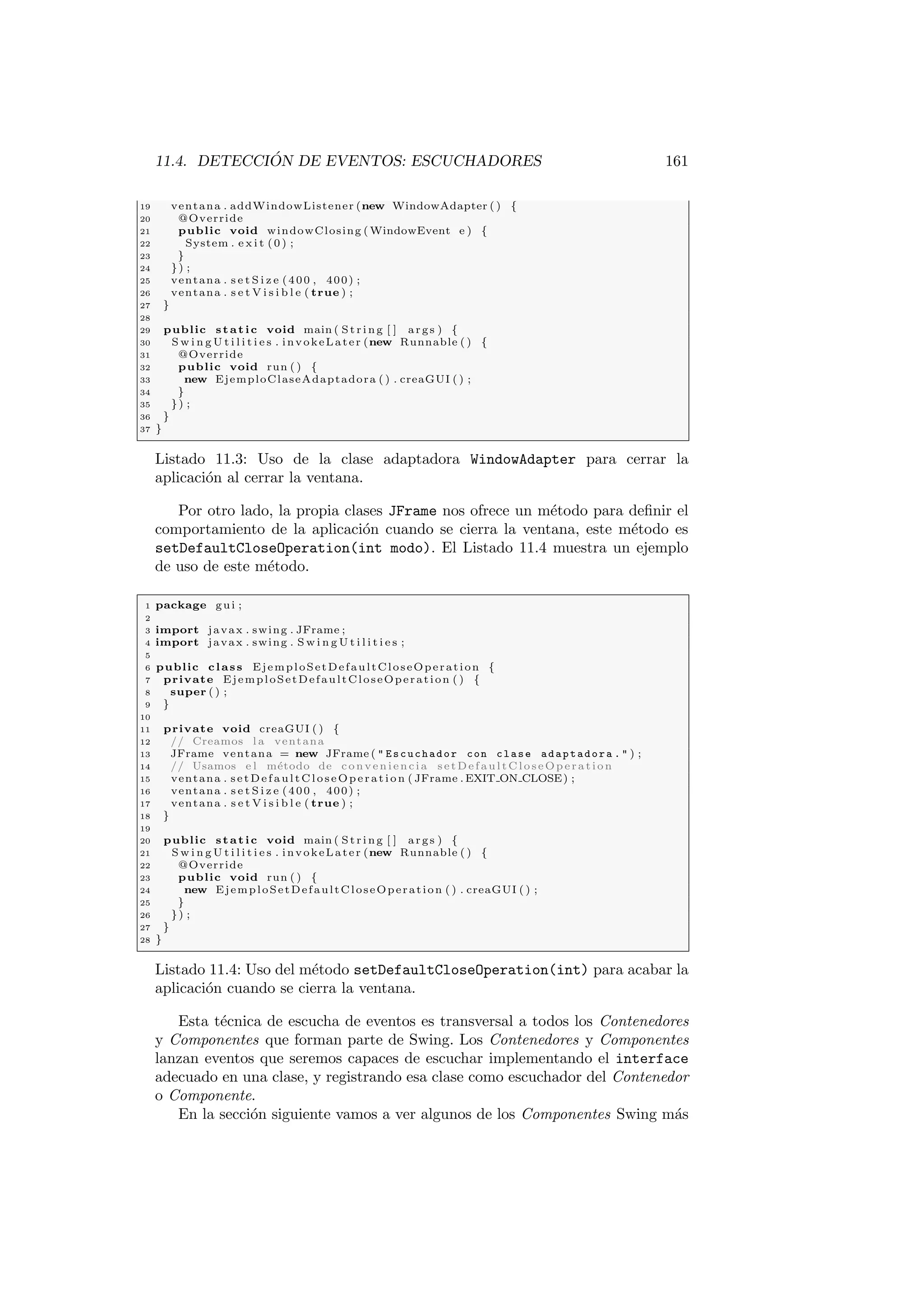11.4. DETECCIÓN DE EVENTOS: ESCUCHADORES 161
19 ventana . addWindowListener (new WindowAdapter ( ) {
20 @Override
21 public void windowClosing ( WindowEvent e ) {
22 System . e x i t (0) ;
23 }
24 }) ;
25 ventana . s e t S i z e (400 , 400) ;
26 ventana . s e t V i s i b l e ( true ) ;
27 }
28
29 public static void main ( St rin g [ ] args ) {
30 S w i n g U t i l i t i e s . invokeLater (new Runnable ( ) {
31 @Override
32 public void run ( ) {
33 new EjemploClaseAdaptadora ( ) . creaGUI ( ) ;
34 }
35 }) ;
36 }
37 }
Listado 11.3: Uso de la clase adaptadora WindowAdapter para cerrar la
aplicación al cerrar la ventana.
Por otro lado, la propia clases JFrame nos ofrece un método para definir el
comportamiento de la aplicación cuando se cierra la ventana, este método es
setDefaultCloseOperation(int modo). El Listado 11.4 muestra un ejemplo
de uso de este método.
1 package gui ;
2
3 import javax . swing . JFrame ;
4 import javax . swing . S w i n g U t i l i t i e s ;
5
6 public class EjemploSetDefaultCloseOperation {
7 private EjemploSetDefaultCloseOperation ( ) {
8 super ( ) ;
9 }
10
11 private void creaGUI ( ) {
12 // Creamos l a ventana
13 JFrame ventana = new JFrame (  Escuchador con clase adaptadora .  ) ;
14 // Usamos e l método de conveniencia setDefaultCloseOperation
15 ventana . setDefaultCloseOperation ( JFrame . EXIT ON CLOSE) ;
16 ventana . s e t S i z e (400 , 400) ;
17 ventana . s e t V i s i b l e ( true ) ;
18 }
19
20 public static void main ( St rin g [ ] args ) {
21 S w i n g U t i l i t i e s . invokeLater (new Runnable ( ) {
22 @Override
23 public void run ( ) {
24 new EjemploSetDefaultCloseOperation ( ) . creaGUI ( ) ;
25 }
26 }) ;
27 }
28 }
Listado 11.4: Uso del método setDefaultCloseOperation(int) para acabar la
aplicación cuando se cierra la ventana.
Esta técnica de escucha de eventos es transversal a todos los Contenedores
y Componentes que forman parte de Swing. Los Contenedores y Componentes
lanzan eventos que seremos capaces de escuchar implementando el interface
adecuado en una clase, y registrando esa clase como escuchador del Contenedor
o Componente.
En la sección siguiente vamos a ver algunos de los Componentes Swing más
 