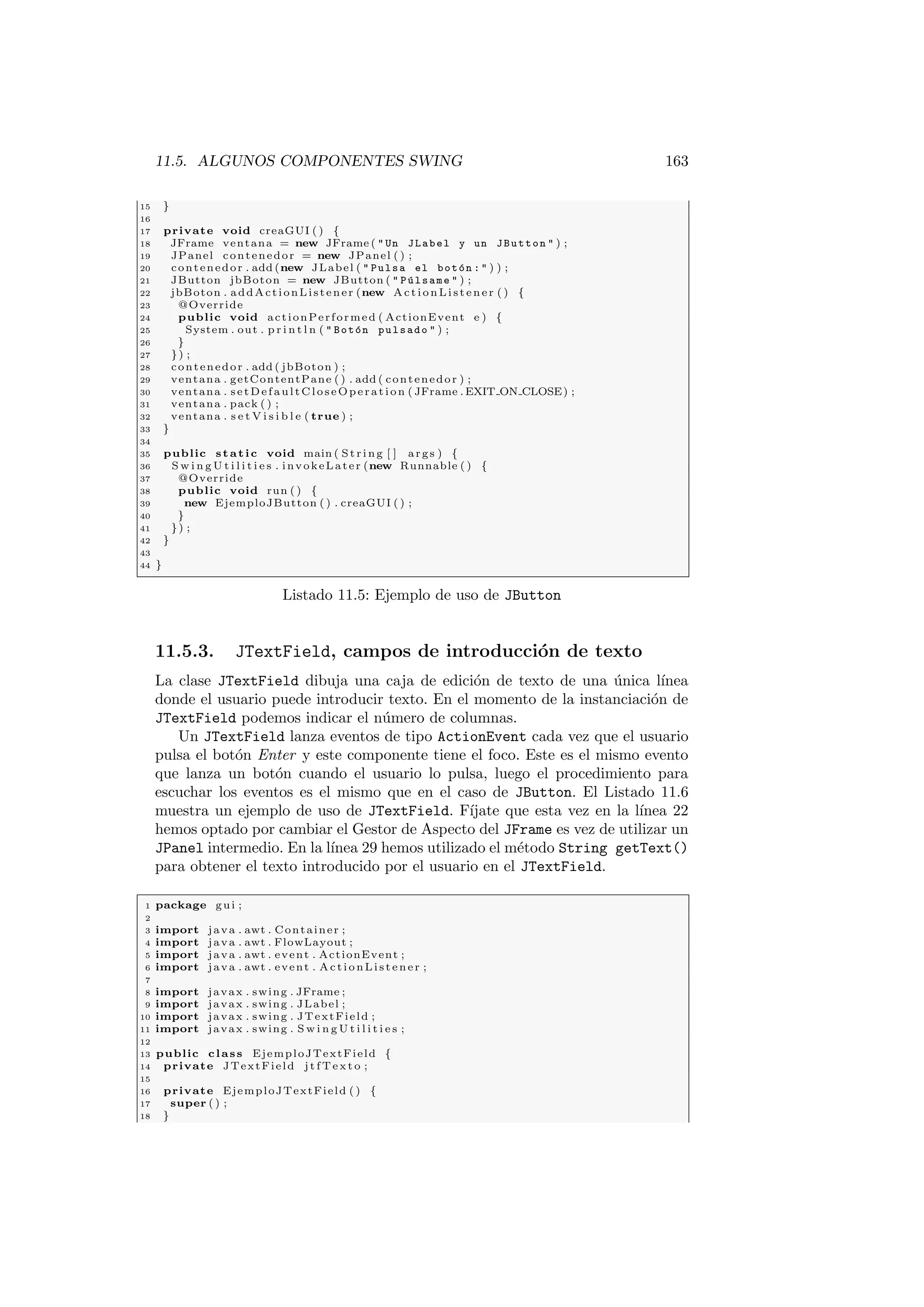 11.5. ALGUNOS COMPONENTES SWING 163
15 }
16
17 private void creaGUI ( ) {
18 JFrame ventana = new JFrame (  Un JLabel y un JButton  ) ;
19 JPanel contenedor = new JPanel ( ) ;
20 contenedor . add (new JLabel (  Pulsa el botón :  ) ) ;
21 JButton jbBoton = new JButton (  Púlsame  ) ;
22 jbBoton . addActionListener (new ActionListener ( ) {
23 @Override
24 public void actionPerformed ( ActionEvent e ) {
25 System . out . p r i n t l n (  Botón pulsado  ) ;
26 }
27 }) ;
28 contenedor . add ( jbBoton ) ;
29 ventana . getContentPane ( ) . add ( contenedor ) ;
30 ventana . setDefaultCloseOperation ( JFrame . EXIT ON CLOSE) ;
31 ventana . pack ( ) ;
32 ventana . s e t V i s i b l e ( true ) ;
33 }
34
35 public static void main ( St rin g [ ] args ) {
36 S w i n g U t i l i t i e s . invokeLater (new Runnable ( ) {
37 @Override
38 public void run ( ) {
39 new EjemploJButton ( ) . creaGUI ( ) ;
40 }
41 }) ;
42 }
43
44 }
Listado 11.5: Ejemplo de uso de JButton
11.5.3. JTextField, campos de introducción de texto
La clase JTextField dibuja una caja de edición de texto de una única lı́nea
donde el usuario puede introducir texto. En el momento de la instanciación de
JTextField podemos indicar el número de columnas.
Un JTextField lanza eventos de tipo ActionEvent cada vez que el usuario
pulsa el botón Enter y este componente tiene el foco. Este es el mismo evento
que lanza un botón cuando el usuario lo pulsa, luego el procedimiento para
escuchar los eventos es el mismo que en el caso de JButton. El Listado 11.6
muestra un ejemplo de uso de JTextField. Fı́jate que esta vez en la lı́nea 22
hemos optado por cambiar el Gestor de Aspecto del JFrame es vez de utilizar un
JPanel intermedio. En la lı́nea 29 hemos utilizado el método String getText()
para obtener el texto introducido por el usuario en el JTextField.
1 package gui ;
2
3 import java . awt . Container ;
4 import java . awt . FlowLayout ;
5 import java . awt . event . ActionEvent ;
6 import java . awt . event . ActionListener ;
7
8 import javax . swing . JFrame ;
9 import javax . swing . JLabel ;
10 import javax . swing . JTextField ;
11 import javax . swing . S w i n g U t i l i t i e s ;
12
13 public class EjemploJTextField {
14 private JTextField j t f T e x t o ;
15
16 private EjemploJTextField ( ) {
17 super ( ) ;
18 }
 