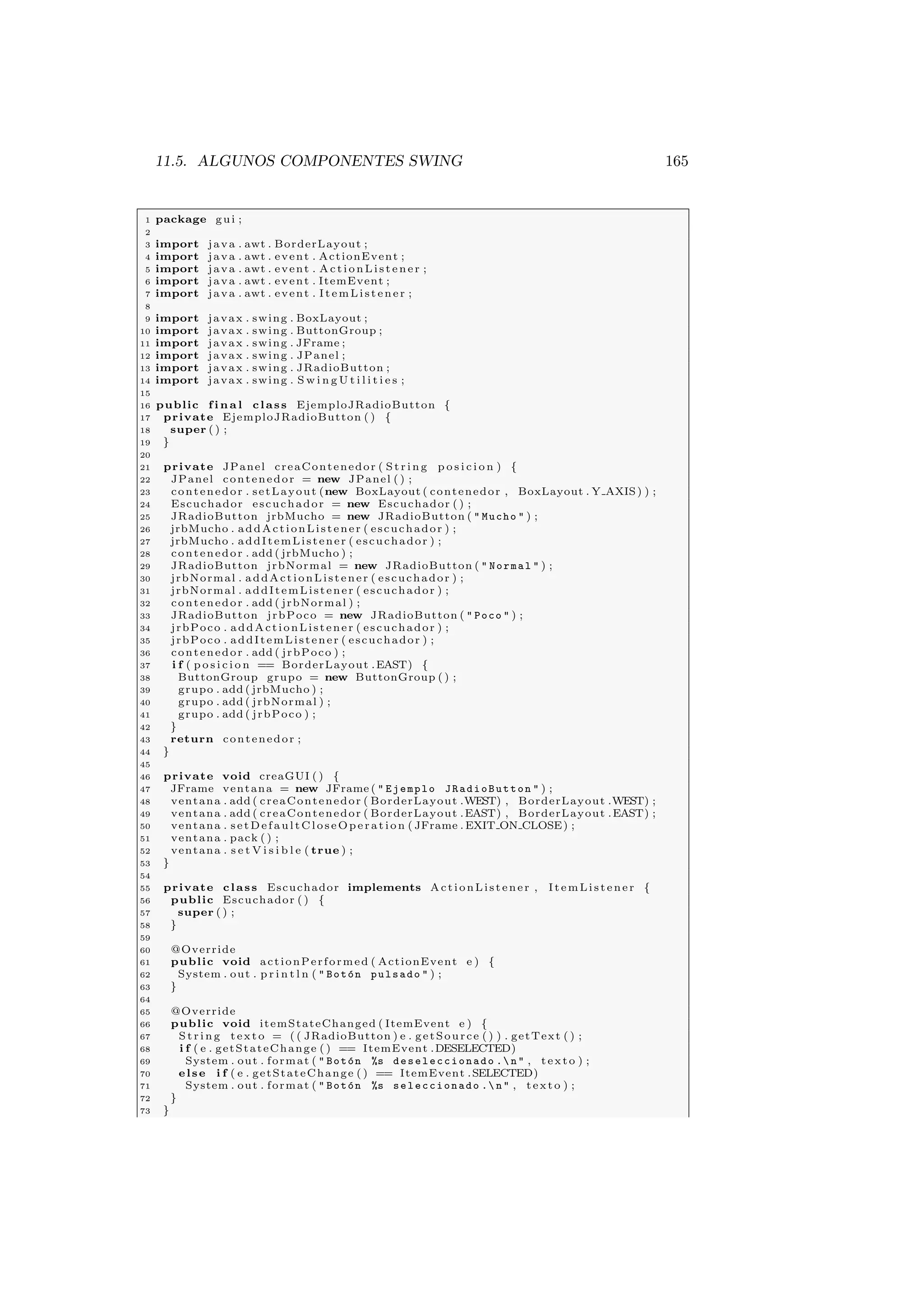 11.5. ALGUNOS COMPONENTES SWING 165
1 package gui ;
2
3 import java . awt . BorderLayout ;
4 import java . awt . event . ActionEvent ;
5 import java . awt . event . ActionListener ;
6 import java . awt . event . ItemEvent ;
7 import java . awt . event . ItemListener ;
8
9 import javax . swing . BoxLayout ;
10 import javax . swing . ButtonGroup ;
11 import javax . swing . JFrame ;
12 import javax . swing . JPanel ;
13 import javax . swing . JRadioButton ;
14 import javax . swing . S w i n g U t i l i t i e s ;
15
16 public f i n a l class EjemploJRadioButton {
17 private EjemploJRadioButton ( ) {
18 super ( ) ;
19 }
20
21 private JPanel creaContenedor ( S tri ng p o s i c i o n ) {
22 JPanel contenedor = new JPanel ( ) ;
23 contenedor . setLayout (new BoxLayout ( contenedor , BoxLayout . Y AXIS) ) ;
24 Escuchador escuchador = new Escuchador ( ) ;
25 JRadioButton jrbMucho = new JRadioButton (  Mucho  ) ;
26 jrbMucho . addActionListener ( escuchador ) ;
27 jrbMucho . addItemListener ( escuchador ) ;
28 contenedor . add ( jrbMucho ) ;
29 JRadioButton jrbNormal = new JRadioButton (  Normal  ) ;
30 jrbNormal . addActionListener ( escuchador ) ;
31 jrbNormal . addItemListener ( escuchador ) ;
32 contenedor . add ( jrbNormal ) ;
33 JRadioButton jrbPoco = new JRadioButton (  Poco  ) ;
34 jrbPoco . addActionListener ( escuchador ) ;
35 jrbPoco . addItemListener ( escuchador ) ;
36 contenedor . add ( jrbPoco ) ;
37 i f ( p o s i c i o n == BorderLayout .EAST) {
38 ButtonGroup grupo = new ButtonGroup ( ) ;
39 grupo . add ( jrbMucho ) ;
40 grupo . add ( jrbNormal ) ;
41 grupo . add ( jrbPoco ) ;
42 }
43 return contenedor ;
44 }
45
46 private void creaGUI ( ) {
47 JFrame ventana = new JFrame (  Ejemplo JRadioButton  ) ;
48 ventana . add ( creaContenedor ( BorderLayout .WEST) , BorderLayout .WEST) ;
49 ventana . add ( creaContenedor ( BorderLayout .EAST) , BorderLayout .EAST) ;
50 ventana . setDefaultCloseOperation ( JFrame . EXIT ON CLOSE) ;
51 ventana . pack ( ) ;
52 ventana . s e t V i s i b l e ( true ) ;
53 }
54
55 private class Escuchador implements ActionListener , ItemListener {
56 public Escuchador ( ) {
57 super ( ) ;
58 }
59
60 @Override
61 public void actionPerformed ( ActionEvent e ) {
62 System . out . p r i n t l n (  Botón pulsado  ) ;
63 }
64
65 @Override
66 public void itemStateChanged ( ItemEvent e ) {
67 St rin g texto = ( ( JRadioButton ) e . getSource ( ) ) . getText ( ) ;
68 i f ( e . getStateChange ( ) == ItemEvent .DESELECTED)
69 System . out . format (  Botón %s deseleccionado . n  , texto ) ;
70 else i f ( e . getStateChange ( ) == ItemEvent .SELECTED)
71 System . out . format (  Botón %s seleccionado . n  , texto ) ;
72 }
73 }
 
