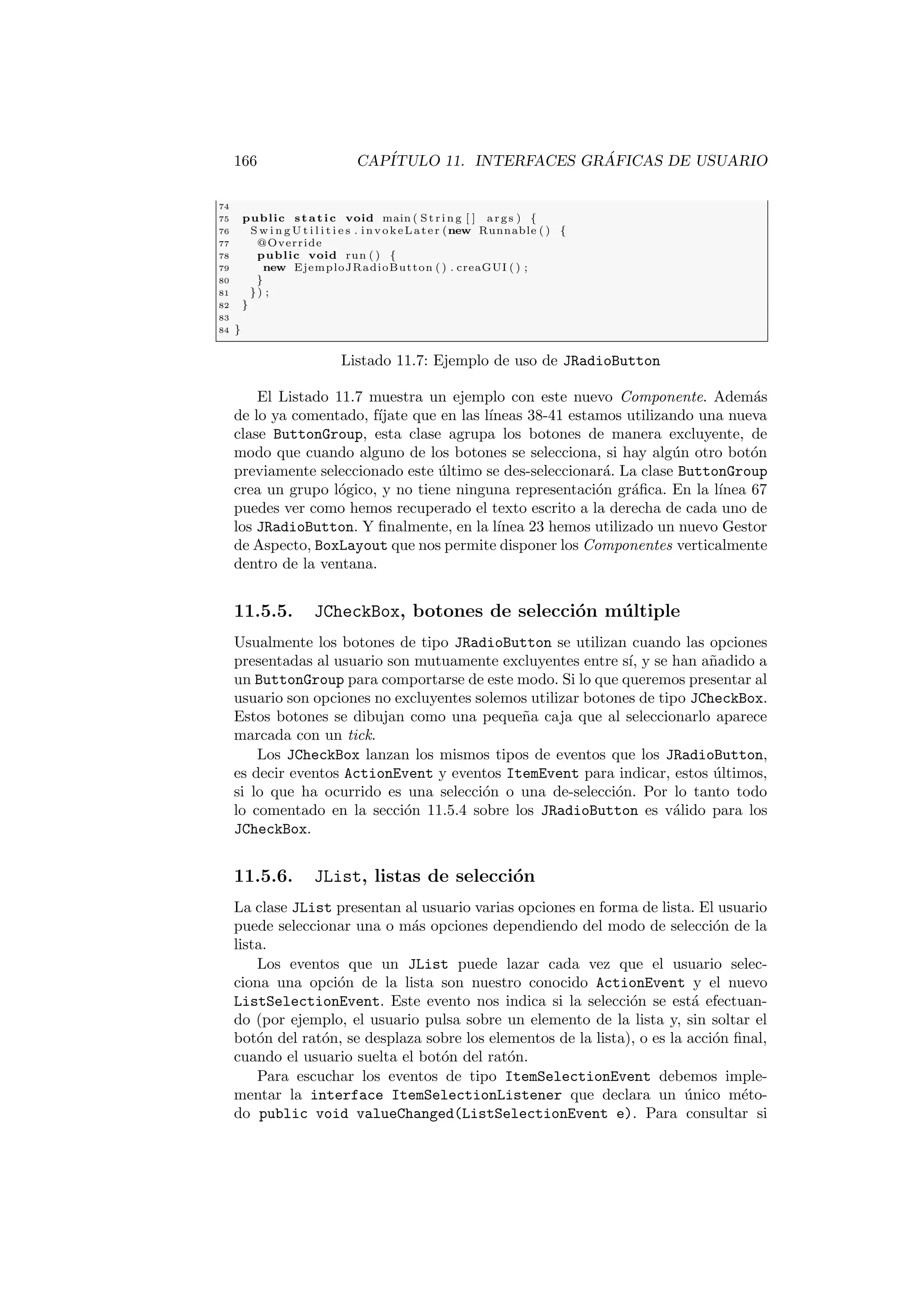 166 CAPÍTULO 11. INTERFACES GRÁFICAS DE USUARIO
74
75 public static void main ( St ri ng [ ] args ) {
76 S w i n g U t i l i t i e s . invokeLater (new Runnable ( ) {
77 @Override
78 public void run ( ) {
79 new EjemploJRadioButton ( ) . creaGUI ( ) ;
80 }
81 }) ;
82 }
83
84 }
Listado 11.7: Ejemplo de uso de JRadioButton
El Listado 11.7 muestra un ejemplo con este nuevo Componente. Además
de lo ya comentado, fı́jate que en las lı́neas 38-41 estamos utilizando una nueva
clase ButtonGroup, esta clase agrupa los botones de manera excluyente, de
modo que cuando alguno de los botones se selecciona, si hay algún otro botón
previamente seleccionado este último se des-seleccionará. La clase ButtonGroup
crea un grupo lógico, y no tiene ninguna representación gráfica. En la lı́nea 67
puedes ver como hemos recuperado el texto escrito a la derecha de cada uno de
los JRadioButton. Y finalmente, en la lı́nea 23 hemos utilizado un nuevo Gestor
de Aspecto, BoxLayout que nos permite disponer los Componentes verticalmente
dentro de la ventana.
11.5.5. JCheckBox, botones de selección múltiple
Usualmente los botones de tipo JRadioButton se utilizan cuando las opciones
presentadas al usuario son mutuamente excluyentes entre sı́, y se han añadido a
un ButtonGroup para comportarse de este modo. Si lo que queremos presentar al
usuario son opciones no excluyentes solemos utilizar botones de tipo JCheckBox.
Estos botones se dibujan como una pequeña caja que al seleccionarlo aparece
marcada con un tick.
Los JCheckBox lanzan los mismos tipos de eventos que los JRadioButton,
es decir eventos ActionEvent y eventos ItemEvent para indicar, estos últimos,
si lo que ha ocurrido es una selección o una de-selección. Por lo tanto todo
lo comentado en la sección 11.5.4 sobre los JRadioButton es válido para los
JCheckBox.
11.5.6. JList, listas de selección
La clase JList presentan al usuario varias opciones en forma de lista. El usuario
puede seleccionar una o más opciones dependiendo del modo de selección de la
lista.
Los eventos que un JList puede lazar cada vez que el usuario selec-
ciona una opción de la lista son nuestro conocido ActionEvent y el nuevo
ListSelectionEvent. Este evento nos indica si la selección se está efectuan-
do (por ejemplo, el usuario pulsa sobre un elemento de la lista y, sin soltar el
botón del ratón, se desplaza sobre los elementos de la lista), o es la acción final,
cuando el usuario suelta el botón del ratón.
Para escuchar los eventos de tipo ItemSelectionEvent debemos imple-
mentar la interface ItemSelectionListener que declara un único méto-
do public void valueChanged(ListSelectionEvent e). Para consultar si
 