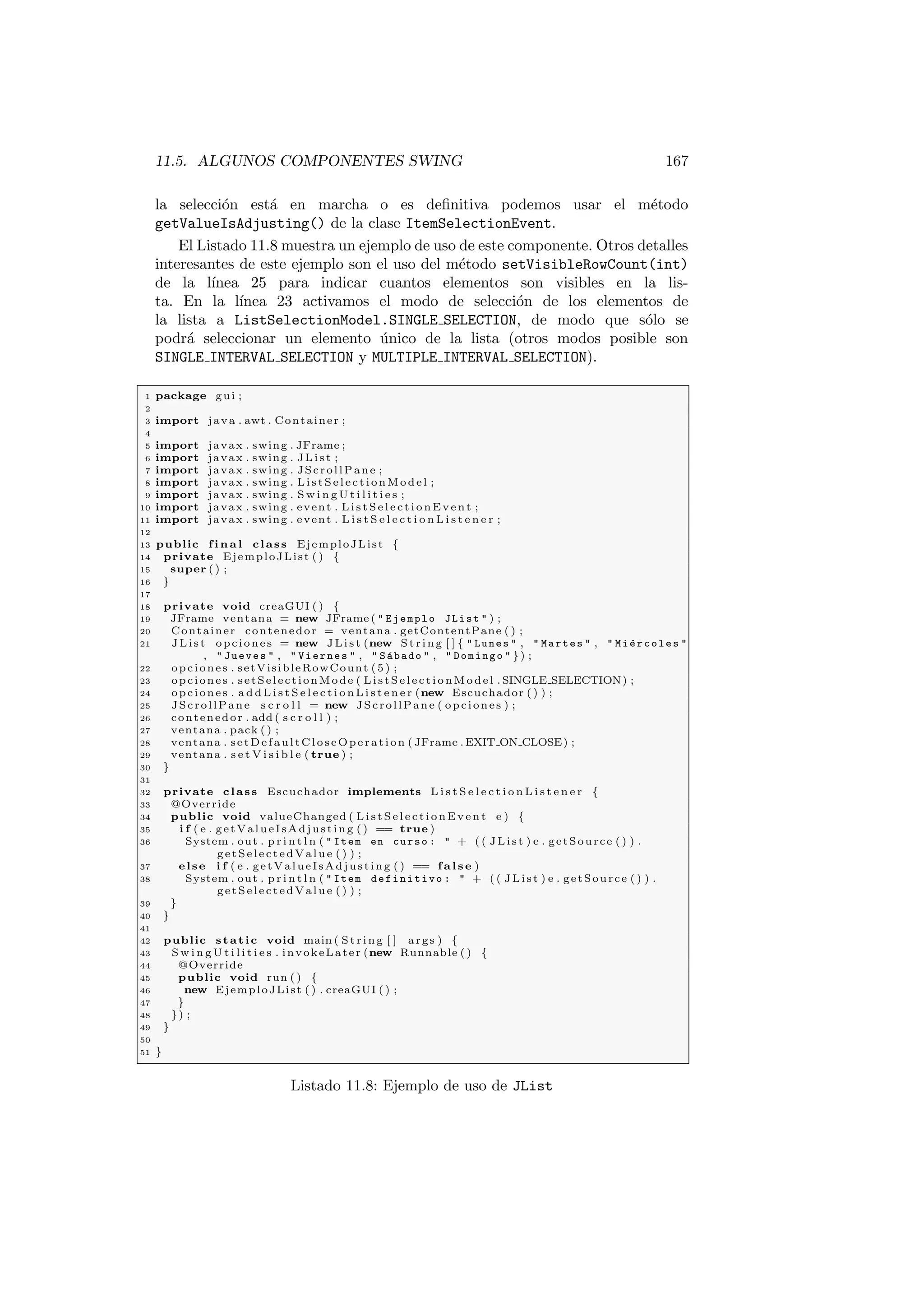11.5. ALGUNOS COMPONENTES SWING 167
la selección está en marcha o es definitiva podemos usar el método
getValueIsAdjusting() de la clase ItemSelectionEvent.
El Listado 11.8 muestra un ejemplo de uso de este componente. Otros detalles
interesantes de este ejemplo son el uso del método setVisibleRowCount(int)
de la lı́nea 25 para indicar cuantos elementos son visibles en la lis-
ta. En la lı́nea 23 activamos el modo de selección de los elementos de
la lista a ListSelectionModel.SINGLE SELECTION, de modo que sólo se
podrá seleccionar un elemento único de la lista (otros modos posible son
SINGLE INTERVAL SELECTION y MULTIPLE INTERVAL SELECTION).
1 package gui ;
2
3 import java . awt . Container ;
4
5 import javax . swing . JFrame ;
6 import javax . swing . J Li s t ;
7 import javax . swing . JScrollPane ;
8 import javax . swing . L is t Se l e ct i on M od e l ;
9 import javax . swing . S w i n g U t i l i t i e s ;
10 import javax . swing . event . L i s t S e l e c t i o n E v e n t ;
11 import javax . swing . event . L i s t S e l e c t i o n L i s t e n e r ;
12
13 public f i n a l class EjemploJList {
14 private EjemploJList ( ) {
15 super ( ) ;
16 }
17
18 private void creaGUI ( ) {
19 JFrame ventana = new JFrame (  Ejemplo JList  ) ;
20 Container contenedor = ventana . getContentPane ( ) ;
21 J L is t opciones = new J Li s t (new St rin g [ ] {  Lunes  ,  Martes  ,  Miércoles 
,  Jueves  ,  Viernes  ,  Sábado  ,  Domingo  }) ;
22 opciones . setVisibleRowCount (5) ;
23 opciones . setSelectionMode ( L is t Se l e ct i o nM o de l . SINGLE SELECTION) ;
24 opciones . a d d L i s t S e l e c t i o n L i s t e n e r (new Escuchador ( ) ) ;
25 JScrollPane s c r o l l = new JScrollPane ( opciones ) ;
26 contenedor . add ( s c r o l l ) ;
27 ventana . pack ( ) ;
28 ventana . setDefaultCloseOperation ( JFrame . EXIT ON CLOSE) ;
29 ventana . s e t V i s i b l e ( true ) ;
30 }
31
32 private class Escuchador implements L i s t S e l e c t i o n L i s t e n e r {
33 @Override
34 public void valueChanged ( L i s t S e l e c t i o n E v e n t e ) {
35 i f ( e . getValueIsAdjusting ( ) == true )
36 System . out . p r i n t l n (  Item en curso :  + ( ( J L i st ) e . getSource ( ) ) .
getSelectedValue ( ) ) ;
37 else i f ( e . getValueIsAdjusting ( ) == f a l s e )
38 System . out . p r i n t l n (  Item definitivo :  + ( ( J L i st ) e . getSource ( ) ) .
getSelectedValue ( ) ) ;
39 }
40 }
41
42 public static void main ( St rin g [ ] args ) {
43 S w i n g U t i l i t i e s . invokeLater (new Runnable ( ) {
44 @Override
45 public void run ( ) {
46 new EjemploJList ( ) . creaGUI ( ) ;
47 }
48 }) ;
49 }
50
51 }
Listado 11.8: Ejemplo de uso de JList
 