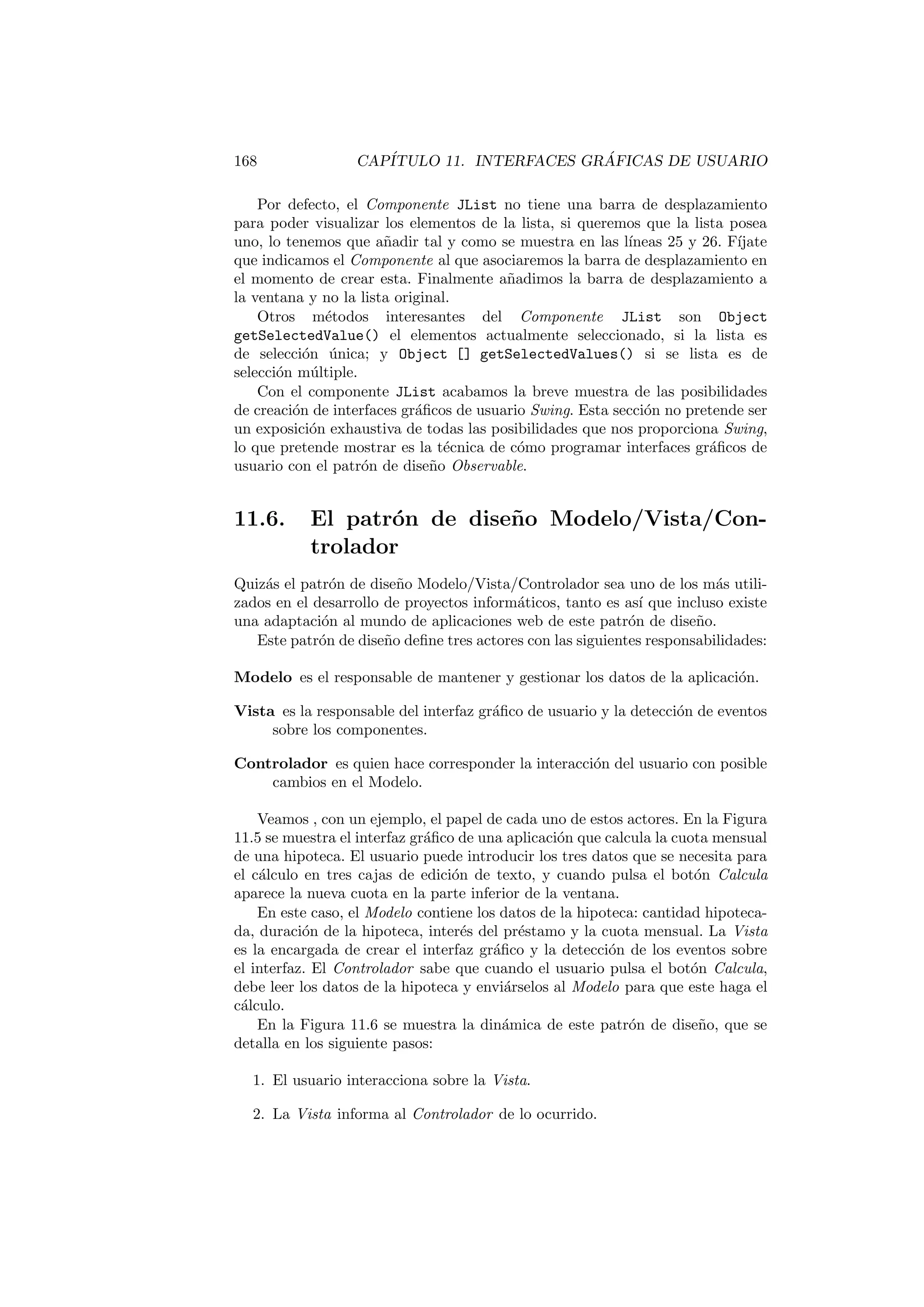 168 CAPÍTULO 11. INTERFACES GRÁFICAS DE USUARIO
Por defecto, el Componente JList no tiene una barra de desplazamiento
para poder visualizar los elementos de la lista, si queremos que la lista posea
uno, lo tenemos que añadir tal y como se muestra en las lı́neas 25 y 26. Fı́jate
que indicamos el Componente al que asociaremos la barra de desplazamiento en
el momento de crear esta. Finalmente añadimos la barra de desplazamiento a
la ventana y no la lista original.
Otros métodos interesantes del Componente JList son Object
getSelectedValue() el elementos actualmente seleccionado, si la lista es
de selección única; y Object [] getSelectedValues() si se lista es de
selección múltiple.
Con el componente JList acabamos la breve muestra de las posibilidades
de creación de interfaces gráficos de usuario Swing. Esta sección no pretende ser
un exposición exhaustiva de todas las posibilidades que nos proporciona Swing,
lo que pretende mostrar es la técnica de cómo programar interfaces gráficos de
usuario con el patrón de diseño Observable.
11.6. El patrón de diseño Modelo/Vista/Con-
trolador
Quizás el patrón de diseño Modelo/Vista/Controlador sea uno de los más utili-
zados en el desarrollo de proyectos informáticos, tanto es ası́ que incluso existe
una adaptación al mundo de aplicaciones web de este patrón de diseño.
Este patrón de diseño define tres actores con las siguientes responsabilidades:
Modelo es el responsable de mantener y gestionar los datos de la aplicación.
Vista es la responsable del interfaz gráfico de usuario y la detección de eventos
sobre los componentes.
Controlador es quien hace corresponder la interacción del usuario con posible
cambios en el Modelo.
Veamos , con un ejemplo, el papel de cada uno de estos actores. En la Figura
11.5 se muestra el interfaz gráfico de una aplicación que calcula la cuota mensual
de una hipoteca. El usuario puede introducir los tres datos que se necesita para
el cálculo en tres cajas de edición de texto, y cuando pulsa el botón Calcula
aparece la nueva cuota en la parte inferior de la ventana.
En este caso, el Modelo contiene los datos de la hipoteca: cantidad hipoteca-
da, duración de la hipoteca, interés del préstamo y la cuota mensual. La Vista
es la encargada de crear el interfaz gráfico y la detección de los eventos sobre
el interfaz. El Controlador sabe que cuando el usuario pulsa el botón Calcula,
debe leer los datos de la hipoteca y enviárselos al Modelo para que este haga el
cálculo.
En la Figura 11.6 se muestra la dinámica de este patrón de diseño, que se
detalla en los siguiente pasos:
1. El usuario interacciona sobre la Vista.
2. La Vista informa al Controlador de lo ocurrido.
 