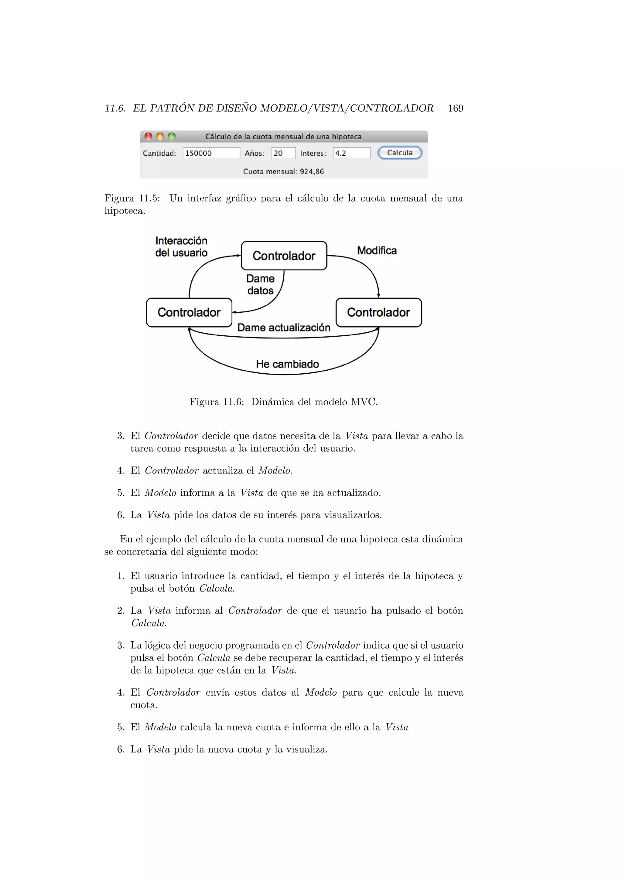 11.6. EL PATRÓN DE DISEÑO MODELO/VISTA/CONTROLADOR 169
Figura 11.5: Un interfaz gráfico para el cálculo de la cuota mensual de una
hipoteca.
Figura 11.6: Dinámica del modelo MVC.
3. El Controlador decide que datos necesita de la Vista para llevar a cabo la
tarea como respuesta a la interacción del usuario.
4. El Controlador actualiza el Modelo.
5. El Modelo informa a la Vista de que se ha actualizado.
6. La Vista pide los datos de su interés para visualizarlos.
En el ejemplo del cálculo de la cuota mensual de una hipoteca esta dinámica
se concretarı́a del siguiente modo:
1. El usuario introduce la cantidad, el tiempo y el interés de la hipoteca y
pulsa el botón Calcula.
2. La Vista informa al Controlador de que el usuario ha pulsado el botón
Calcula.
3. La lógica del negocio programada en el Controlador indica que si el usuario
pulsa el botón Calcula se debe recuperar la cantidad, el tiempo y el interés
de la hipoteca que están en la Vista.
4. El Controlador envı́a estos datos al Modelo para que calcule la nueva
cuota.
5. El Modelo calcula la nueva cuota e informa de ello a la Vista
6. La Vista pide la nueva cuota y la visualiza.
 