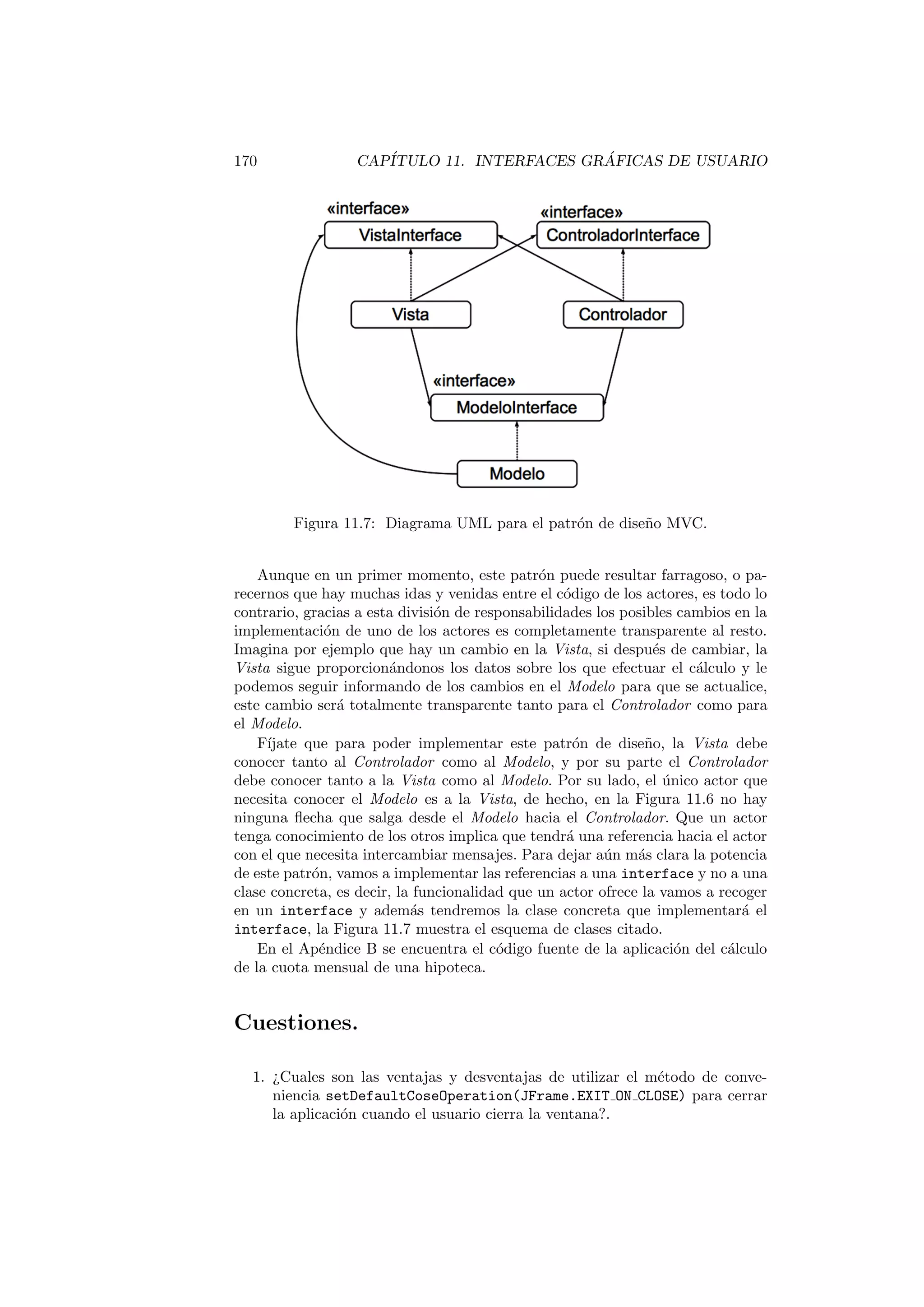 170 CAPÍTULO 11. INTERFACES GRÁFICAS DE USUARIO
Figura 11.7: Diagrama UML para el patrón de diseño MVC.
Aunque en un primer momento, este patrón puede resultar farragoso, o pa-
recernos que hay muchas idas y venidas entre el código de los actores, es todo lo
contrario, gracias a esta división de responsabilidades los posibles cambios en la
implementación de uno de los actores es completamente transparente al resto.
Imagina por ejemplo que hay un cambio en la Vista, si después de cambiar, la
Vista sigue proporcionándonos los datos sobre los que efectuar el cálculo y le
podemos seguir informando de los cambios en el Modelo para que se actualice,
este cambio será totalmente transparente tanto para el Controlador como para
el Modelo.
Fı́jate que para poder implementar este patrón de diseño, la Vista debe
conocer tanto al Controlador como al Modelo, y por su parte el Controlador
debe conocer tanto a la Vista como al Modelo. Por su lado, el único actor que
necesita conocer el Modelo es a la Vista, de hecho, en la Figura 11.6 no hay
ninguna flecha que salga desde el Modelo hacia el Controlador. Que un actor
tenga conocimiento de los otros implica que tendrá una referencia hacia el actor
con el que necesita intercambiar mensajes. Para dejar aún más clara la potencia
de este patrón, vamos a implementar las referencias a una interface y no a una
clase concreta, es decir, la funcionalidad que un actor ofrece la vamos a recoger
en un interface y además tendremos la clase concreta que implementará el
interface, la Figura 11.7 muestra el esquema de clases citado.
En el Apéndice B se encuentra el código fuente de la aplicación del cálculo
de la cuota mensual de una hipoteca.
Cuestiones.
1. ¿Cuales son las ventajas y desventajas de utilizar el método de conve-
niencia setDefaultCoseOperation(JFrame.EXIT ON CLOSE) para cerrar
la aplicación cuando el usuario cierra la ventana?.
 