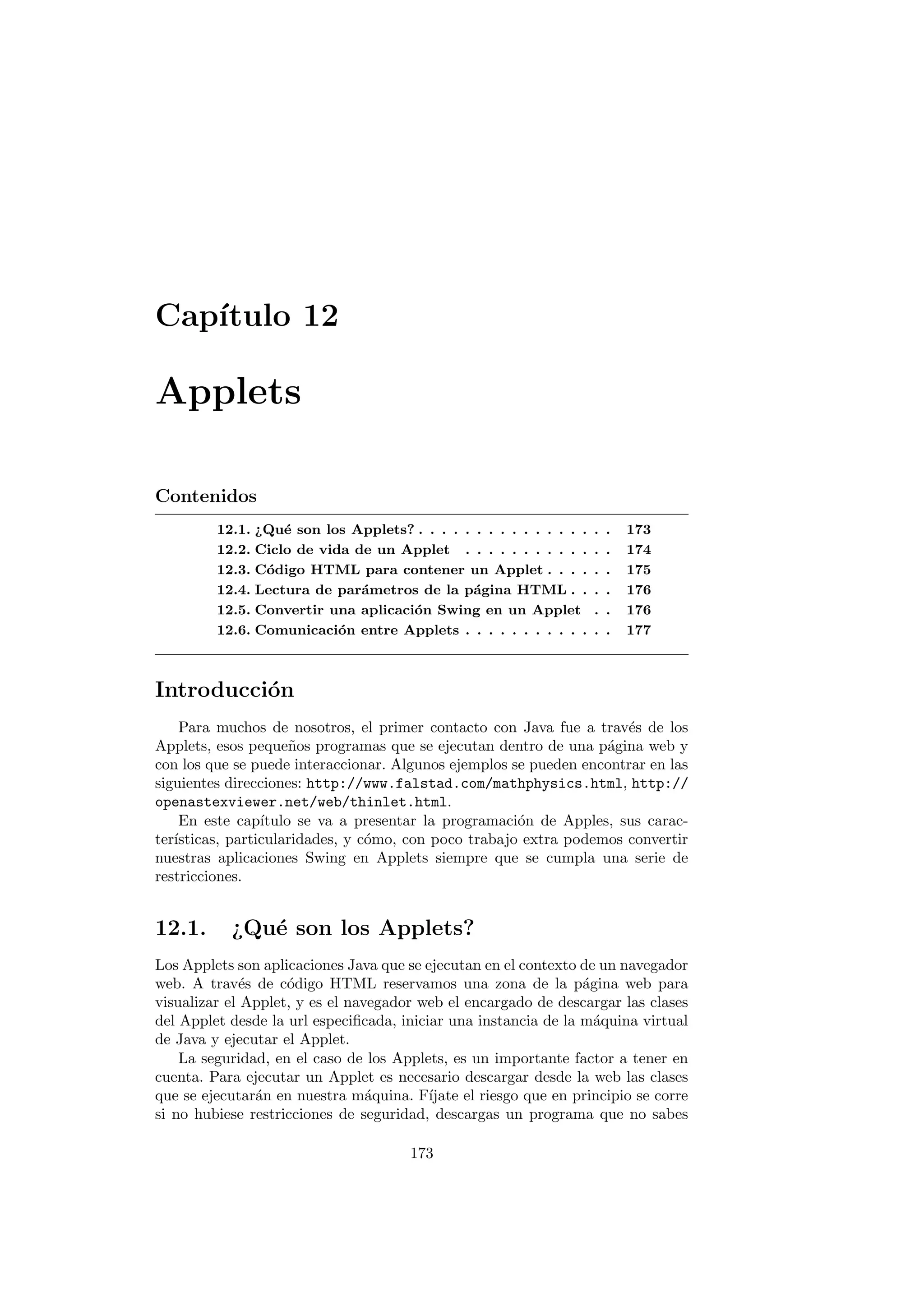 Capı́tulo 12
Applets
Contenidos
12.1. ¿Qué son los Applets? . . . . . . . . . . . . . . . . . 173
12.2. Ciclo de vida de un Applet . . . . . . . . . . . . . 174
12.3. Código HTML para contener un Applet . . . . . . 175
12.4. Lectura de parámetros de la página HTML . . . . 176
12.5. Convertir una aplicación Swing en un Applet . . 176
12.6. Comunicación entre Applets . . . . . . . . . . . . . 177
Introducción
Para muchos de nosotros, el primer contacto con Java fue a través de los
Applets, esos pequeños programas que se ejecutan dentro de una página web y
con los que se puede interaccionar. Algunos ejemplos se pueden encontrar en las
siguientes direcciones: http://www.falstad.com/mathphysics.html, http://
openastexviewer.net/web/thinlet.html.
En este capı́tulo se va a presentar la programación de Apples, sus carac-
terı́sticas, particularidades, y cómo, con poco trabajo extra podemos convertir
nuestras aplicaciones Swing en Applets siempre que se cumpla una serie de
restricciones.
12.1. ¿Qué son los Applets?
Los Applets son aplicaciones Java que se ejecutan en el contexto de un navegador
web. A través de código HTML reservamos una zona de la página web para
visualizar el Applet, y es el navegador web el encargado de descargar las clases
del Applet desde la url especificada, iniciar una instancia de la máquina virtual
de Java y ejecutar el Applet.
La seguridad, en el caso de los Applets, es un importante factor a tener en
cuenta. Para ejecutar un Applet es necesario descargar desde la web las clases
que se ejecutarán en nuestra máquina. Fı́jate el riesgo que en principio se corre
si no hubiese restricciones de seguridad, descargas un programa que no sabes
173
 
