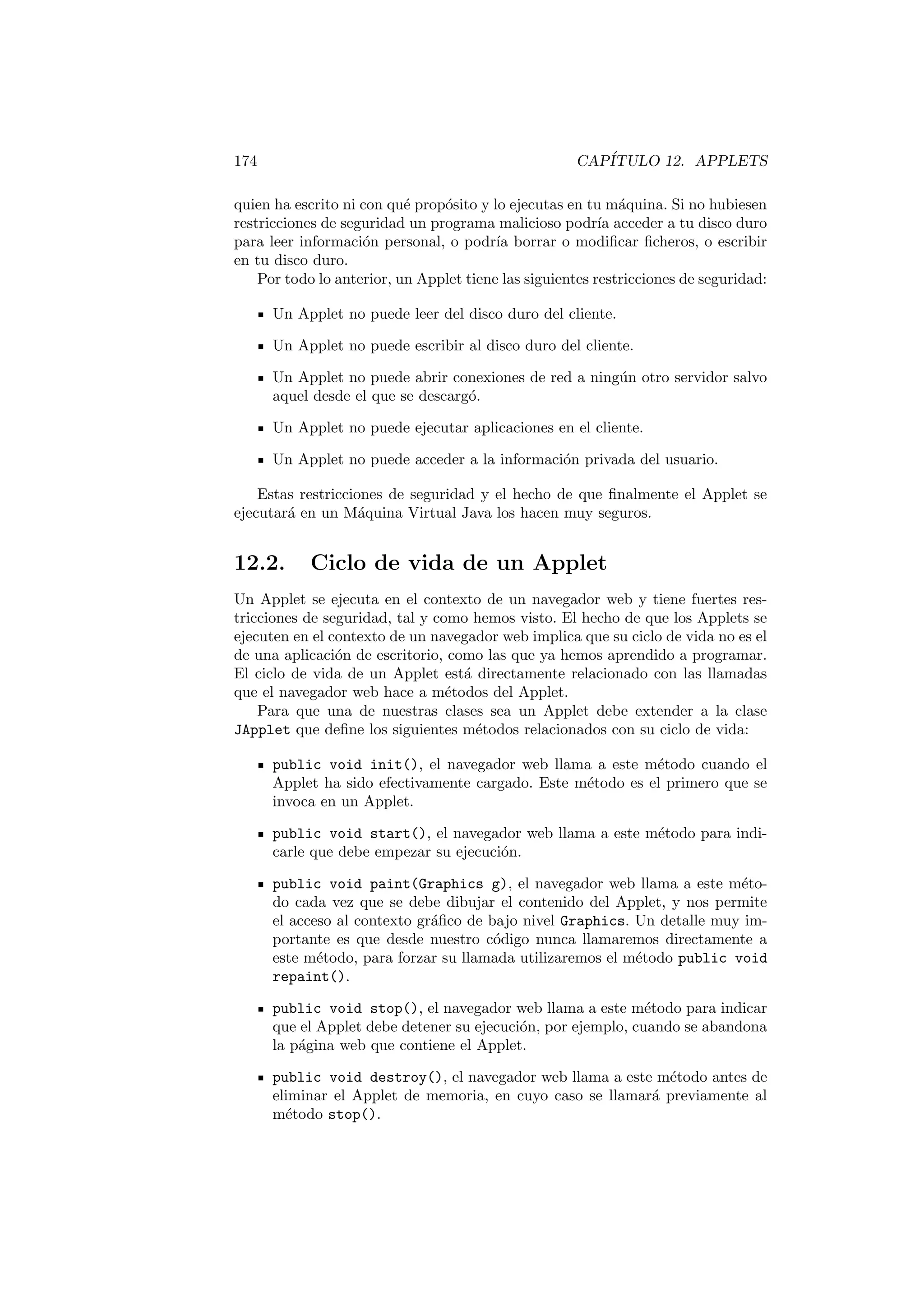 174 CAPÍTULO 12. APPLETS
quien ha escrito ni con qué propósito y lo ejecutas en tu máquina. Si no hubiesen
restricciones de seguridad un programa malicioso podrı́a acceder a tu disco duro
para leer información personal, o podrı́a borrar o modificar ficheros, o escribir
en tu disco duro.
Por todo lo anterior, un Applet tiene las siguientes restricciones de seguridad:
Un Applet no puede leer del disco duro del cliente.
Un Applet no puede escribir al disco duro del cliente.
Un Applet no puede abrir conexiones de red a ningún otro servidor salvo
aquel desde el que se descargó.
Un Applet no puede ejecutar aplicaciones en el cliente.
Un Applet no puede acceder a la información privada del usuario.
Estas restricciones de seguridad y el hecho de que finalmente el Applet se
ejecutará en un Máquina Virtual Java los hacen muy seguros.
12.2. Ciclo de vida de un Applet
Un Applet se ejecuta en el contexto de un navegador web y tiene fuertes res-
tricciones de seguridad, tal y como hemos visto. El hecho de que los Applets se
ejecuten en el contexto de un navegador web implica que su ciclo de vida no es el
de una aplicación de escritorio, como las que ya hemos aprendido a programar.
El ciclo de vida de un Applet está directamente relacionado con las llamadas
que el navegador web hace a métodos del Applet.
Para que una de nuestras clases sea un Applet debe extender a la clase
JApplet que define los siguientes métodos relacionados con su ciclo de vida:
public void init(), el navegador web llama a este método cuando el
Applet ha sido efectivamente cargado. Este método es el primero que se
invoca en un Applet.
public void start(), el navegador web llama a este método para indi-
carle que debe empezar su ejecución.
public void paint(Graphics g), el navegador web llama a este méto-
do cada vez que se debe dibujar el contenido del Applet, y nos permite
el acceso al contexto gráfico de bajo nivel Graphics. Un detalle muy im-
portante es que desde nuestro código nunca llamaremos directamente a
este método, para forzar su llamada utilizaremos el método public void
repaint().
public void stop(), el navegador web llama a este método para indicar
que el Applet debe detener su ejecución, por ejemplo, cuando se abandona
la página web que contiene el Applet.
public void destroy(), el navegador web llama a este método antes de
eliminar el Applet de memoria, en cuyo caso se llamará previamente al
método stop().
 