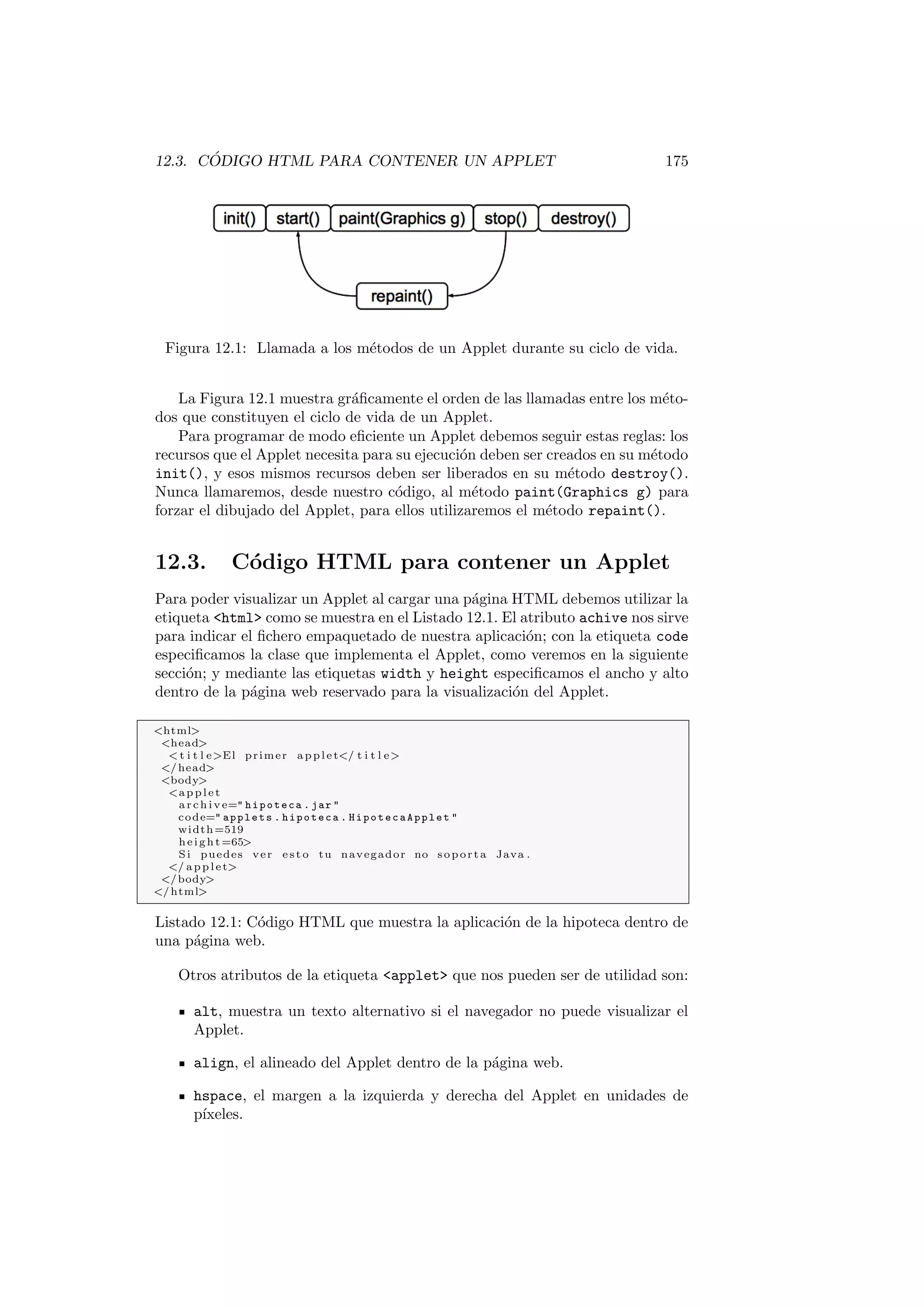 12.3. CÓDIGO HTML PARA CONTENER UN APPLET 175
Figura 12.1: Llamada a los métodos de un Applet durante su ciclo de vida.
La Figura 12.1 muestra gráficamente el orden de las llamadas entre los méto-
dos que constituyen el ciclo de vida de un Applet.
Para programar de modo eficiente un Applet debemos seguir estas reglas: los
recursos que el Applet necesita para su ejecución deben ser creados en su método
init(), y esos mismos recursos deben ser liberados en su método destroy().
Nunca llamaremos, desde nuestro código, al método paint(Graphics g) para
forzar el dibujado del Applet, para ellos utilizaremos el método repaint().
12.3. Código HTML para contener un Applet
Para poder visualizar un Applet al cargar una página HTML debemos utilizar la
etiqueta html como se muestra en el Listado 12.1. El atributo achive nos sirve
para indicar el fichero empaquetado de nuestra aplicación; con la etiqueta code
especificamos la clase que implementa el Applet, como veremos en la siguiente
sección; y mediante las etiquetas width y height especificamos el ancho y alto
dentro de la página web reservado para la visualización del Applet.
html
head
 t i t l eEl primer applet/ t i t l e
/head
body
applet
archive= hipoteca . jar 
code= applets . hipoteca . HipotecaApplet 
width=519
height=65
Si puedes ver e s t o tu navegador no soporta Java .
/ applet
/body
/html
Listado 12.1: Código HTML que muestra la aplicación de la hipoteca dentro de
una página web.
Otros atributos de la etiqueta applet que nos pueden ser de utilidad son:
alt, muestra un texto alternativo si el navegador no puede visualizar el
Applet.
align, el alineado del Applet dentro de la página web.
hspace, el margen a la izquierda y derecha del Applet en unidades de
pı́xeles.
 