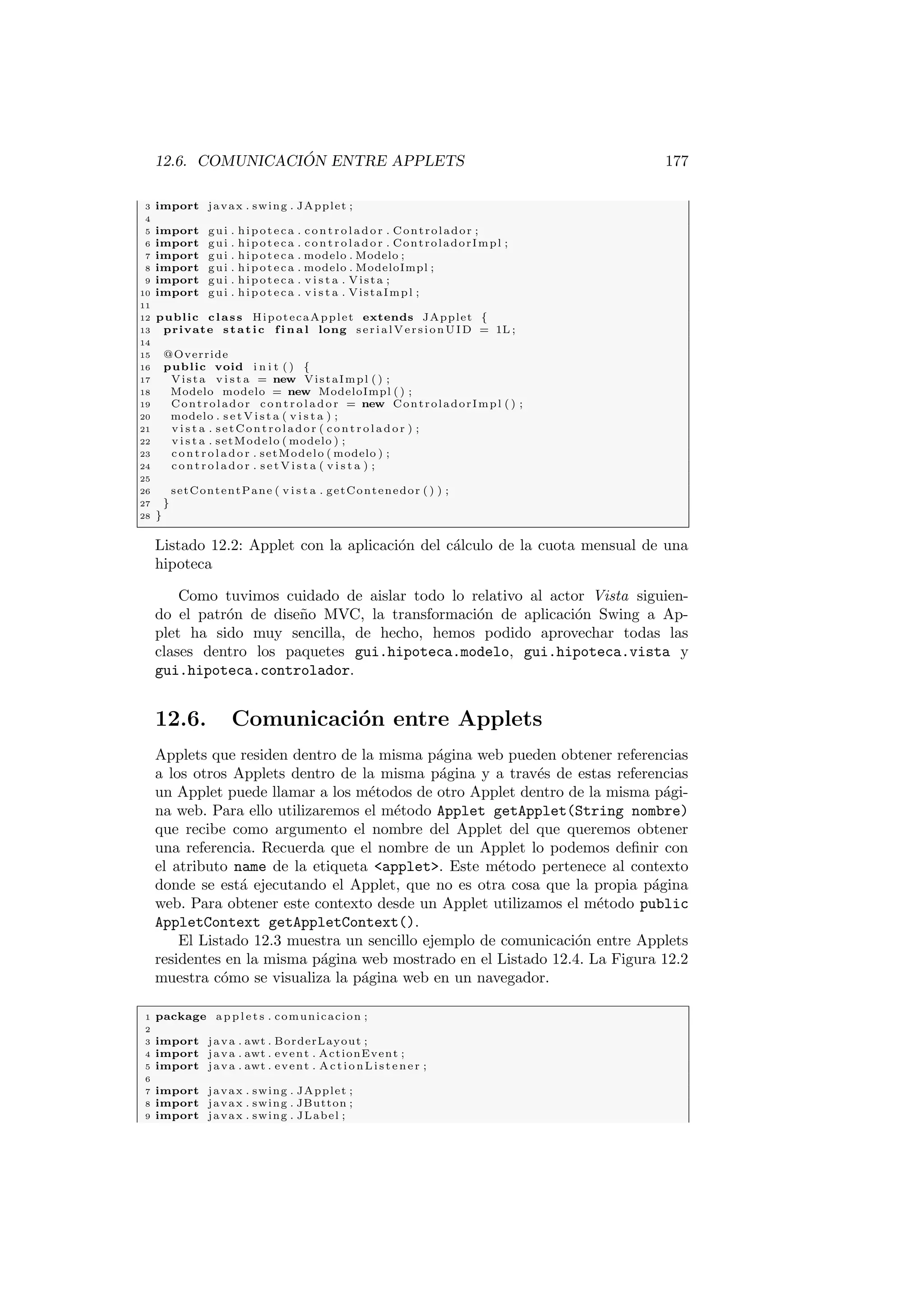 12.6. COMUNICACIÓN ENTRE APPLETS 177
3 import javax . swing . JApplet ;
4
5 import gui . hipoteca . c on tr ol ad or . Controlador ;
6 import gui . hipoteca . c on tr ol ad or . ControladorImpl ;
7 import gui . hipoteca . modelo . Modelo ;
8 import gui . hipoteca . modelo . ModeloImpl ;
9 import gui . hipoteca . v i s t a . Vista ;
10 import gui . hipoteca . v i s t a . VistaImpl ;
11
12 public class HipotecaApplet extends JApplet {
13 private static f i n a l long serialVersionUID = 1L ;
14
15 @Override
16 public void i n i t ( ) {
17 Vista v i s t a = new VistaImpl ( ) ;
18 Modelo modelo = new ModeloImpl ( ) ;
19 Controlador co nt ro la do r = new ControladorImpl ( ) ;
20 modelo . s e t V i s t a ( v i s t a ) ;
21 v i s t a . setControlador ( c on tr ol ad or ) ;
22 v i s t a . setModelo ( modelo ) ;
23 c on tr ol ad or . setModelo ( modelo ) ;
24 c on tr ol ad or . s e t V i s t a ( v i s t a ) ;
25
26 setContentPane ( v i s t a . getContenedor ( ) ) ;
27 }
28 }
Listado 12.2: Applet con la aplicación del cálculo de la cuota mensual de una
hipoteca
Como tuvimos cuidado de aislar todo lo relativo al actor Vista siguien-
do el patrón de diseño MVC, la transformación de aplicación Swing a Ap-
plet ha sido muy sencilla, de hecho, hemos podido aprovechar todas las
clases dentro los paquetes gui.hipoteca.modelo, gui.hipoteca.vista y
gui.hipoteca.controlador.
12.6. Comunicación entre Applets
Applets que residen dentro de la misma página web pueden obtener referencias
a los otros Applets dentro de la misma página y a través de estas referencias
un Applet puede llamar a los métodos de otro Applet dentro de la misma pági-
na web. Para ello utilizaremos el método Applet getApplet(String nombre)
que recibe como argumento el nombre del Applet del que queremos obtener
una referencia. Recuerda que el nombre de un Applet lo podemos definir con
el atributo name de la etiqueta applet. Este método pertenece al contexto
donde se está ejecutando el Applet, que no es otra cosa que la propia página
web. Para obtener este contexto desde un Applet utilizamos el método public
AppletContext getAppletContext().
El Listado 12.3 muestra un sencillo ejemplo de comunicación entre Applets
residentes en la misma página web mostrado en el Listado 12.4. La Figura 12.2
muestra cómo se visualiza la página web en un navegador.
1 package a p p l e t s . comunicacion ;
2
3 import java . awt . BorderLayout ;
4 import java . awt . event . ActionEvent ;
5 import java . awt . event . ActionListener ;
6
7 import javax . swing . JApplet ;
8 import javax . swing . JButton ;
9 import javax . swing . JLabel ;
 