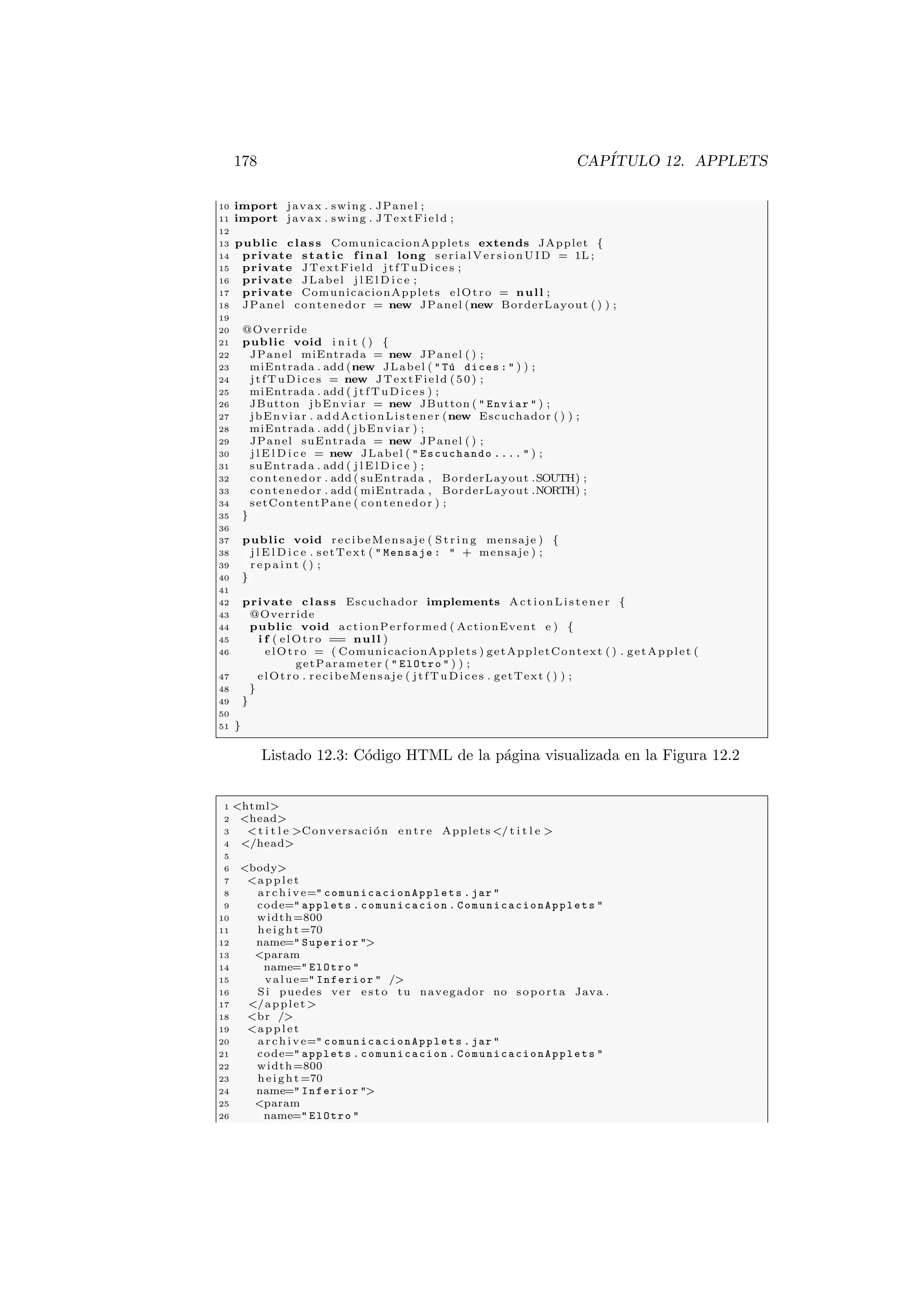 178 CAPÍTULO 12. APPLETS
10 import javax . swing . JPanel ;
11 import javax . swing . JTextField ;
12
13 public class ComunicacionApplets extends JApplet {
14 private static f i n a l long serialVersionUID = 1L ;
15 private JTextField jtfTuDices ;
16 private JLabel j l E l D i c e ;
17 private ComunicacionApplets elOtro = null ;
18 JPanel contenedor = new JPanel (new BorderLayout ( ) ) ;
19
20 @Override
21 public void i n i t ( ) {
22 JPanel miEntrada = new JPanel ( ) ;
23 miEntrada . add (new JLabel (  Tú dices :  ) ) ;
24 jtfTuDices = new JTextField (50) ;
25 miEntrada . add ( jtfTuDices ) ;
26 JButton jbEnviar = new JButton (  Enviar  ) ;
27 jbEnviar . addActionListener (new Escuchador ( ) ) ;
28 miEntrada . add ( jbEnviar ) ;
29 JPanel suEntrada = new JPanel ( ) ;
30 j l E l D i c e = new JLabel (  Escuchando ....  ) ;
31 suEntrada . add ( j l E l D i c e ) ;
32 contenedor . add ( suEntrada , BorderLayout .SOUTH) ;
33 contenedor . add ( miEntrada , BorderLayout .NORTH) ;
34 setContentPane ( contenedor ) ;
35 }
36
37 public void recibeMensaje ( St ri ng mensaje ) {
38 j l E l D i c e . setText (  Mensaje :  + mensaje ) ;
39 r e p a i n t ( ) ;
40 }
41
42 private class Escuchador implements ActionListener {
43 @Override
44 public void actionPerformed ( ActionEvent e ) {
45 i f ( elOtro == null )
46 elOtro = ( ComunicacionApplets ) getAppletContext ( ) . getApplet (
getParameter (  ElOtro  ) ) ;
47 elOtro . recibeMensaje ( jtfTuDices . getText ( ) ) ;
48 }
49 }
50
51 }
Listado 12.3: Código HTML de la página visualizada en la Figura 12.2
1 html
2 head
3 t i t l e Conversación entre Applets / t i t l e 
4 /head
5
6 body
7 applet
8 archive= comunicacionApplets . jar 
9 code= applets . comunicacion . ComunicacionApplets 
10 width=800
11 height=70
12 name= Superior 
13 param
14 name= ElOtro 
15 value= Inferior  /
16 Si puedes ver e s t o tu navegador no soporta Java .
17 /applet
18 br /
19 applet
20 archive= comunicacionApplets . jar 
21 code= applets . comunicacion . ComunicacionApplets 
22 width=800
23 height=70
24 name= Inferior 
25 param
26 name= ElOtro 
 