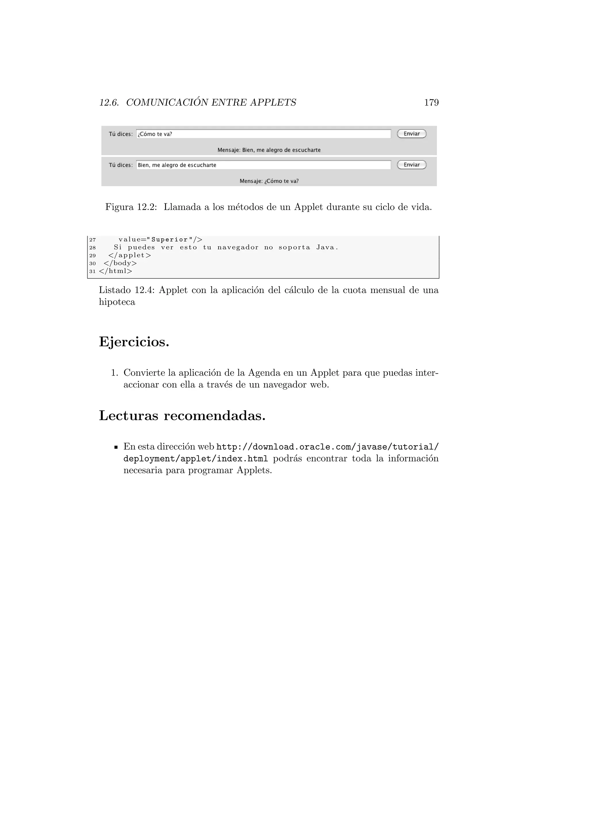 12.6. COMUNICACIÓN ENTRE APPLETS 179
Figura 12.2: Llamada a los métodos de un Applet durante su ciclo de vida.
27 value= Superior /
28 Si puedes ver e s t o tu navegador no soporta Java .
29 /applet
30 /body
31 /html
Listado 12.4: Applet con la aplicación del cálculo de la cuota mensual de una
hipoteca
Ejercicios.
1. Convierte la aplicación de la Agenda en un Applet para que puedas inter-
accionar con ella a través de un navegador web.
Lecturas recomendadas.
En esta dirección web http://download.oracle.com/javase/tutorial/
deployment/applet/index.html podrás encontrar toda la información
necesaria para programar Applets.
 
