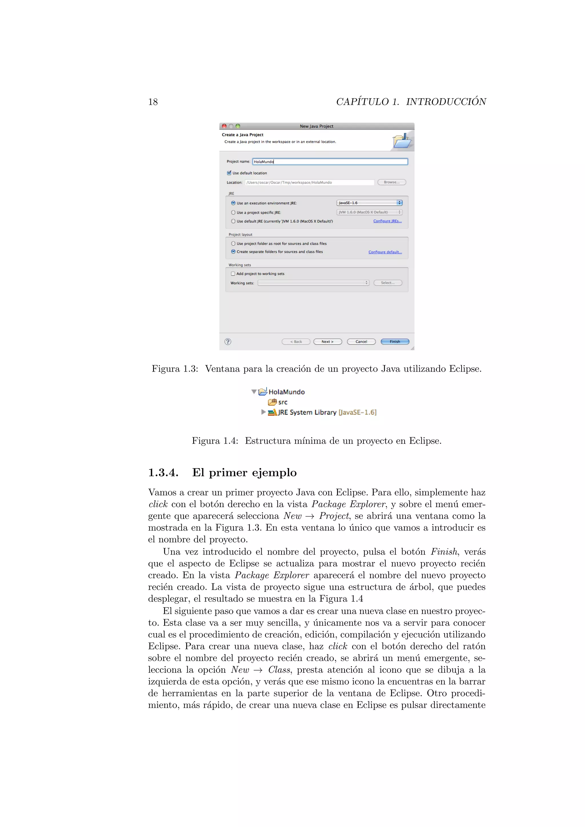 18 CAPÍTULO 1. INTRODUCCIÓN
Figura 1.3: Ventana para la creación de un proyecto Java utilizando Eclipse.
Figura 1.4: Estructura mı́nima de un proyecto en Eclipse.
1.3.4. El primer ejemplo
Vamos a crear un primer proyecto Java con Eclipse. Para ello, simplemente haz
click con el botón derecho en la vista Package Explorer, y sobre el menú emer-
gente que aparecerá selecciona New → Project, se abrirá una ventana como la
mostrada en la Figura 1.3. En esta ventana lo único que vamos a introducir es
el nombre del proyecto.
Una vez introducido el nombre del proyecto, pulsa el botón Finish, verás
que el aspecto de Eclipse se actualiza para mostrar el nuevo proyecto recién
creado. En la vista Package Explorer aparecerá el nombre del nuevo proyecto
recién creado. La vista de proyecto sigue una estructura de árbol, que puedes
desplegar, el resultado se muestra en la Figura 1.4
El siguiente paso que vamos a dar es crear una nueva clase en nuestro proyec-
to. Esta clase va a ser muy sencilla, y únicamente nos va a servir para conocer
cual es el procedimiento de creación, edición, compilación y ejecución utilizando
Eclipse. Para crear una nueva clase, haz click con el botón derecho del ratón
sobre el nombre del proyecto recién creado, se abrirá un menú emergente, se-
lecciona la opción New → Class, presta atención al icono que se dibuja a la
izquierda de esta opción, y verás que ese mismo icono la encuentras en la barrar
de herramientas en la parte superior de la ventana de Eclipse. Otro procedi-
miento, más rápido, de crear una nueva clase en Eclipse es pulsar directamente
 