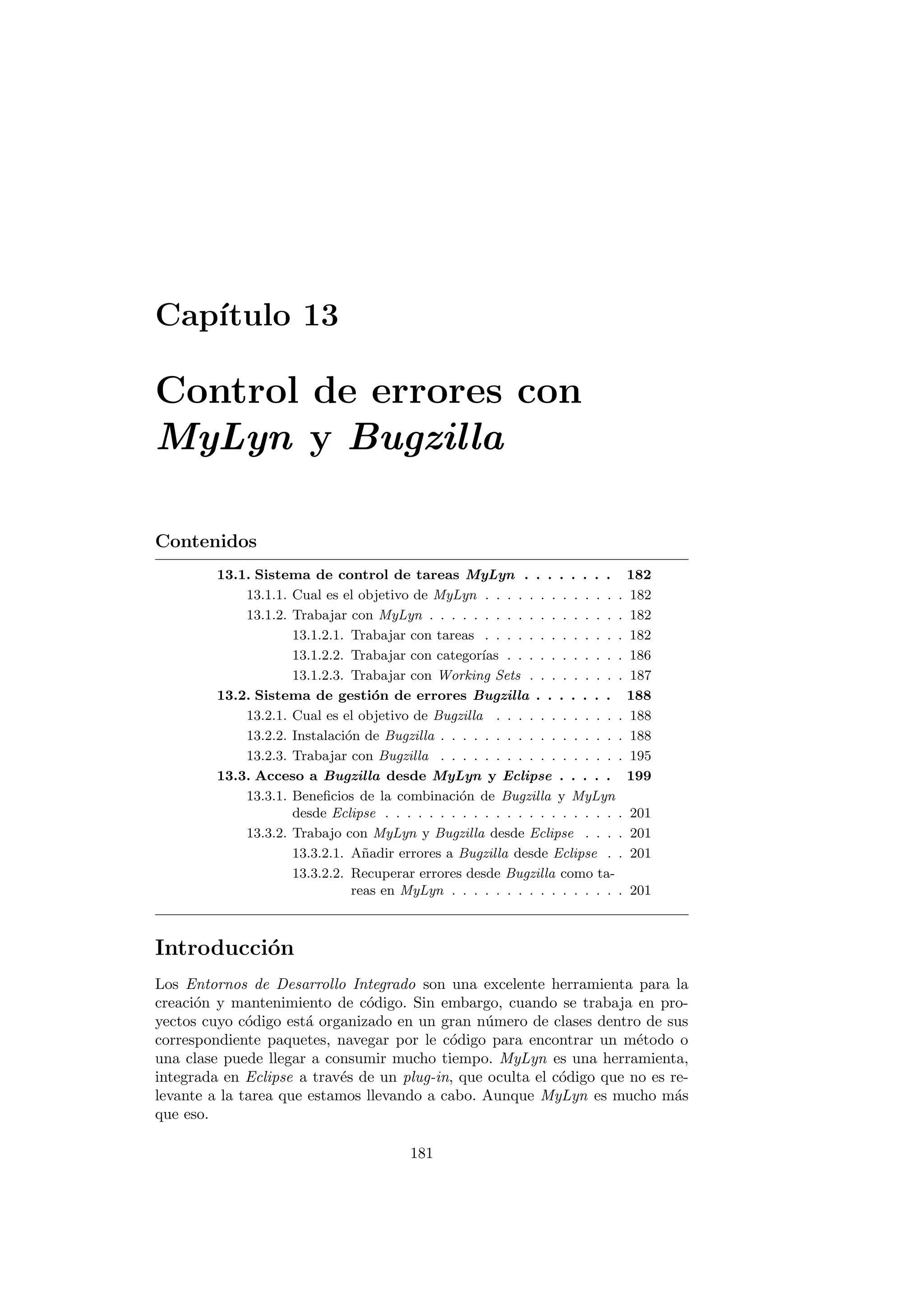 Capı́tulo 13
Control de errores con
MyLyn y Bugzilla
Contenidos
13.1. Sistema de control de tareas MyLyn . . . . . . . . 182
13.1.1. Cual es el objetivo de MyLyn . . . . . . . . . . . . . 182
13.1.2. Trabajar con MyLyn . . . . . . . . . . . . . . . . . . 182
13.1.2.1. Trabajar con tareas . . . . . . . . . . . . . 182
13.1.2.2. Trabajar con categorı́as . . . . . . . . . . . 186
13.1.2.3. Trabajar con Working Sets . . . . . . . . . 187
13.2. Sistema de gestión de errores Bugzilla . . . . . . . 188
13.2.1. Cual es el objetivo de Bugzilla . . . . . . . . . . . . 188
13.2.2. Instalación de Bugzilla . . . . . . . . . . . . . . . . . 188
13.2.3. Trabajar con Bugzilla . . . . . . . . . . . . . . . . . 195
13.3. Acceso a Bugzilla desde MyLyn y Eclipse . . . . . 199
13.3.1. Beneficios de la combinación de Bugzilla y MyLyn
desde Eclipse . . . . . . . . . . . . . . . . . . . . . . 201
13.3.2. Trabajo con MyLyn y Bugzilla desde Eclipse . . . . 201
13.3.2.1. Añadir errores a Bugzilla desde Eclipse . . 201
13.3.2.2. Recuperar errores desde Bugzilla como ta-
reas en MyLyn . . . . . . . . . . . . . . . . 201
Introducción
Los Entornos de Desarrollo Integrado son una excelente herramienta para la
creación y mantenimiento de código. Sin embargo, cuando se trabaja en pro-
yectos cuyo código está organizado en un gran número de clases dentro de sus
correspondiente paquetes, navegar por le código para encontrar un método o
una clase puede llegar a consumir mucho tiempo. MyLyn es una herramienta,
integrada en Eclipse a través de un plug-in, que oculta el código que no es re-
levante a la tarea que estamos llevando a cabo. Aunque MyLyn es mucho más
que eso.
181
 