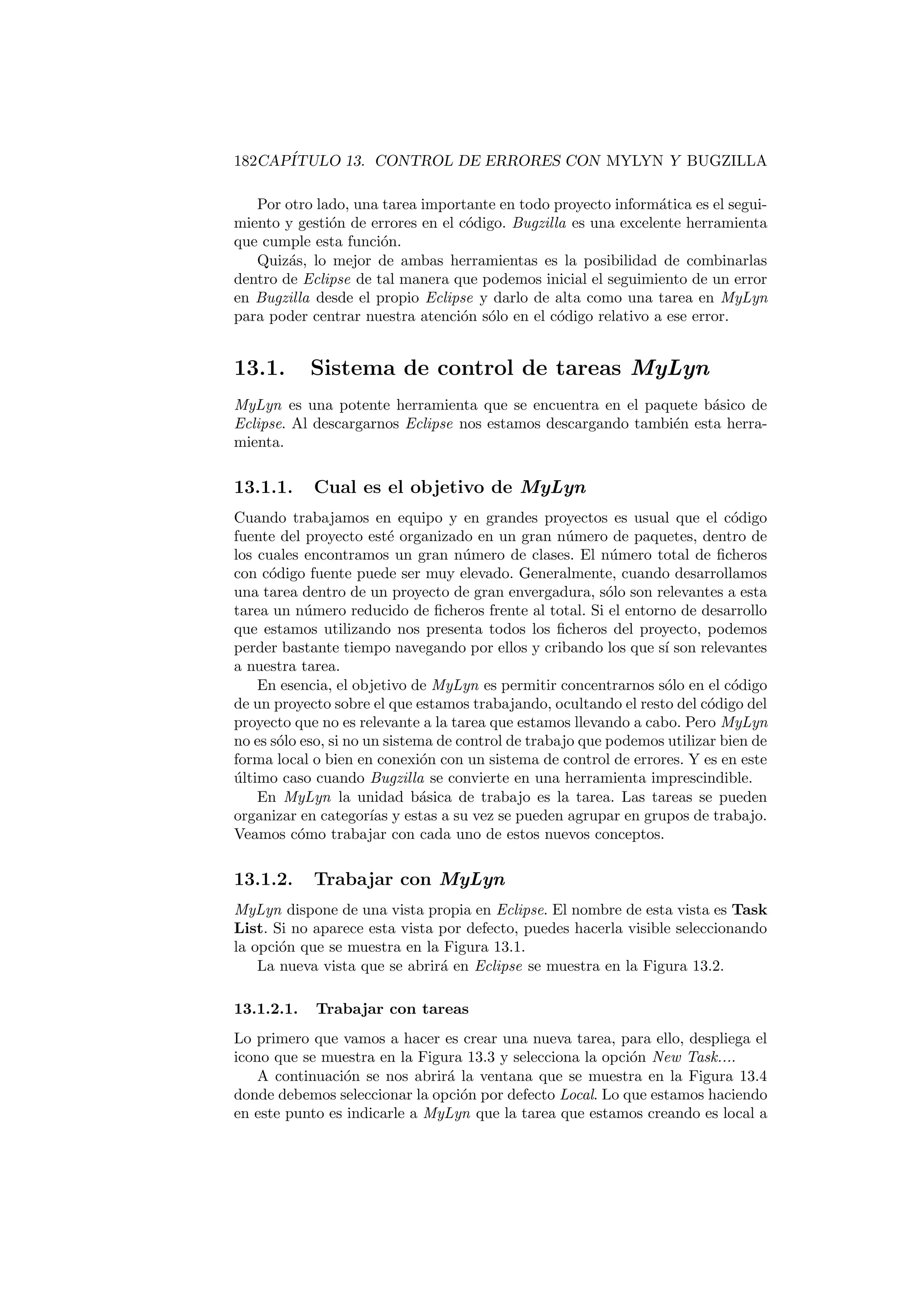 182CAPÍTULO 13. CONTROL DE ERRORES CON MYLYN Y BUGZILLA
Por otro lado, una tarea importante en todo proyecto informática es el segui-
miento y gestión de errores en el código. Bugzilla es una excelente herramienta
que cumple esta función.
Quizás, lo mejor de ambas herramientas es la posibilidad de combinarlas
dentro de Eclipse de tal manera que podemos inicial el seguimiento de un error
en Bugzilla desde el propio Eclipse y darlo de alta como una tarea en MyLyn
para poder centrar nuestra atención sólo en el código relativo a ese error.
13.1. Sistema de control de tareas MyLyn
MyLyn es una potente herramienta que se encuentra en el paquete básico de
Eclipse. Al descargarnos Eclipse nos estamos descargando también esta herra-
mienta.
13.1.1. Cual es el objetivo de MyLyn
Cuando trabajamos en equipo y en grandes proyectos es usual que el código
fuente del proyecto esté organizado en un gran número de paquetes, dentro de
los cuales encontramos un gran número de clases. El número total de ficheros
con código fuente puede ser muy elevado. Generalmente, cuando desarrollamos
una tarea dentro de un proyecto de gran envergadura, sólo son relevantes a esta
tarea un número reducido de ficheros frente al total. Si el entorno de desarrollo
que estamos utilizando nos presenta todos los ficheros del proyecto, podemos
perder bastante tiempo navegando por ellos y cribando los que sı́ son relevantes
a nuestra tarea.
En esencia, el objetivo de MyLyn es permitir concentrarnos sólo en el código
de un proyecto sobre el que estamos trabajando, ocultando el resto del código del
proyecto que no es relevante a la tarea que estamos llevando a cabo. Pero MyLyn
no es sólo eso, si no un sistema de control de trabajo que podemos utilizar bien de
forma local o bien en conexión con un sistema de control de errores. Y es en este
último caso cuando Bugzilla se convierte en una herramienta imprescindible.
En MyLyn la unidad básica de trabajo es la tarea. Las tareas se pueden
organizar en categorı́as y estas a su vez se pueden agrupar en grupos de trabajo.
Veamos cómo trabajar con cada uno de estos nuevos conceptos.
13.1.2. Trabajar con MyLyn
MyLyn dispone de una vista propia en Eclipse. El nombre de esta vista es Task
List. Si no aparece esta vista por defecto, puedes hacerla visible seleccionando
la opción que se muestra en la Figura 13.1.
La nueva vista que se abrirá en Eclipse se muestra en la Figura 13.2.
13.1.2.1. Trabajar con tareas
Lo primero que vamos a hacer es crear una nueva tarea, para ello, despliega el
icono que se muestra en la Figura 13.3 y selecciona la opción New Task....
A continuación se nos abrirá la ventana que se muestra en la Figura 13.4
donde debemos seleccionar la opción por defecto Local. Lo que estamos haciendo
en este punto es indicarle a MyLyn que la tarea que estamos creando es local a
 