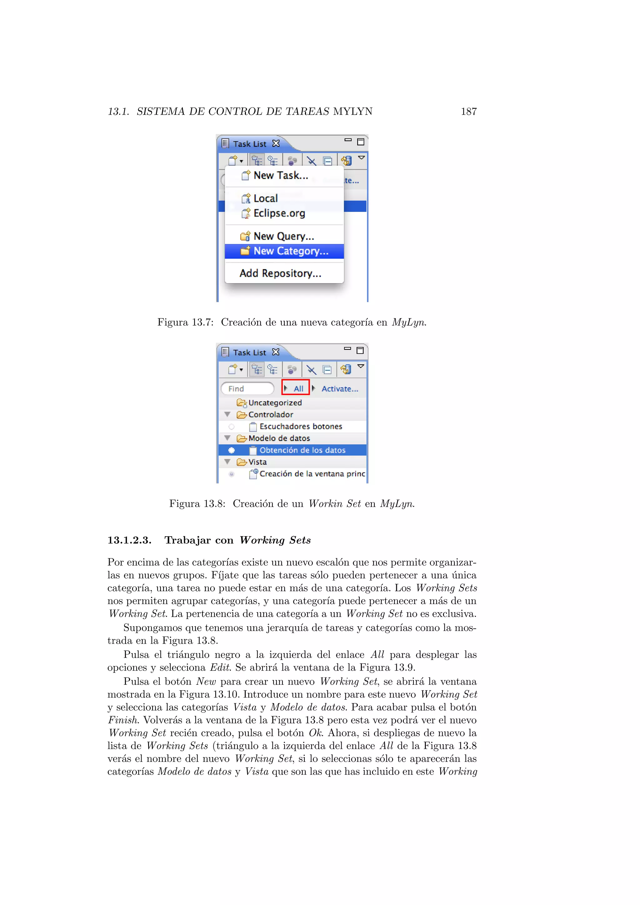13.1. SISTEMA DE CONTROL DE TAREAS MYLYN 187
Figura 13.7: Creación de una nueva categorı́a en MyLyn.
Figura 13.8: Creación de un Workin Set en MyLyn.
13.1.2.3. Trabajar con Working Sets
Por encima de las categorı́as existe un nuevo escalón que nos permite organizar-
las en nuevos grupos. Fı́jate que las tareas sólo pueden pertenecer a una única
categorı́a, una tarea no puede estar en más de una categorı́a. Los Working Sets
nos permiten agrupar categorı́as, y una categorı́a puede pertenecer a más de un
Working Set. La pertenencia de una categorı́a a un Working Set no es exclusiva.
Supongamos que tenemos una jerarquı́a de tareas y categorı́as como la mos-
trada en la Figura 13.8.
Pulsa el triángulo negro a la izquierda del enlace All para desplegar las
opciones y selecciona Edit. Se abrirá la ventana de la Figura 13.9.
Pulsa el botón New para crear un nuevo Working Set, se abrirá la ventana
mostrada en la Figura 13.10. Introduce un nombre para este nuevo Working Set
y selecciona las categorı́as Vista y Modelo de datos. Para acabar pulsa el botón
Finish. Volverás a la ventana de la Figura 13.8 pero esta vez podrá ver el nuevo
Working Set recién creado, pulsa el botón Ok. Ahora, si despliegas de nuevo la
lista de Working Sets (triángulo a la izquierda del enlace All de la Figura 13.8
verás el nombre del nuevo Working Set, si lo seleccionas sólo te aparecerán las
categorı́as Modelo de datos y Vista que son las que has incluido en este Working
 