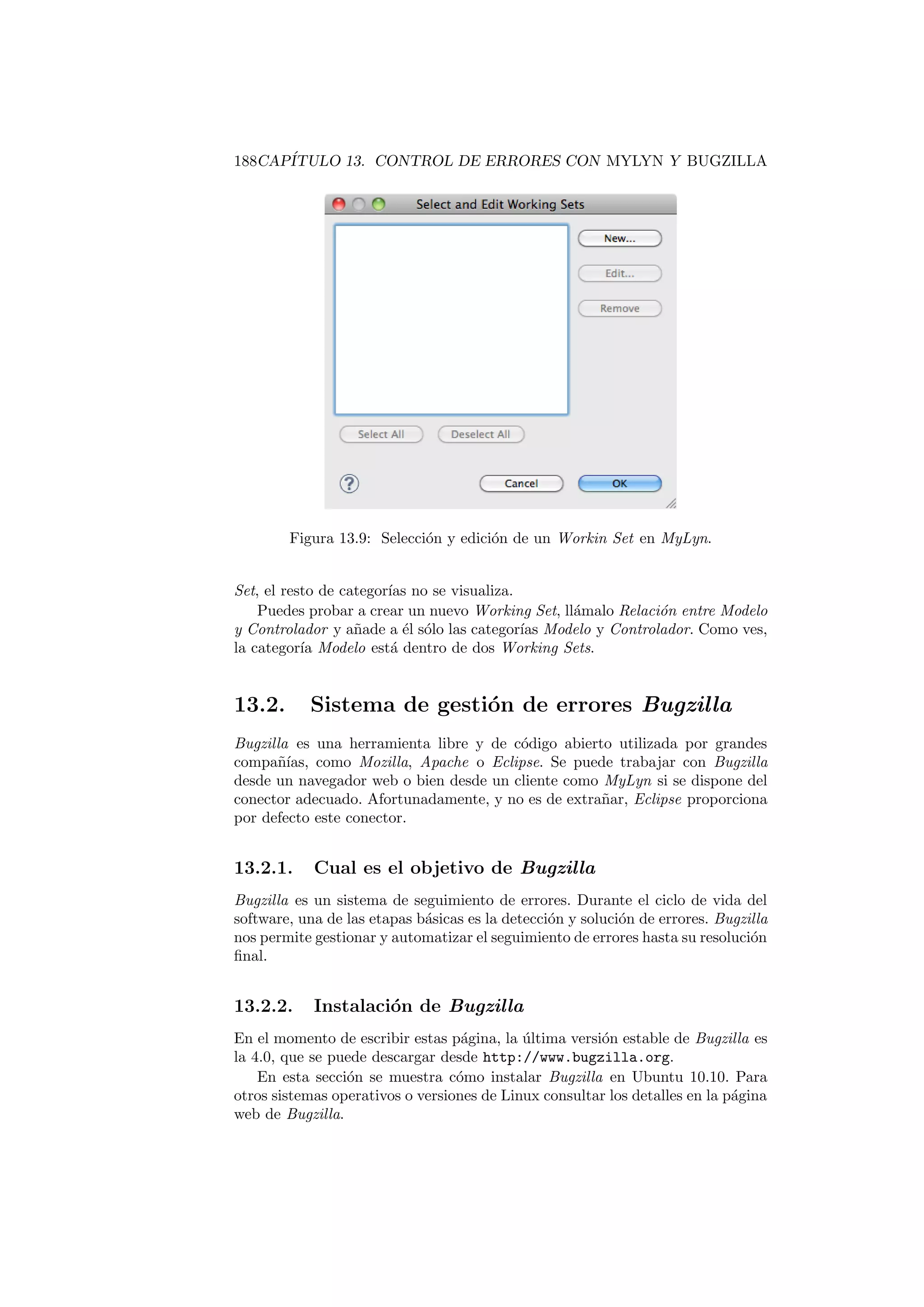 188CAPÍTULO 13. CONTROL DE ERRORES CON MYLYN Y BUGZILLA
Figura 13.9: Selección y edición de un Workin Set en MyLyn.
Set, el resto de categorı́as no se visualiza.
Puedes probar a crear un nuevo Working Set, llámalo Relación entre Modelo
y Controlador y añade a él sólo las categorı́as Modelo y Controlador. Como ves,
la categorı́a Modelo está dentro de dos Working Sets.
13.2. Sistema de gestión de errores Bugzilla
Bugzilla es una herramienta libre y de código abierto utilizada por grandes
compañı́as, como Mozilla, Apache o Eclipse. Se puede trabajar con Bugzilla
desde un navegador web o bien desde un cliente como MyLyn si se dispone del
conector adecuado. Afortunadamente, y no es de extrañar, Eclipse proporciona
por defecto este conector.
13.2.1. Cual es el objetivo de Bugzilla
Bugzilla es un sistema de seguimiento de errores. Durante el ciclo de vida del
software, una de las etapas básicas es la detección y solución de errores. Bugzilla
nos permite gestionar y automatizar el seguimiento de errores hasta su resolución
final.
13.2.2. Instalación de Bugzilla
En el momento de escribir estas página, la última versión estable de Bugzilla es
la 4.0, que se puede descargar desde http://www.bugzilla.org.
En esta sección se muestra cómo instalar Bugzilla en Ubuntu 10.10. Para
otros sistemas operativos o versiones de Linux consultar los detalles en la página
web de Bugzilla.
 