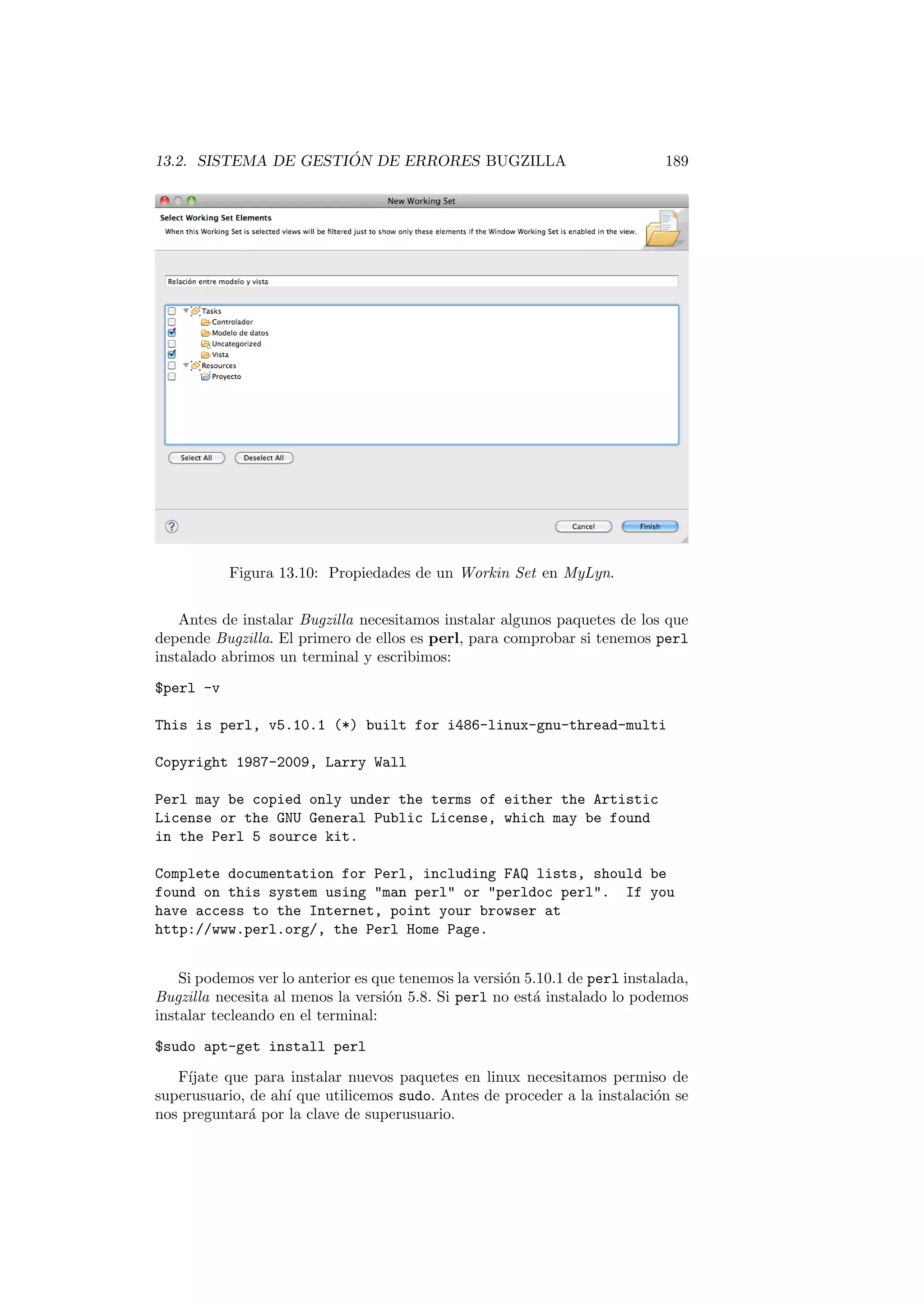 13.2. SISTEMA DE GESTIÓN DE ERRORES BUGZILLA 189
Figura 13.10: Propiedades de un Workin Set en MyLyn.
Antes de instalar Bugzilla necesitamos instalar algunos paquetes de los que
depende Bugzilla. El primero de ellos es perl, para comprobar si tenemos perl
instalado abrimos un terminal y escribimos:
$perl -v
This is perl, v5.10.1 (*) built for i486-linux-gnu-thread-multi
Copyright 1987-2009, Larry Wall
Perl may be copied only under the terms of either the Artistic
License or the GNU General Public License, which may be found
in the Perl 5 source kit.
Complete documentation for Perl, including FAQ lists, should be
found on this system using man perl or perldoc perl. If you
have access to the Internet, point your browser at
http://www.perl.org/, the Perl Home Page.
Si podemos ver lo anterior es que tenemos la versión 5.10.1 de perl instalada,
Bugzilla necesita al menos la versión 5.8. Si perl no está instalado lo podemos
instalar tecleando en el terminal:
$sudo apt-get install perl
Fı́jate que para instalar nuevos paquetes en linux necesitamos permiso de
superusuario, de ahı́ que utilicemos sudo. Antes de proceder a la instalación se
nos preguntará por la clave de superusuario.
 