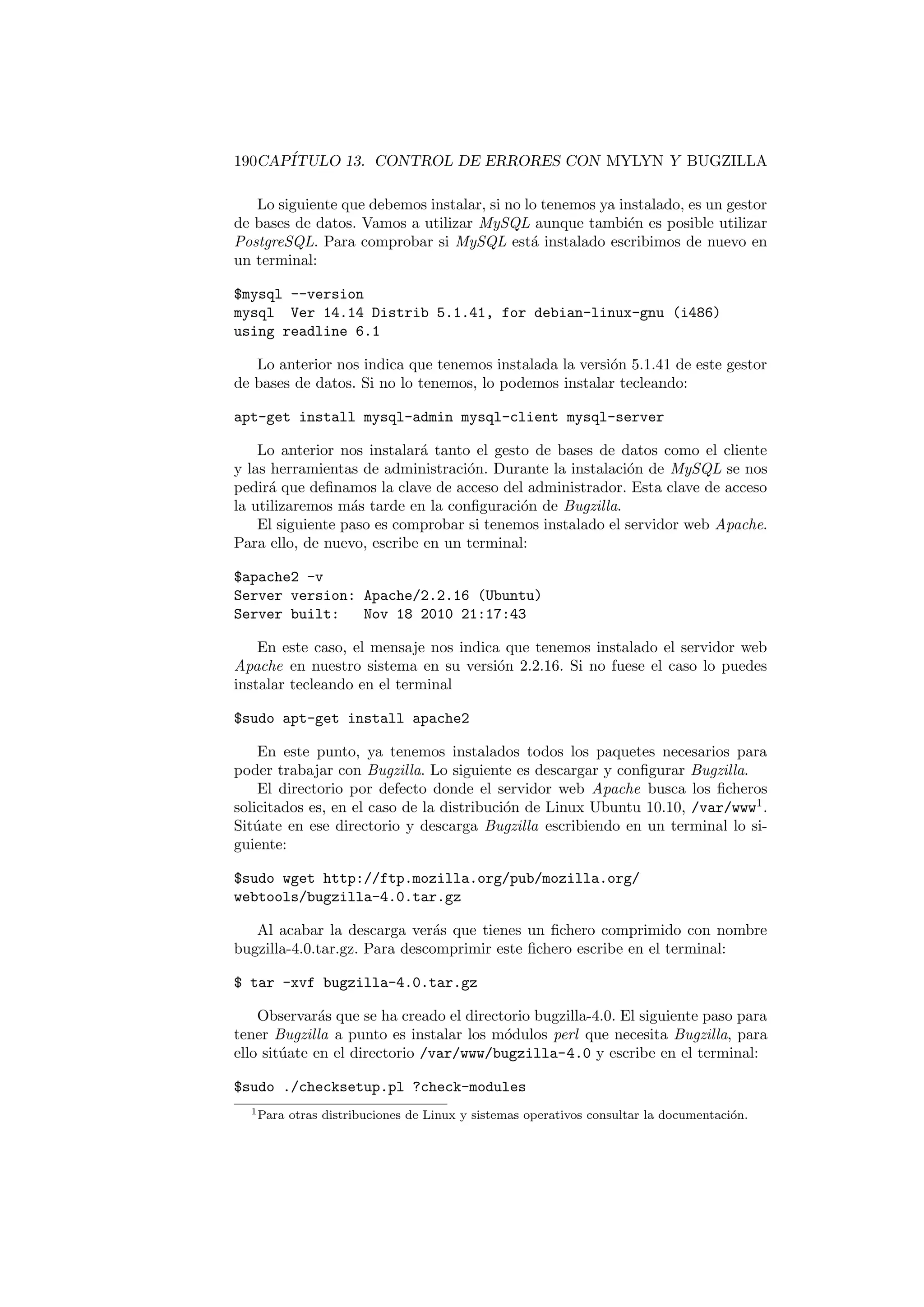 190CAPÍTULO 13. CONTROL DE ERRORES CON MYLYN Y BUGZILLA
Lo siguiente que debemos instalar, si no lo tenemos ya instalado, es un gestor
de bases de datos. Vamos a utilizar MySQL aunque también es posible utilizar
PostgreSQL. Para comprobar si MySQL está instalado escribimos de nuevo en
un terminal:
$mysql --version
mysql Ver 14.14 Distrib 5.1.41, for debian-linux-gnu (i486)
using readline 6.1
Lo anterior nos indica que tenemos instalada la versión 5.1.41 de este gestor
de bases de datos. Si no lo tenemos, lo podemos instalar tecleando:
apt-get install mysql-admin mysql-client mysql-server
Lo anterior nos instalará tanto el gesto de bases de datos como el cliente
y las herramientas de administración. Durante la instalación de MySQL se nos
pedirá que definamos la clave de acceso del administrador. Esta clave de acceso
la utilizaremos más tarde en la configuración de Bugzilla.
El siguiente paso es comprobar si tenemos instalado el servidor web Apache.
Para ello, de nuevo, escribe en un terminal:
$apache2 -v
Server version: Apache/2.2.16 (Ubuntu)
Server built: Nov 18 2010 21:17:43
En este caso, el mensaje nos indica que tenemos instalado el servidor web
Apache en nuestro sistema en su versión 2.2.16. Si no fuese el caso lo puedes
instalar tecleando en el terminal
$sudo apt-get install apache2
En este punto, ya tenemos instalados todos los paquetes necesarios para
poder trabajar con Bugzilla. Lo siguiente es descargar y configurar Bugzilla.
El directorio por defecto donde el servidor web Apache busca los ficheros
solicitados es, en el caso de la distribución de Linux Ubuntu 10.10, /var/www1
.
Sitúate en ese directorio y descarga Bugzilla escribiendo en un terminal lo si-
guiente:
$sudo wget http://ftp.mozilla.org/pub/mozilla.org/
webtools/bugzilla-4.0.tar.gz
Al acabar la descarga verás que tienes un fichero comprimido con nombre
bugzilla-4.0.tar.gz. Para descomprimir este fichero escribe en el terminal:
$ tar -xvf bugzilla-4.0.tar.gz
Observarás que se ha creado el directorio bugzilla-4.0. El siguiente paso para
tener Bugzilla a punto es instalar los módulos perl que necesita Bugzilla, para
ello sitúate en el directorio /var/www/bugzilla-4.0 y escribe en el terminal:
$sudo ./checksetup.pl ?check-modules
1Para otras distribuciones de Linux y sistemas operativos consultar la documentación.
 