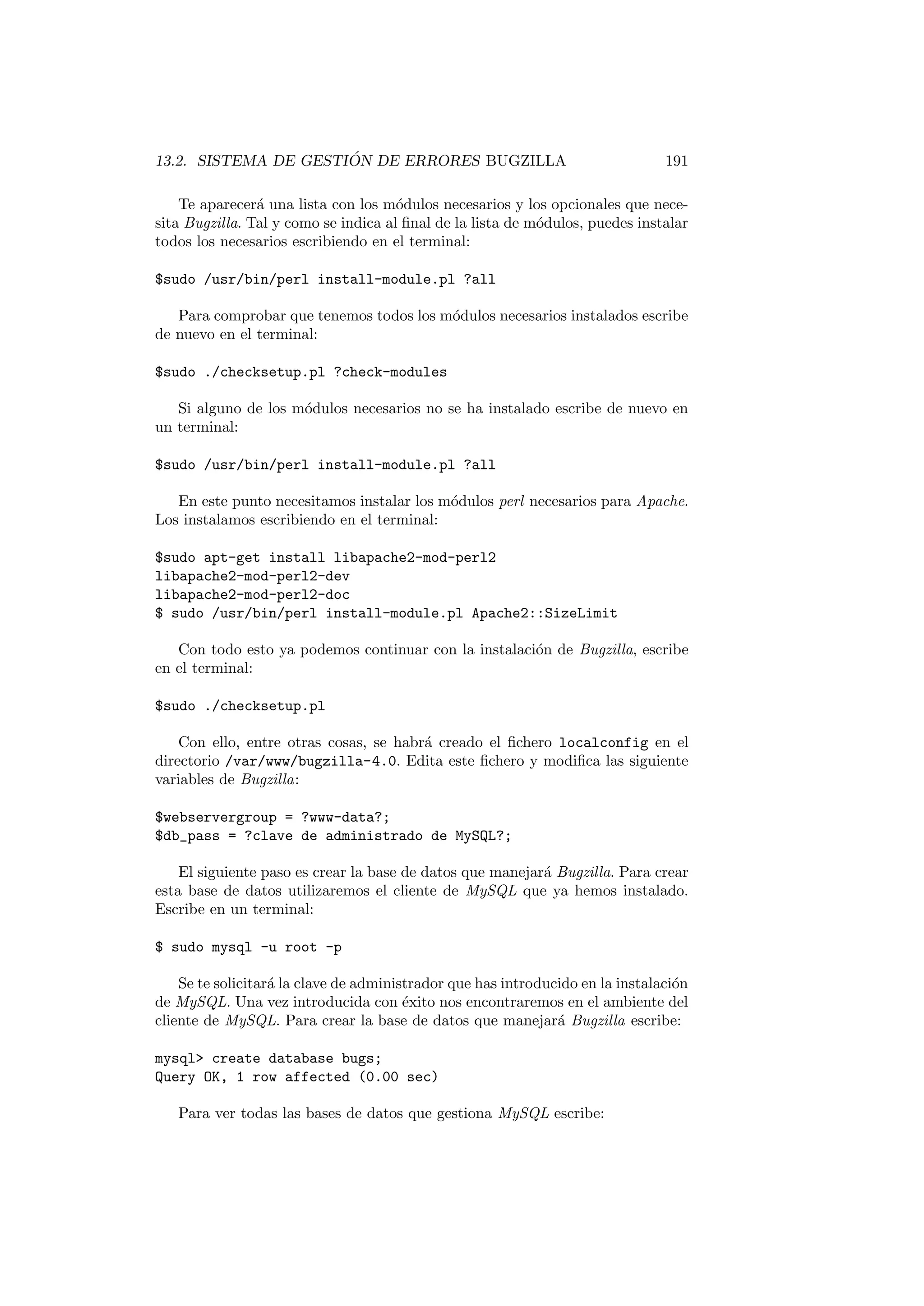13.2. SISTEMA DE GESTIÓN DE ERRORES BUGZILLA 191
Te aparecerá una lista con los módulos necesarios y los opcionales que nece-
sita Bugzilla. Tal y como se indica al final de la lista de módulos, puedes instalar
todos los necesarios escribiendo en el terminal:
$sudo /usr/bin/perl install-module.pl ?all
Para comprobar que tenemos todos los módulos necesarios instalados escribe
de nuevo en el terminal:
$sudo ./checksetup.pl ?check-modules
Si alguno de los módulos necesarios no se ha instalado escribe de nuevo en
un terminal:
$sudo /usr/bin/perl install-module.pl ?all
En este punto necesitamos instalar los módulos perl necesarios para Apache.
Los instalamos escribiendo en el terminal:
$sudo apt-get install libapache2-mod-perl2
libapache2-mod-perl2-dev
libapache2-mod-perl2-doc
$ sudo /usr/bin/perl install-module.pl Apache2::SizeLimit
Con todo esto ya podemos continuar con la instalación de Bugzilla, escribe
en el terminal:
$sudo ./checksetup.pl
Con ello, entre otras cosas, se habrá creado el fichero localconfig en el
directorio /var/www/bugzilla-4.0. Edita este fichero y modifica las siguiente
variables de Bugzilla:
$webservergroup = ?www-data?;
$db_pass = ?clave de administrado de MySQL?;
El siguiente paso es crear la base de datos que manejará Bugzilla. Para crear
esta base de datos utilizaremos el cliente de MySQL que ya hemos instalado.
Escribe en un terminal:
$ sudo mysql -u root -p
Se te solicitará la clave de administrador que has introducido en la instalación
de MySQL. Una vez introducida con éxito nos encontraremos en el ambiente del
cliente de MySQL. Para crear la base de datos que manejará Bugzilla escribe:
mysql create database bugs;
Query OK, 1 row affected (0.00 sec)
Para ver todas las bases de datos que gestiona MySQL escribe:
 