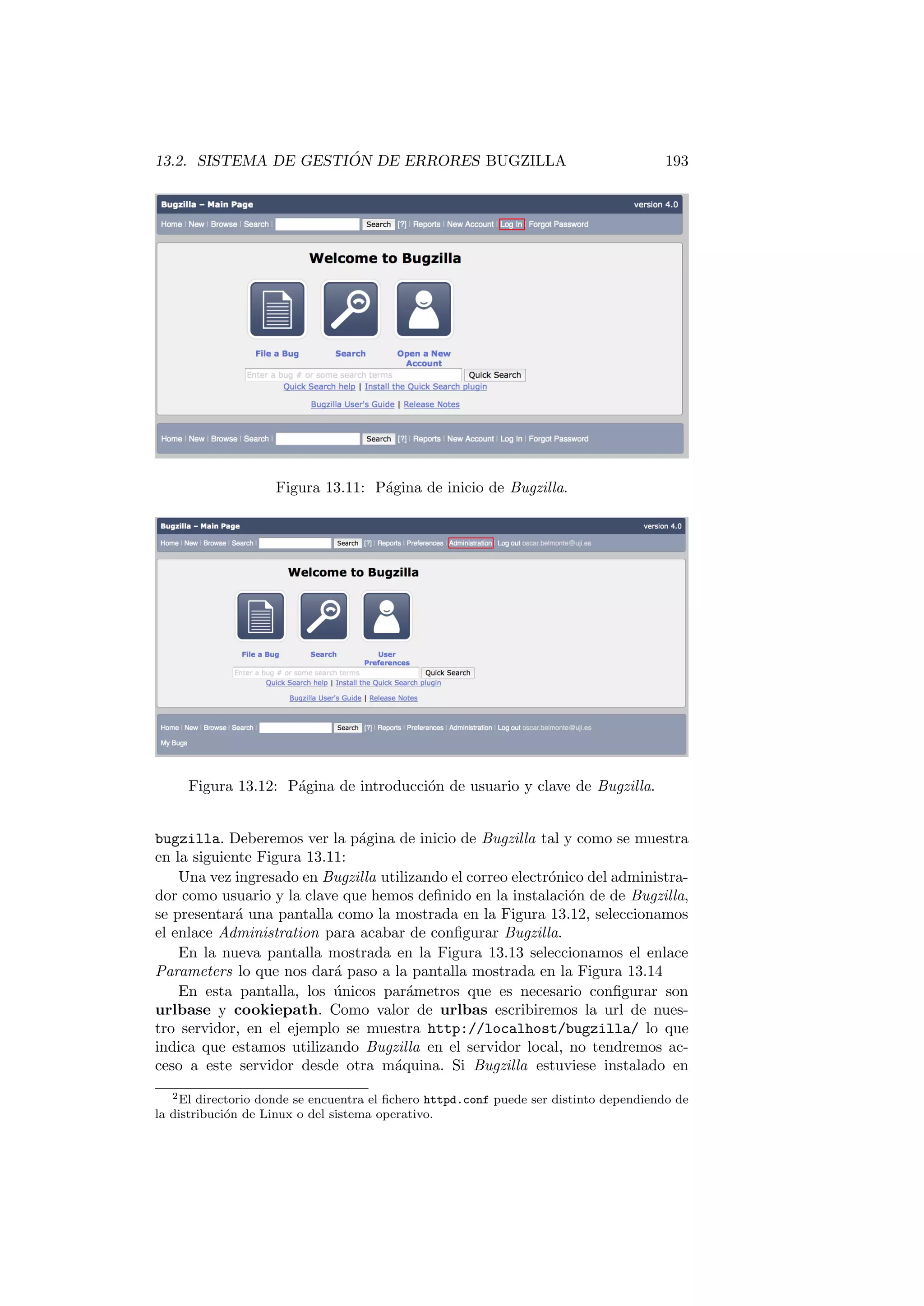 13.2. SISTEMA DE GESTIÓN DE ERRORES BUGZILLA 193
Figura 13.11: Página de inicio de Bugzilla.
Figura 13.12: Página de introducción de usuario y clave de Bugzilla.
bugzilla. Deberemos ver la página de inicio de Bugzilla tal y como se muestra
en la siguiente Figura 13.11:
Una vez ingresado en Bugzilla utilizando el correo electrónico del administra-
dor como usuario y la clave que hemos definido en la instalación de de Bugzilla,
se presentará una pantalla como la mostrada en la Figura 13.12, seleccionamos
el enlace Administration para acabar de configurar Bugzilla.
En la nueva pantalla mostrada en la Figura 13.13 seleccionamos el enlace
Parameters lo que nos dará paso a la pantalla mostrada en la Figura 13.14
En esta pantalla, los únicos parámetros que es necesario configurar son
urlbase y cookiepath. Como valor de urlbas escribiremos la url de nues-
tro servidor, en el ejemplo se muestra http://localhost/bugzilla/ lo que
indica que estamos utilizando Bugzilla en el servidor local, no tendremos ac-
ceso a este servidor desde otra máquina. Si Bugzilla estuviese instalado en
2El directorio donde se encuentra el fichero httpd.conf puede ser distinto dependiendo de
la distribución de Linux o del sistema operativo.
 