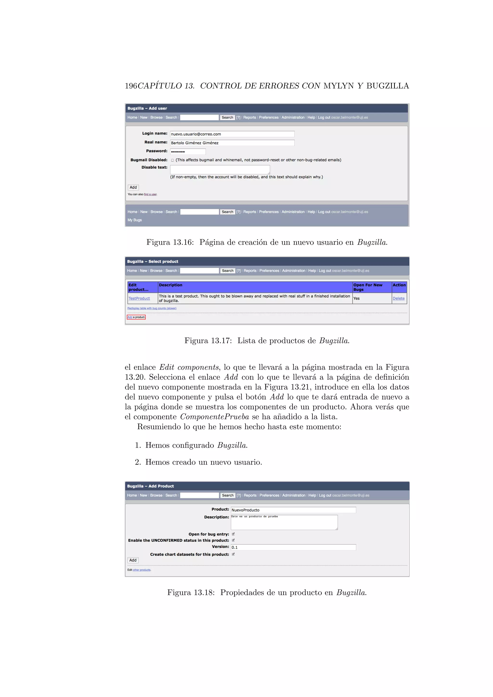 196CAPÍTULO 13. CONTROL DE ERRORES CON MYLYN Y BUGZILLA
Figura 13.16: Página de creación de un nuevo usuario en Bugzilla.
Figura 13.17: Lista de productos de Bugzilla.
el enlace Edit components, lo que te llevará a la página mostrada en la Figura
13.20. Selecciona el enlace Add con lo que te llevará a la página de definición
del nuevo componente mostrada en la Figura 13.21, introduce en ella los datos
del nuevo componente y pulsa el botón Add lo que te dará entrada de nuevo a
la página donde se muestra los componentes de un producto. Ahora verás que
el componente ComponentePrueba se ha añadido a la lista.
Resumiendo lo que he hemos hecho hasta este momento:
1. Hemos configurado Bugzilla.
2. Hemos creado un nuevo usuario.
Figura 13.18: Propiedades de un producto en Bugzilla.
 