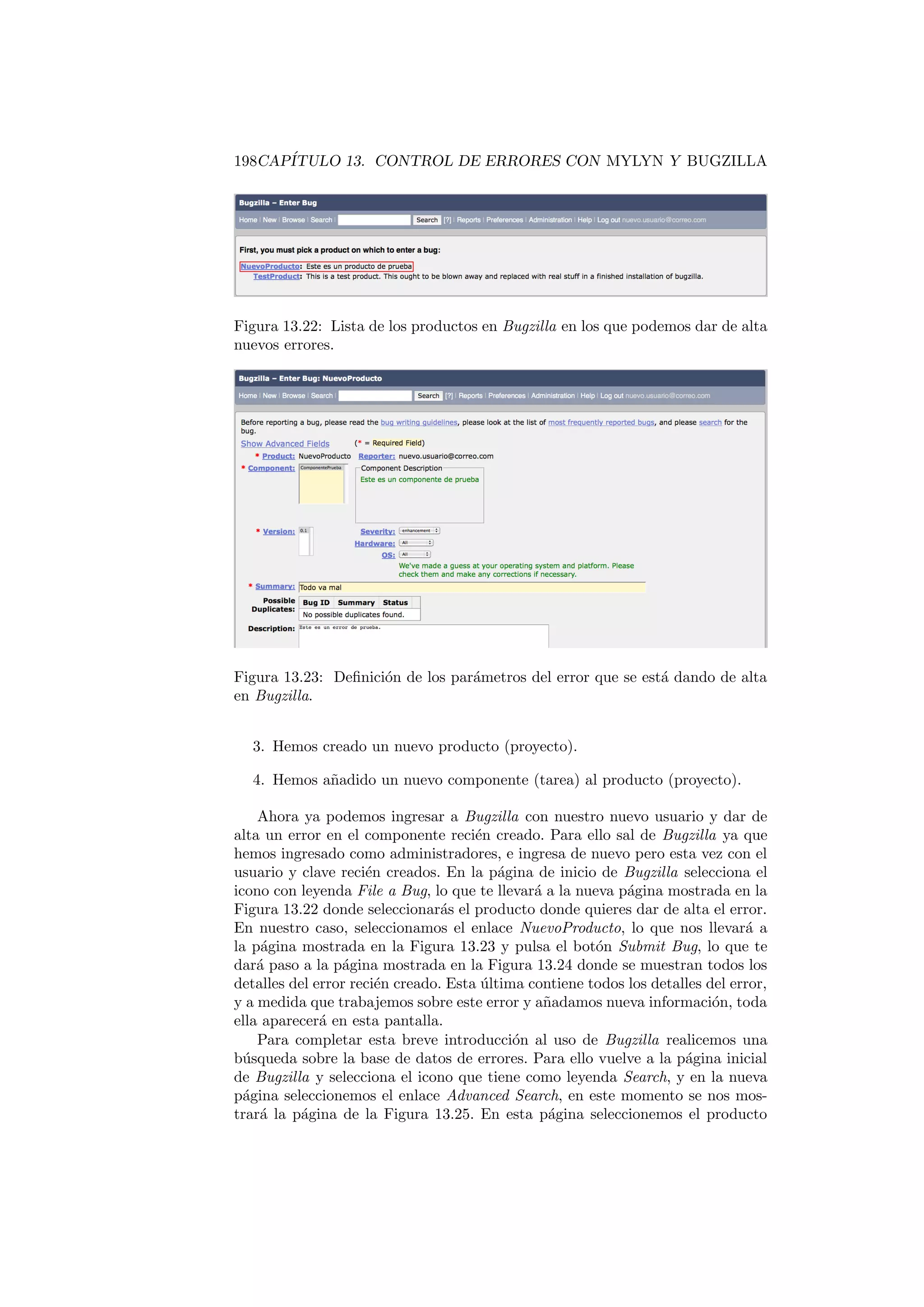 198CAPÍTULO 13. CONTROL DE ERRORES CON MYLYN Y BUGZILLA
Figura 13.22: Lista de los productos en Bugzilla en los que podemos dar de alta
nuevos errores.
Figura 13.23: Definición de los parámetros del error que se está dando de alta
en Bugzilla.
3. Hemos creado un nuevo producto (proyecto).
4. Hemos añadido un nuevo componente (tarea) al producto (proyecto).
Ahora ya podemos ingresar a Bugzilla con nuestro nuevo usuario y dar de
alta un error en el componente recién creado. Para ello sal de Bugzilla ya que
hemos ingresado como administradores, e ingresa de nuevo pero esta vez con el
usuario y clave recién creados. En la página de inicio de Bugzilla selecciona el
icono con leyenda File a Bug, lo que te llevará a la nueva página mostrada en la
Figura 13.22 donde seleccionarás el producto donde quieres dar de alta el error.
En nuestro caso, seleccionamos el enlace NuevoProducto, lo que nos llevará a
la página mostrada en la Figura 13.23 y pulsa el botón Submit Bug, lo que te
dará paso a la página mostrada en la Figura 13.24 donde se muestran todos los
detalles del error recién creado. Esta última contiene todos los detalles del error,
y a medida que trabajemos sobre este error y añadamos nueva información, toda
ella aparecerá en esta pantalla.
Para completar esta breve introducción al uso de Bugzilla realicemos una
búsqueda sobre la base de datos de errores. Para ello vuelve a la página inicial
de Bugzilla y selecciona el icono que tiene como leyenda Search, y en la nueva
página seleccionemos el enlace Advanced Search, en este momento se nos mos-
trará la página de la Figura 13.25. En esta página seleccionemos el producto
 