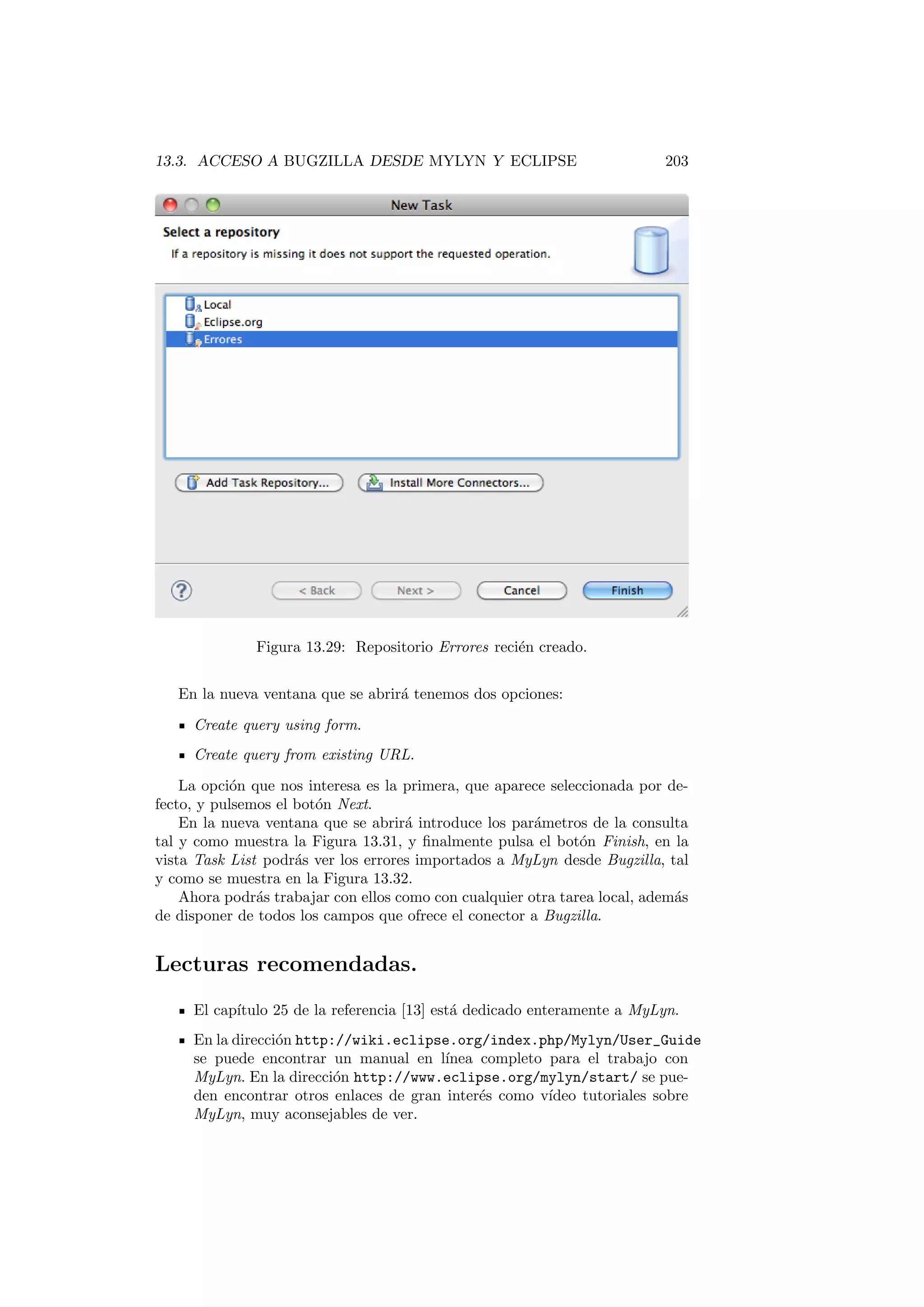 13.3. ACCESO A BUGZILLA DESDE MYLYN Y ECLIPSE 203
Figura 13.29: Repositorio Errores recién creado.
En la nueva ventana que se abrirá tenemos dos opciones:
Create query using form.
Create query from existing URL.
La opción que nos interesa es la primera, que aparece seleccionada por de-
fecto, y pulsemos el botón Next.
En la nueva ventana que se abrirá introduce los parámetros de la consulta
tal y como muestra la Figura 13.31, y finalmente pulsa el botón Finish, en la
vista Task List podrás ver los errores importados a MyLyn desde Bugzilla, tal
y como se muestra en la Figura 13.32.
Ahora podrás trabajar con ellos como con cualquier otra tarea local, además
de disponer de todos los campos que ofrece el conector a Bugzilla.
Lecturas recomendadas.
El capı́tulo 25 de la referencia [13] está dedicado enteramente a MyLyn.
En la dirección http://wiki.eclipse.org/index.php/Mylyn/User_Guide
se puede encontrar un manual en lı́nea completo para el trabajo con
MyLyn. En la dirección http://www.eclipse.org/mylyn/start/ se pue-
den encontrar otros enlaces de gran interés como vı́deo tutoriales sobre
MyLyn, muy aconsejables de ver.
 
