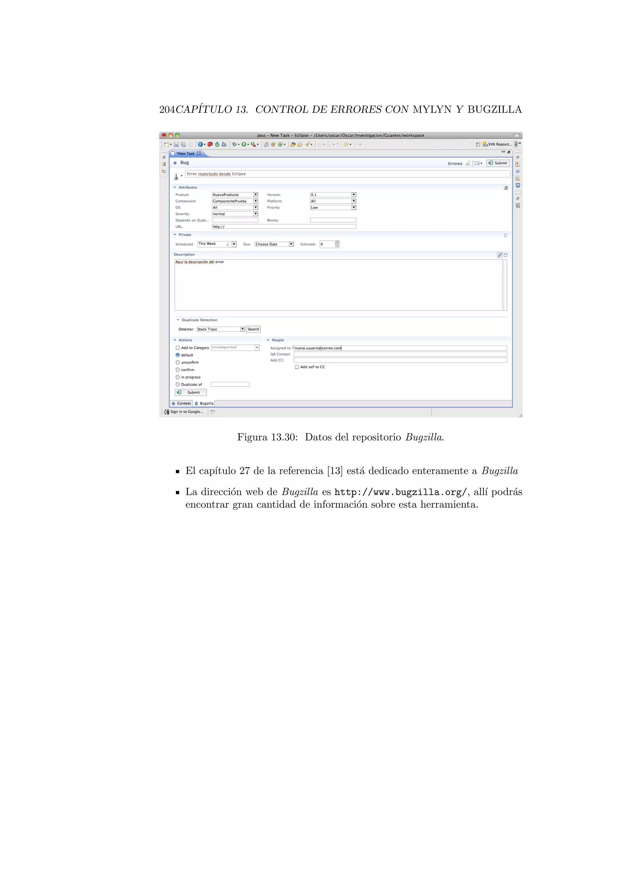 204CAPÍTULO 13. CONTROL DE ERRORES CON MYLYN Y BUGZILLA
Figura 13.30: Datos del repositorio Bugzilla.
El capı́tulo 27 de la referencia [13] está dedicado enteramente a Bugzilla
La dirección web de Bugzilla es http://www.bugzilla.org/, allı́ podrás
encontrar gran cantidad de información sobre esta herramienta.
 