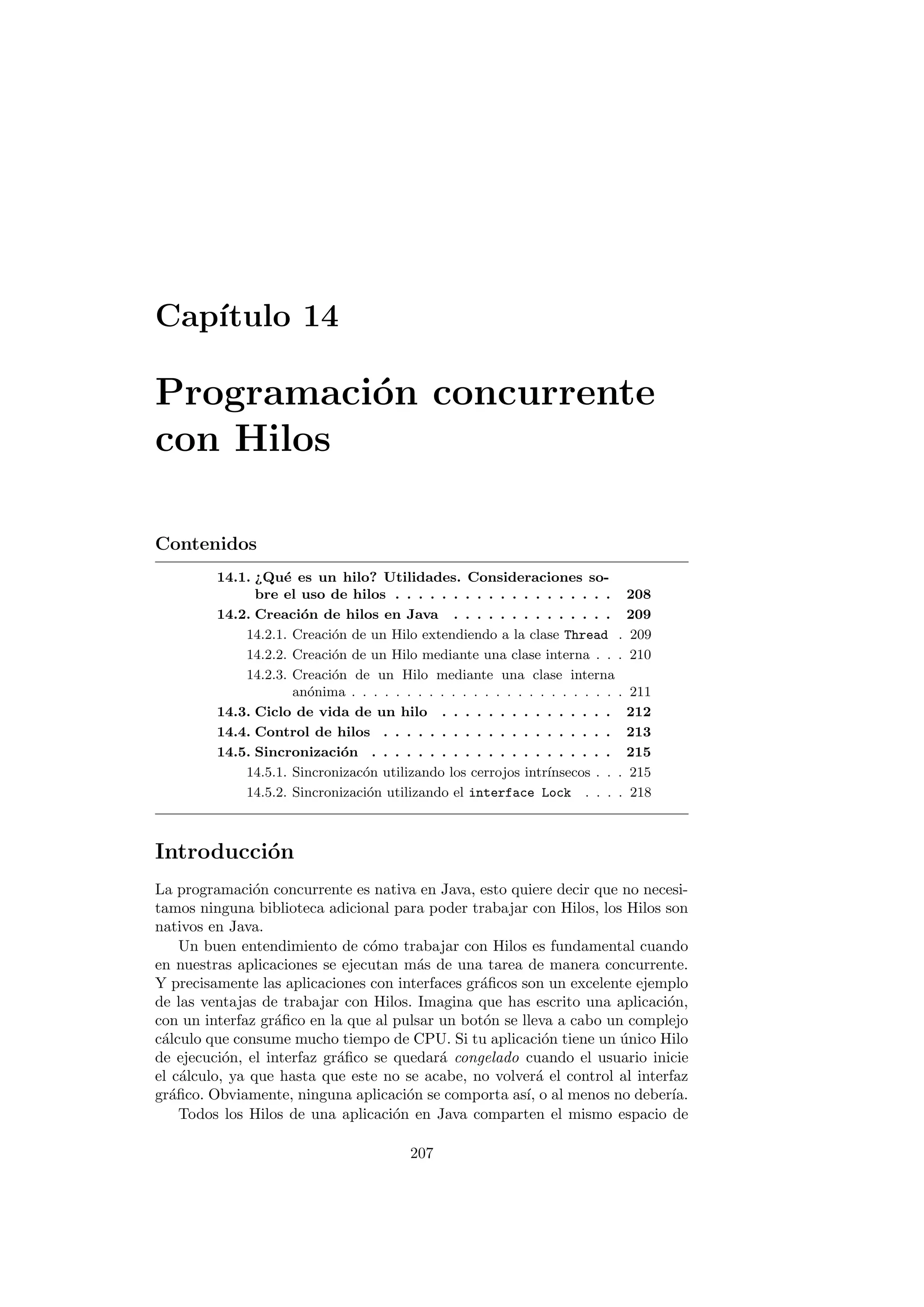 Capı́tulo 14
Programación concurrente
con Hilos
Contenidos
14.1. ¿Qué es un hilo? Utilidades. Consideraciones so-
bre el uso de hilos . . . . . . . . . . . . . . . . . . . 208
14.2. Creación de hilos en Java . . . . . . . . . . . . . . 209
14.2.1. Creación de un Hilo extendiendo a la clase Thread . 209
14.2.2. Creación de un Hilo mediante una clase interna . . . 210
14.2.3. Creación de un Hilo mediante una clase interna
anónima . . . . . . . . . . . . . . . . . . . . . . . . . 211
14.3. Ciclo de vida de un hilo . . . . . . . . . . . . . . . 212
14.4. Control de hilos . . . . . . . . . . . . . . . . . . . . 213
14.5. Sincronización . . . . . . . . . . . . . . . . . . . . . 215
14.5.1. Sincronizacón utilizando los cerrojos intrı́nsecos . . . 215
14.5.2. Sincronización utilizando el interface Lock . . . . 218
Introducción
La programación concurrente es nativa en Java, esto quiere decir que no necesi-
tamos ninguna biblioteca adicional para poder trabajar con Hilos, los Hilos son
nativos en Java.
Un buen entendimiento de cómo trabajar con Hilos es fundamental cuando
en nuestras aplicaciones se ejecutan más de una tarea de manera concurrente.
Y precisamente las aplicaciones con interfaces gráficos son un excelente ejemplo
de las ventajas de trabajar con Hilos. Imagina que has escrito una aplicación,
con un interfaz gráfico en la que al pulsar un botón se lleva a cabo un complejo
cálculo que consume mucho tiempo de CPU. Si tu aplicación tiene un único Hilo
de ejecución, el interfaz gráfico se quedará congelado cuando el usuario inicie
el cálculo, ya que hasta que este no se acabe, no volverá el control al interfaz
gráfico. Obviamente, ninguna aplicación se comporta ası́, o al menos no deberı́a.
Todos los Hilos de una aplicación en Java comparten el mismo espacio de
207
 