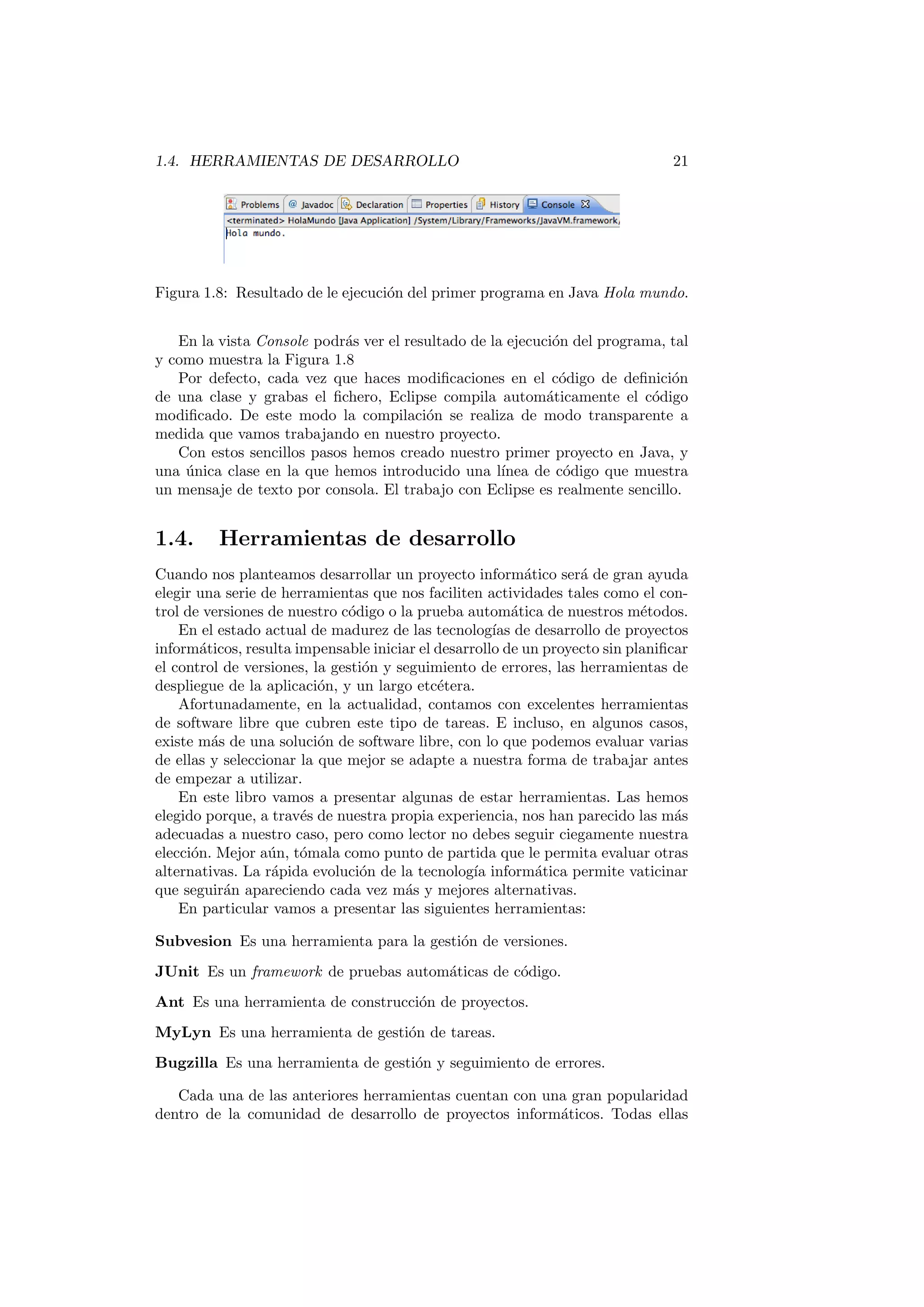 1.4. HERRAMIENTAS DE DESARROLLO 21
Figura 1.8: Resultado de le ejecución del primer programa en Java Hola mundo.
En la vista Console podrás ver el resultado de la ejecución del programa, tal
y como muestra la Figura 1.8
Por defecto, cada vez que haces modificaciones en el código de definición
de una clase y grabas el fichero, Eclipse compila automáticamente el código
modificado. De este modo la compilación se realiza de modo transparente a
medida que vamos trabajando en nuestro proyecto.
Con estos sencillos pasos hemos creado nuestro primer proyecto en Java, y
una única clase en la que hemos introducido una lı́nea de código que muestra
un mensaje de texto por consola. El trabajo con Eclipse es realmente sencillo.
1.4. Herramientas de desarrollo
Cuando nos planteamos desarrollar un proyecto informático será de gran ayuda
elegir una serie de herramientas que nos faciliten actividades tales como el con-
trol de versiones de nuestro código o la prueba automática de nuestros métodos.
En el estado actual de madurez de las tecnologı́as de desarrollo de proyectos
informáticos, resulta impensable iniciar el desarrollo de un proyecto sin planificar
el control de versiones, la gestión y seguimiento de errores, las herramientas de
despliegue de la aplicación, y un largo etcétera.
Afortunadamente, en la actualidad, contamos con excelentes herramientas
de software libre que cubren este tipo de tareas. E incluso, en algunos casos,
existe más de una solución de software libre, con lo que podemos evaluar varias
de ellas y seleccionar la que mejor se adapte a nuestra forma de trabajar antes
de empezar a utilizar.
En este libro vamos a presentar algunas de estar herramientas. Las hemos
elegido porque, a través de nuestra propia experiencia, nos han parecido las más
adecuadas a nuestro caso, pero como lector no debes seguir ciegamente nuestra
elección. Mejor aún, tómala como punto de partida que le permita evaluar otras
alternativas. La rápida evolución de la tecnologı́a informática permite vaticinar
que seguirán apareciendo cada vez más y mejores alternativas.
En particular vamos a presentar las siguientes herramientas:
Subvesion Es una herramienta para la gestión de versiones.
JUnit Es un framework de pruebas automáticas de código.
Ant Es una herramienta de construcción de proyectos.
MyLyn Es una herramienta de gestión de tareas.
Bugzilla Es una herramienta de gestión y seguimiento de errores.
Cada una de las anteriores herramientas cuentan con una gran popularidad
dentro de la comunidad de desarrollo de proyectos informáticos. Todas ellas
 