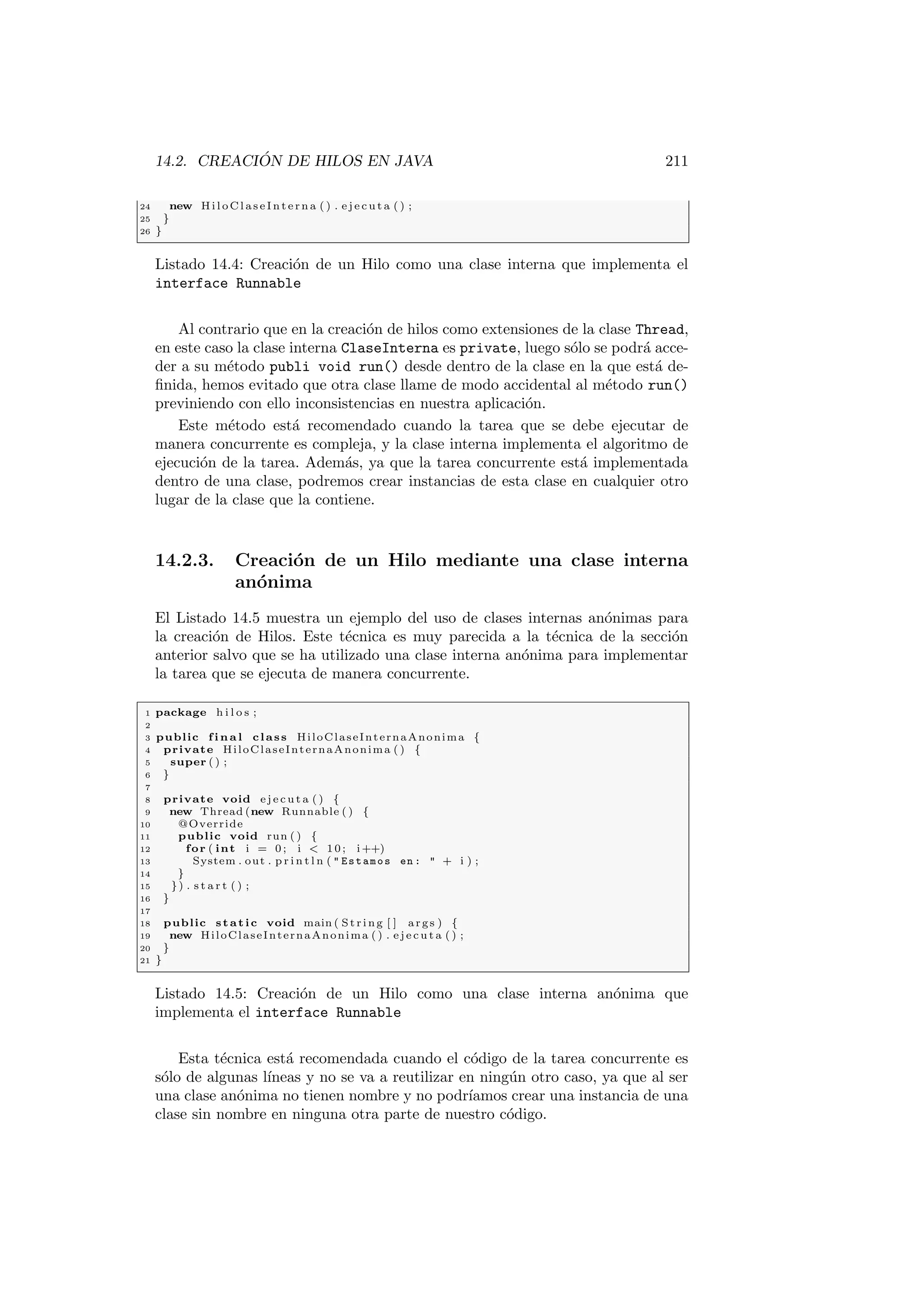 14.2. CREACIÓN DE HILOS EN JAVA 211
24 new H il oC l as eI nt e rn a ( ) . e j e c u t a ( ) ;
25 }
26 }
Listado 14.4: Creación de un Hilo como una clase interna que implementa el
interface Runnable
Al contrario que en la creación de hilos como extensiones de la clase Thread,
en este caso la clase interna ClaseInterna es private, luego sólo se podrá acce-
der a su método publi void run() desde dentro de la clase en la que está de-
finida, hemos evitado que otra clase llame de modo accidental al método run()
previniendo con ello inconsistencias en nuestra aplicación.
Este método está recomendado cuando la tarea que se debe ejecutar de
manera concurrente es compleja, y la clase interna implementa el algoritmo de
ejecución de la tarea. Además, ya que la tarea concurrente está implementada
dentro de una clase, podremos crear instancias de esta clase en cualquier otro
lugar de la clase que la contiene.
14.2.3. Creación de un Hilo mediante una clase interna
anónima
El Listado 14.5 muestra un ejemplo del uso de clases internas anónimas para
la creación de Hilos. Este técnica es muy parecida a la técnica de la sección
anterior salvo que se ha utilizado una clase interna anónima para implementar
la tarea que se ejecuta de manera concurrente.
1 package h i l o s ;
2
3 public f i n a l class HiloClaseInternaAnonima {
4 private HiloClaseInternaAnonima ( ) {
5 super ( ) ;
6 }
7
8 private void e j e c u t a ( ) {
9 new Thread (new Runnable ( ) {
10 @Override
11 public void run ( ) {
12 for ( int i = 0 ; i  10; i++)
13 System . out . p r i n t l n (  Estamos en :  + i ) ;
14 }
15 }) . s t a r t ( ) ;
16 }
17
18 public static void main ( St rin g [ ] args ) {
19 new HiloClaseInternaAnonima ( ) . e j e c u t a ( ) ;
20 }
21 }
Listado 14.5: Creación de un Hilo como una clase interna anónima que
implementa el interface Runnable
Esta técnica está recomendada cuando el código de la tarea concurrente es
sólo de algunas lı́neas y no se va a reutilizar en ningún otro caso, ya que al ser
una clase anónima no tienen nombre y no podrı́amos crear una instancia de una
clase sin nombre en ninguna otra parte de nuestro código.
 