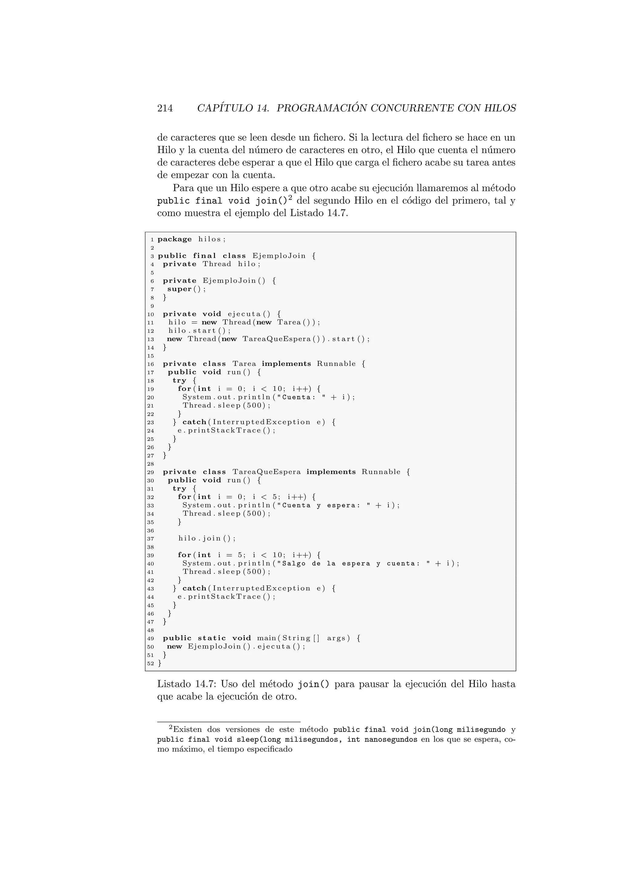 214 CAPÍTULO 14. PROGRAMACIÓN CONCURRENTE CON HILOS
de caracteres que se leen desde un fichero. Si la lectura del fichero se hace en un
Hilo y la cuenta del número de caracteres en otro, el Hilo que cuenta el número
de caracteres debe esperar a que el Hilo que carga el fichero acabe su tarea antes
de empezar con la cuenta.
Para que un Hilo espere a que otro acabe su ejecución llamaremos al método
public final void join()2
del segundo Hilo en el código del primero, tal y
como muestra el ejemplo del Listado 14.7.
1 package h i l o s ;
2
3 public f i n a l class EjemploJoin {
4 private Thread h i l o ;
5
6 private EjemploJoin ( ) {
7 super ( ) ;
8 }
9
10 private void e j e c u t a ( ) {
11 h i l o = new Thread (new Tarea ( ) ) ;
12 h i l o . s t a r t ( ) ;
13 new Thread (new TareaQueEspera ( ) ) . s t a r t ( ) ;
14 }
15
16 private class Tarea implements Runnable {
17 public void run ( ) {
18 try {
19 for ( int i = 0 ; i  10; i++) {
20 System . out . p r i n t l n (  Cuenta :  + i ) ;
21 Thread . s l e e p (500) ;
22 }
23 } catch ( InterruptedException e ) {
24 e . printStackTrace ( ) ;
25 }
26 }
27 }
28
29 private class TareaQueEspera implements Runnable {
30 public void run ( ) {
31 try {
32 for ( int i = 0 ; i  5 ; i++) {
33 System . out . p r i n t l n (  Cuenta y espera :  + i ) ;
34 Thread . s l e e p (500) ;
35 }
36
37 h i l o . j o i n ( ) ;
38
39 for ( int i = 5 ; i  10; i++) {
40 System . out . p r i n t l n (  Salgo de la espera y cuenta :  + i ) ;
41 Thread . s l e e p (500) ;
42 }
43 } catch ( InterruptedException e ) {
44 e . printStackTrace ( ) ;
45 }
46 }
47 }
48
49 public static void main ( St ri ng [ ] args ) {
50 new EjemploJoin ( ) . e j e c u t a ( ) ;
51 }
52 }
Listado 14.7: Uso del método join() para pausar la ejecución del Hilo hasta
que acabe la ejecución de otro.
2Existen dos versiones de este método public final void join(long milisegundo y
public final void sleep(long milisegundos, int nanosegundos en los que se espera, co-
mo máximo, el tiempo especificado
 