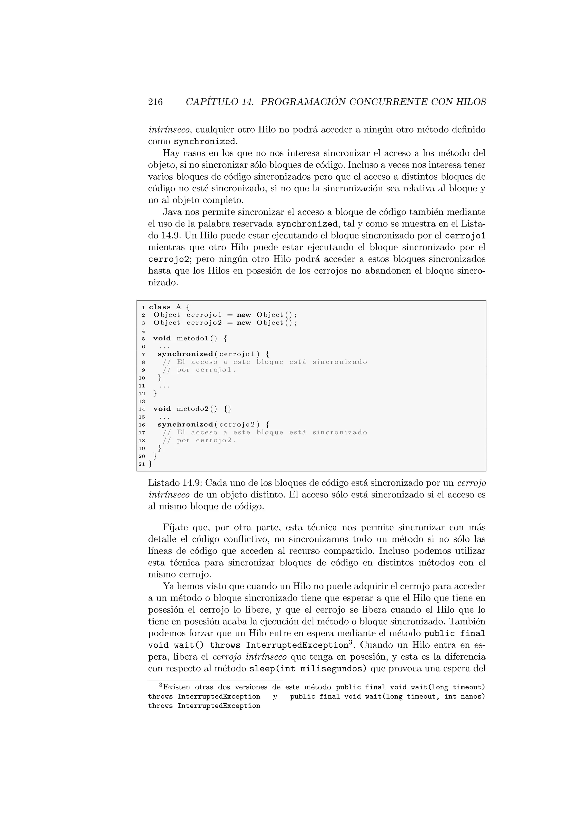 216 CAPÍTULO 14. PROGRAMACIÓN CONCURRENTE CON HILOS
intrı́nseco, cualquier otro Hilo no podrá acceder a ningún otro método definido
como synchronized.
Hay casos en los que no nos interesa sincronizar el acceso a los método del
objeto, si no sincronizar sólo bloques de código. Incluso a veces nos interesa tener
varios bloques de código sincronizados pero que el acceso a distintos bloques de
código no esté sincronizado, si no que la sincronización sea relativa al bloque y
no al objeto completo.
Java nos permite sincronizar el acceso a bloque de código también mediante
el uso de la palabra reservada synchronized, tal y como se muestra en el Lista-
do 14.9. Un Hilo puede estar ejecutando el bloque sincronizado por el cerrojo1
mientras que otro Hilo puede estar ejecutando el bloque sincronizado por el
cerrojo2; pero ningún otro Hilo podrá acceder a estos bloques sincronizados
hasta que los Hilos en posesión de los cerrojos no abandonen el bloque sincro-
nizado.
1 class A {
2 Object c e r r o j o 1 = new Object ( ) ;
3 Object c e r r o j o 2 = new Object ( ) ;
4
5 void metodo1 ( ) {
6 . . .
7 synchronized ( c e r r o j o 1 ) {
8 // El acceso a e s t e bloque e s t á s i n c r o n i z a d o
9 // por c e r r o j o 1 .
10 }
11 . . .
12 }
13
14 void metodo2 ( ) {}
15 . . .
16 synchronized ( c e r r o j o 2 ) {
17 // El acceso a e s t e bloque e s t á s i n c r o n i z a d o
18 // por c e r r o j o 2 .
19 }
20 }
21 }
Listado 14.9: Cada uno de los bloques de código está sincronizado por un cerrojo
intrı́nseco de un objeto distinto. El acceso sólo está sincronizado si el acceso es
al mismo bloque de código.
Fı́jate que, por otra parte, esta técnica nos permite sincronizar con más
detalle el código conflictivo, no sincronizamos todo un método si no sólo las
lı́neas de código que acceden al recurso compartido. Incluso podemos utilizar
esta técnica para sincronizar bloques de código en distintos métodos con el
mismo cerrojo.
Ya hemos visto que cuando un Hilo no puede adquirir el cerrojo para acceder
a un método o bloque sincronizado tiene que esperar a que el Hilo que tiene en
posesión el cerrojo lo libere, y que el cerrojo se libera cuando el Hilo que lo
tiene en posesión acaba la ejecución del método o bloque sincronizado. También
podemos forzar que un Hilo entre en espera mediante el método public final
void wait() throws InterruptedException3
. Cuando un Hilo entra en es-
pera, libera el cerrojo intrı́nseco que tenga en posesión, y esta es la diferencia
con respecto al método sleep(int milisegundos) que provoca una espera del
3Existen otras dos versiones de este método public final void wait(long timeout)
throws InterruptedException y public final void wait(long timeout, int nanos)
throws InterruptedException
 