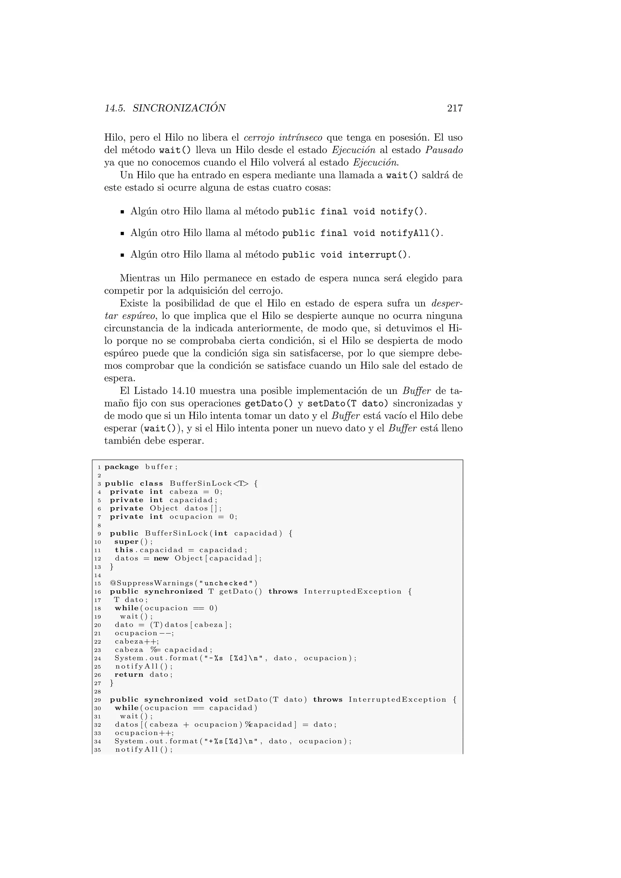 14.5. SINCRONIZACIÓN 217
Hilo, pero el Hilo no libera el cerrojo intrı́nseco que tenga en posesión. El uso
del método wait() lleva un Hilo desde el estado Ejecución al estado Pausado
ya que no conocemos cuando el Hilo volverá al estado Ejecución.
Un Hilo que ha entrado en espera mediante una llamada a wait() saldrá de
este estado si ocurre alguna de estas cuatro cosas:
Algún otro Hilo llama al método public final void notify().
Algún otro Hilo llama al método public final void notifyAll().
Algún otro Hilo llama al método public void interrupt().
Mientras un Hilo permanece en estado de espera nunca será elegido para
competir por la adquisición del cerrojo.
Existe la posibilidad de que el Hilo en estado de espera sufra un desper-
tar espúreo, lo que implica que el Hilo se despierte aunque no ocurra ninguna
circunstancia de la indicada anteriormente, de modo que, si detuvimos el Hi-
lo porque no se comprobaba cierta condición, si el Hilo se despierta de modo
espúreo puede que la condición siga sin satisfacerse, por lo que siempre debe-
mos comprobar que la condición se satisface cuando un Hilo sale del estado de
espera.
El Listado 14.10 muestra una posible implementación de un Buffer de ta-
maño fijo con sus operaciones getDato() y setDato(T dato) sincronizadas y
de modo que si un Hilo intenta tomar un dato y el Buffer está vacı́o el Hilo debe
esperar (wait()), y si el Hilo intenta poner un nuevo dato y el Buffer está lleno
también debe esperar.
1 package b u f f e r ;
2
3 public class BufferSinLockT {
4 private int cabeza = 0 ;
5 private int capacidad ;
6 private Object datos [ ] ;
7 private int ocupacion = 0 ;
8
9 public BufferSinLock ( int capacidad ) {
10 super ( ) ;
11 this . capacidad = capacidad ;
12 datos = new Object [ capacidad ] ;
13 }
14
15 @SuppressWarnings (  unchecked  )
16 public synchronized T getDato ( ) throws InterruptedException {
17 T dato ;
18 while ( ocupacion == 0)
19 wait ( ) ;
20 dato = (T) datos [ cabeza ] ;
21 ocupacion −−;
22 cabeza++;
23 cabeza %
= capacidad ;
24 System . out . format ( - %s [ %d ] n  , dato , ocupacion ) ;
25 n o t i f y A l l ( ) ;
26 return dato ;
27 }
28
29 public synchronized void setDato (T dato ) throws InterruptedException {
30 while ( ocupacion == capacidad )
31 wait ( ) ;
32 datos [ ( cabeza + ocupacion ) %
capacidad ] = dato ;
33 ocupacion++;
34 System . out . format ( + %s[ %d ] n  , dato , ocupacion ) ;
35 n o t i f y A l l ( ) ;
 