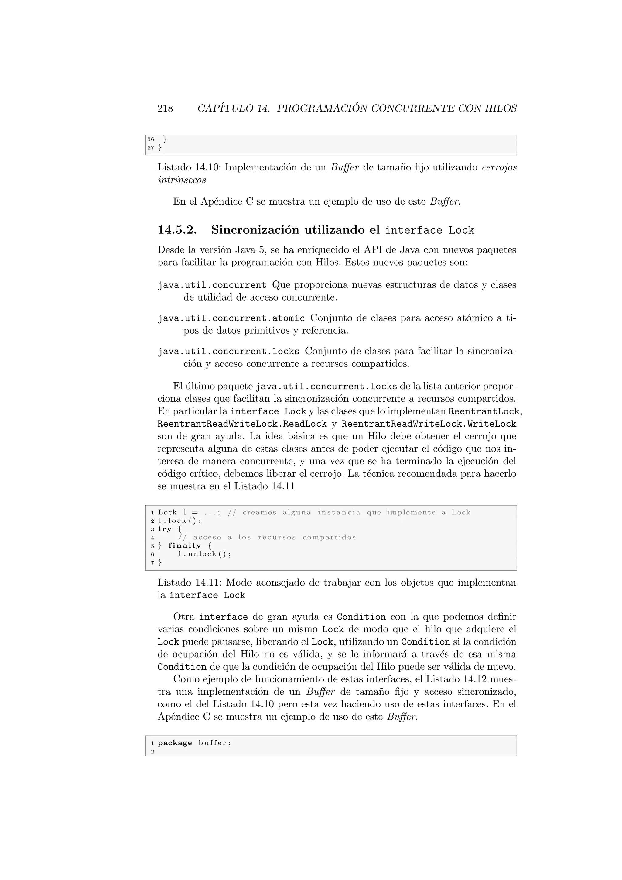218 CAPÍTULO 14. PROGRAMACIÓN CONCURRENTE CON HILOS
36 }
37 }
Listado 14.10: Implementación de un Buffer de tamaño fijo utilizando cerrojos
intrı́nsecos
En el Apéndice C se muestra un ejemplo de uso de este Buffer.
14.5.2. Sincronización utilizando el interface Lock
Desde la versión Java 5, se ha enriquecido el API de Java con nuevos paquetes
para facilitar la programación con Hilos. Estos nuevos paquetes son:
java.util.concurrent Que proporciona nuevas estructuras de datos y clases
de utilidad de acceso concurrente.
java.util.concurrent.atomic Conjunto de clases para acceso atómico a ti-
pos de datos primitivos y referencia.
java.util.concurrent.locks Conjunto de clases para facilitar la sincroniza-
ción y acceso concurrente a recursos compartidos.
El último paquete java.util.concurrent.locks de la lista anterior propor-
ciona clases que facilitan la sincronización concurrente a recursos compartidos.
En particular la interface Lock y las clases que lo implementan ReentrantLock,
ReentrantReadWriteLock.ReadLock y ReentrantReadWriteLock.WriteLock
son de gran ayuda. La idea básica es que un Hilo debe obtener el cerrojo que
representa alguna de estas clases antes de poder ejecutar el código que nos in-
teresa de manera concurrente, y una vez que se ha terminado la ejecución del
código crı́tico, debemos liberar el cerrojo. La técnica recomendada para hacerlo
se muestra en el Listado 14.11
1 Lock l = . . . ; // creamos alguna i n s t a n c i a que implemente a Lock
2 l . lock ( ) ;
3 try {
4 // acceso a l o s r e c u r s o s compartidos
5 } f i n a l l y {
6 l . unlock ( ) ;
7 }
Listado 14.11: Modo aconsejado de trabajar con los objetos que implementan
la interface Lock
Otra interface de gran ayuda es Condition con la que podemos definir
varias condiciones sobre un mismo Lock de modo que el hilo que adquiere el
Lock puede pausarse, liberando el Lock, utilizando un Condition si la condición
de ocupación del Hilo no es válida, y se le informará a través de esa misma
Condition de que la condición de ocupación del Hilo puede ser válida de nuevo.
Como ejemplo de funcionamiento de estas interfaces, el Listado 14.12 mues-
tra una implementación de un Buffer de tamaño fijo y acceso sincronizado,
como el del Listado 14.10 pero esta vez haciendo uso de estas interfaces. En el
Apéndice C se muestra un ejemplo de uso de este Buffer.
1 package b u f f e r ;
2
 