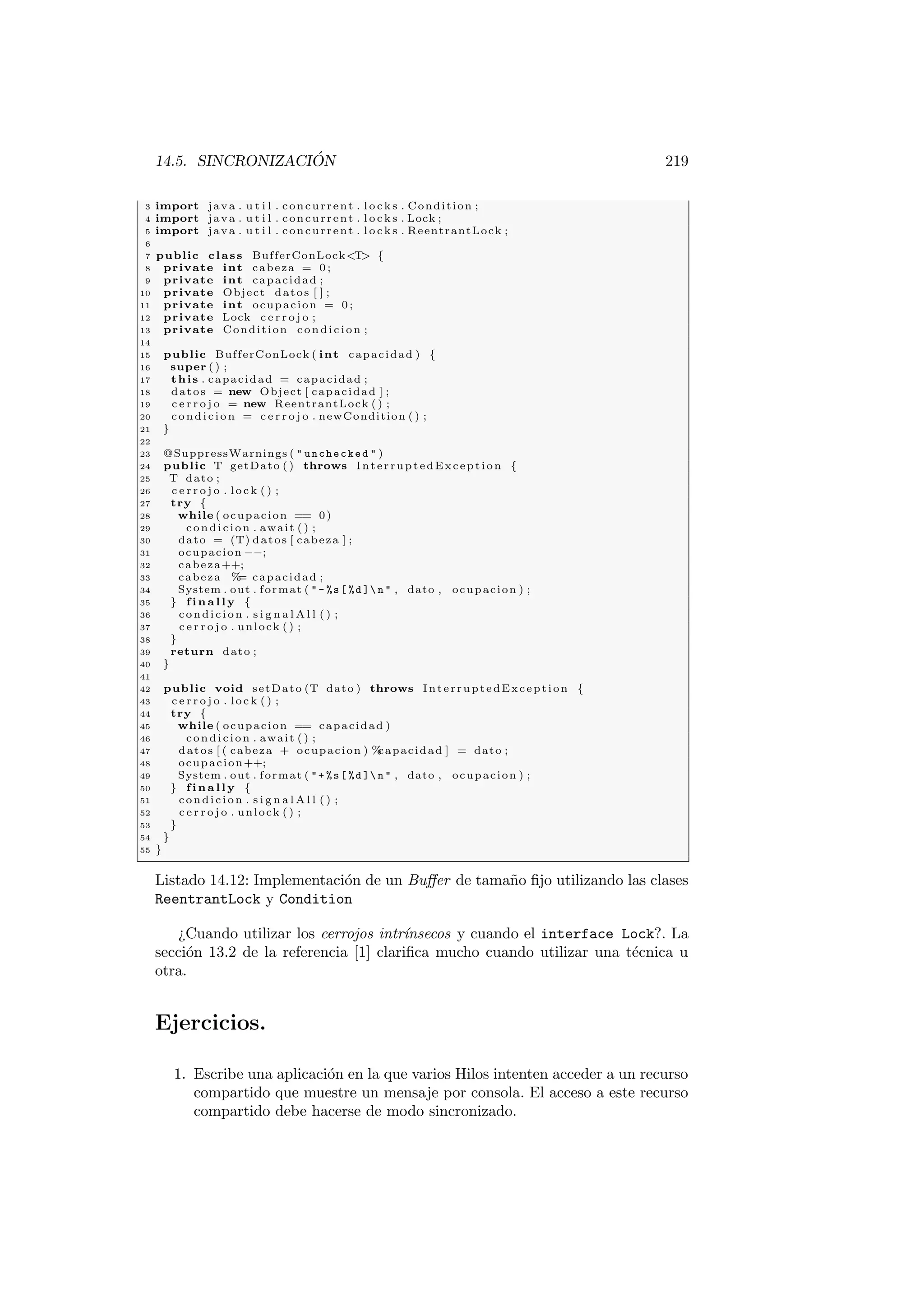 14.5. SINCRONIZACIÓN 219
3 import java . u t i l . concurrent . l o c k s . Condition ;
4 import java . u t i l . concurrent . l o c k s . Lock ;
5 import java . u t i l . concurrent . l o c k s . ReentrantLock ;
6
7 public class BufferConLockT {
8 private int cabeza = 0 ;
9 private int capacidad ;
10 private Object datos [ ] ;
11 private int ocupacion = 0 ;
12 private Lock c e r r o j o ;
13 private Condition condicion ;
14
15 public BufferConLock ( int capacidad ) {
16 super ( ) ;
17 this . capacidad = capacidad ;
18 datos = new Object [ capacidad ] ;
19 c e r r o j o = new ReentrantLock ( ) ;
20 condicion = c e r r o j o . newCondition ( ) ;
21 }
22
23 @SuppressWarnings (  unchecked  )
24 public T getDato ( ) throws InterruptedException {
25 T dato ;
26 c e r r o j o . lock ( ) ;
27 try {
28 while ( ocupacion == 0)
29 condicion . await ( ) ;
30 dato = (T) datos [ cabeza ] ;
31 ocupacion −−;
32 cabeza++;
33 cabeza %
= capacidad ;
34 System . out . format ( - %s[ %d ] n  , dato , ocupacion ) ;
35 } f i n a l l y {
36 condicion . s i g n a l A l l ( ) ;
37 c e r r o j o . unlock ( ) ;
38 }
39 return dato ;
40 }
41
42 public void setDato (T dato ) throws InterruptedException {
43 c e r r o j o . lock ( ) ;
44 try {
45 while ( ocupacion == capacidad )
46 condicion . await ( ) ;
47 datos [ ( cabeza + ocupacion ) %
capacidad ] = dato ;
48 ocupacion++;
49 System . out . format ( + %s[ %d ] n  , dato , ocupacion ) ;
50 } f i n a l l y {
51 condicion . s i g n a l A l l ( ) ;
52 c e r r o j o . unlock ( ) ;
53 }
54 }
55 }
Listado 14.12: Implementación de un Buffer de tamaño fijo utilizando las clases
ReentrantLock y Condition
¿Cuando utilizar los cerrojos intrı́nsecos y cuando el interface Lock?. La
sección 13.2 de la referencia [1] clarifica mucho cuando utilizar una técnica u
otra.
Ejercicios.
1. Escribe una aplicación en la que varios Hilos intenten acceder a un recurso
compartido que muestre un mensaje por consola. El acceso a este recurso
compartido debe hacerse de modo sincronizado.
 