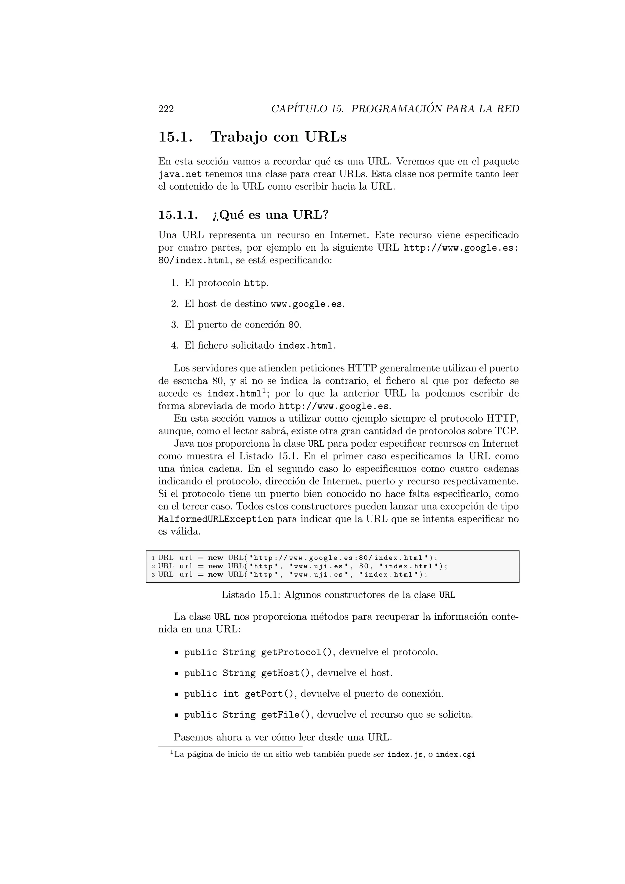 222 CAPÍTULO 15. PROGRAMACIÓN PARA LA RED
15.1. Trabajo con URLs
En esta sección vamos a recordar qué es una URL. Veremos que en el paquete
java.net tenemos una clase para crear URLs. Esta clase nos permite tanto leer
el contenido de la URL como escribir hacia la URL.
15.1.1. ¿Qué es una URL?
Una URL representa un recurso en Internet. Este recurso viene especificado
por cuatro partes, por ejemplo en la siguiente URL http://www.google.es:
80/index.html, se está especificando:
1. El protocolo http.
2. El host de destino www.google.es.
3. El puerto de conexión 80.
4. El fichero solicitado index.html.
Los servidores que atienden peticiones HTTP generalmente utilizan el puerto
de escucha 80, y si no se indica la contrario, el fichero al que por defecto se
accede es index.html1
; por lo que la anterior URL la podemos escribir de
forma abreviada de modo http://www.google.es.
En esta sección vamos a utilizar como ejemplo siempre el protocolo HTTP,
aunque, como el lector sabrá, existe otra gran cantidad de protocolos sobre TCP.
Java nos proporciona la clase URL para poder especificar recursos en Internet
como muestra el Listado 15.1. En el primer caso especificamos la URL como
una única cadena. En el segundo caso lo especificamos como cuatro cadenas
indicando el protocolo, dirección de Internet, puerto y recurso respectivamente.
Si el protocolo tiene un puerto bien conocido no hace falta especificarlo, como
en el tercer caso. Todos estos constructores pueden lanzar una excepción de tipo
MalformedURLException para indicar que la URL que se intenta especificar no
es válida.
1 URL u r l = new URL(  http :// www . google . es :80/ index . html  ) ;
2 URL u r l = new URL(  http  ,  www . uji . es  , 80 ,  index . html  ) ;
3 URL u r l = new URL(  http  ,  www . uji . es  ,  index . html  ) ;
Listado 15.1: Algunos constructores de la clase URL
La clase URL nos proporciona métodos para recuperar la información conte-
nida en una URL:
public String getProtocol(), devuelve el protocolo.
public String getHost(), devuelve el host.
public int getPort(), devuelve el puerto de conexión.
public String getFile(), devuelve el recurso que se solicita.
Pasemos ahora a ver cómo leer desde una URL.
1La página de inicio de un sitio web también puede ser index.js, o index.cgi
 
