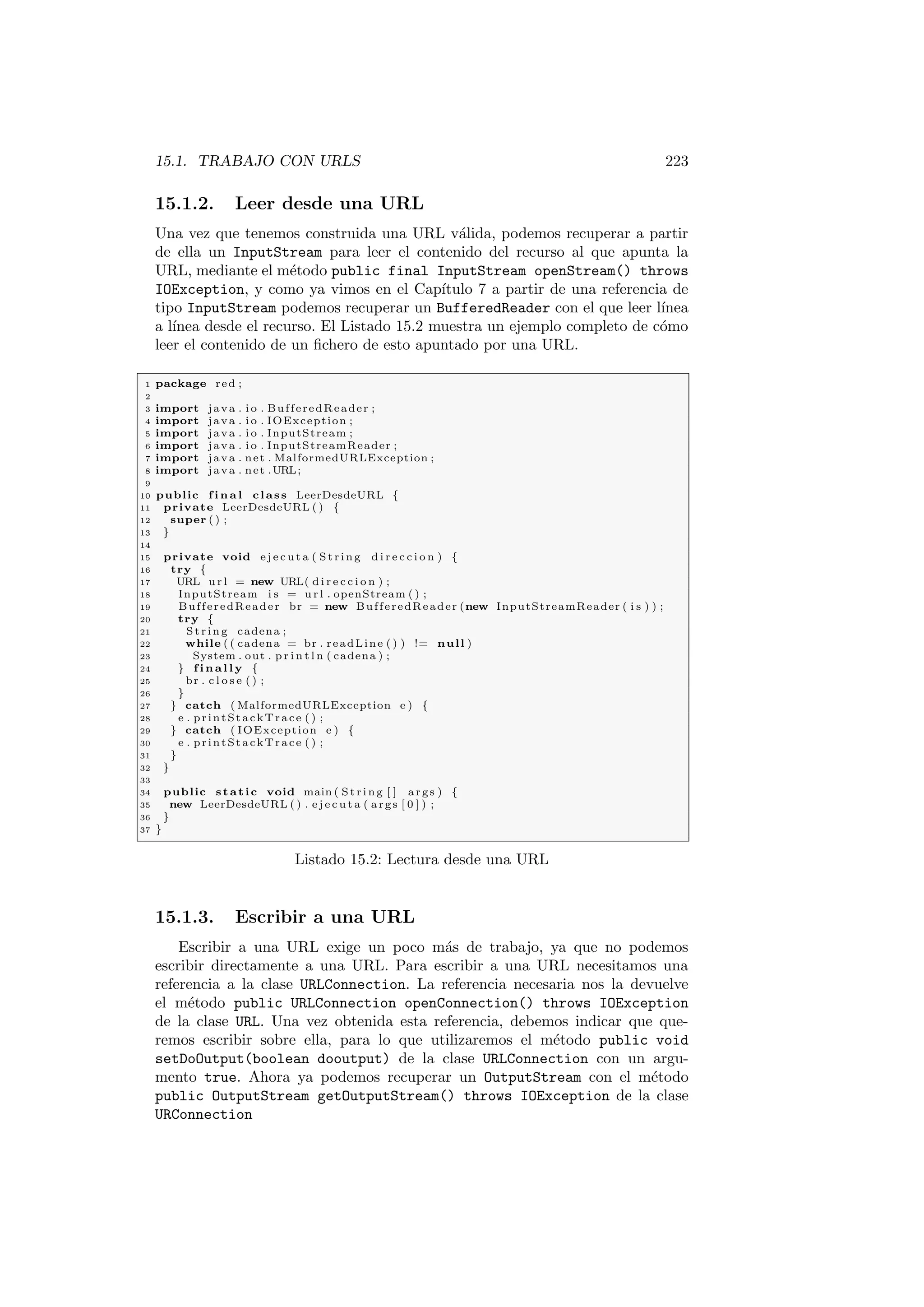 15.1. TRABAJO CON URLS 223
15.1.2. Leer desde una URL
Una vez que tenemos construida una URL válida, podemos recuperar a partir
de ella un InputStream para leer el contenido del recurso al que apunta la
URL, mediante el método public final InputStream openStream() throws
IOException, y como ya vimos en el Capı́tulo 7 a partir de una referencia de
tipo InputStream podemos recuperar un BufferedReader con el que leer lı́nea
a lı́nea desde el recurso. El Listado 15.2 muestra un ejemplo completo de cómo
leer el contenido de un fichero de esto apuntado por una URL.
1 package red ;
2
3 import java . i o . BufferedReader ;
4 import java . i o . IOException ;
5 import java . i o . InputStream ;
6 import java . i o . InputStreamReader ;
7 import java . net . MalformedURLException ;
8 import java . net .URL;
9
10 public f i n a l class LeerDesdeURL {
11 private LeerDesdeURL ( ) {
12 super ( ) ;
13 }
14
15 private void e j e c u t a ( Str ing d i r e c c i o n ) {
16 try {
17 URL u r l = new URL( d i r e c c i o n ) ;
18 InputStream i s = u r l . openStream ( ) ;
19 BufferedReader br = new BufferedReader (new InputStreamReader ( i s ) ) ;
20 try {
21 St rin g cadena ;
22 while ( ( cadena = br . readLine ( ) ) != null )
23 System . out . p r i n t l n ( cadena ) ;
24 } f i n a l l y {
25 br . c l o s e ( ) ;
26 }
27 } catch ( MalformedURLException e ) {
28 e . printStackTrace ( ) ;
29 } catch ( IOException e ) {
30 e . printStackTrace ( ) ;
31 }
32 }
33
34 public static void main ( St rin g [ ] args ) {
35 new LeerDesdeURL ( ) . e j e c u t a ( args [ 0 ] ) ;
36 }
37 }
Listado 15.2: Lectura desde una URL
15.1.3. Escribir a una URL
Escribir a una URL exige un poco más de trabajo, ya que no podemos
escribir directamente a una URL. Para escribir a una URL necesitamos una
referencia a la clase URLConnection. La referencia necesaria nos la devuelve
el método public URLConnection openConnection() throws IOException
de la clase URL. Una vez obtenida esta referencia, debemos indicar que que-
remos escribir sobre ella, para lo que utilizaremos el método public void
setDoOutput(boolean dooutput) de la clase URLConnection con un argu-
mento true. Ahora ya podemos recuperar un OutputStream con el método
public OutputStream getOutputStream() throws IOException de la clase
URConnection
 
